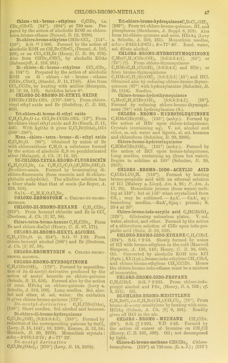Chloro - tri - bromo - ethylene C,ClBr3 i.e. CBr.,:CBrCl. [34°]. (204°) at 730 mm. Pre- pared by the action of alcoholic KOH on chloro- tetra-bromo-ethane (Denzel, B. 12, 2208). Di-chloro-bromo-ethylene CHBnCCL. [114°- 116°]. S.G. — 1-906. Formed by the action of alcoholic KOH on CELBr.CBrCL (Denzel, A. 195, 206), or on CCl3.CH,Br (Henry, C. R. 98, 370). Also from CHBr.,.CHCL by alcoholic KOAc (Sabanejeff, A. 216, 261). Di - chloro - di - bromo - ethylene CCl2:CBr2. (c. 194° ?). Prepared by the action of alcoholic EOH on di - chloro - tri - bromo - ethane CHBr.,.CBrCl2 (Staedel, B. 11,1740). Also from CCl3.CCIBr„ by heating with aniline (Bourgoin, Bl. [2] 24, 116). Solidifies below 0°. CHLORO-DI-BROMO-DI-ETHYL OXIDE CHClBr.CHBr.OEt. (170°-180°). From chloro- vinyl ethyl oxide and Br (Godefroy, C. R. 102, 869). Tri-chloro-di-bromo-di-ethyl oxide C4H,Cl3Br20 i.e. CCLBr.CCIBr.OEt. [17°]. From tri-chloro-vinyl ethyl oxide and Br (Busch, B. 11, 446). With AgOAc it gives C.,CLBr(OAc).,.OEt (180 ^-lgo0). Hexa - chloro - tetra - bromo - di - ethyl oxide C4Cl6Br40. [96°]. Obtained by union of Br with chloroxethose C4H,jO, a substance formed by the action of alcoholic ICS on perchlorinated ether (Malaguti, A. Ch. [3] 16, 19). DI-CHLORO-TETRA-BROMO-FLTJORESCElN C^O-CLBr, i.e. CuH2Cl2(C,0,)(CuHBr20H).,0. Di-chloro-eosin. Formed by brominating di- chloro-fluorescein (from resorcin and di-chloro- phthalic anhydride). The alkaline solution has a bluer shade than that of eosin (Le Boyer, A. 238, 358). S a 11.—C,0H4K,O5Cl2Br 4. CHLORO-BROMOFORM v. Chlobo-di-bromo- ME THANE. CHLORO-DI-BROMO-HEX ANE C6Hn ClBr2. (219°). From hexenyl chloride and Br in CC14 (Destrem, A. Ch. [5] 27, 58). Chloro-tetra-bromo-hexane CcH0ClBr4. From Br and chloro-diallyl (Henry, C. R. 87, 171). CHLORO-DI-BROMO-HEXYL ALCOHOL CuH„ClBr.,0. (c. 254°). S.G. ^ 1-99. From chloro-hexenyl alcohol (186°) and Br (Destrem, A. Ch. [5] 27, 58). CHLORO-BROMHYDRIN v. Ciiloeo-bromo- PROPYL ALCOHOL. CHL0R0-BR0M0-HYDR0QUIN0NE C6H2ClBr(OH)2. [172°]. Formed by saponifica- tion of its di-aeetyl-derivative produced by the action of acetyl bromide on chloro-quinone (Schulz, B. 15, 656). Formed also by the action of cone. HBrAq' on chloro-quinone (Levy a. Schultz, A. 210, 160). Long needles. Sol. alco- hol and ether, si. sol. water. On oxidation it gives chloro-bromo-quinone [172°]. Di-acetyl-derivative C„H2CLBr(OAo)2 [146°]. Short needles. Sol. alcohol and benzene. Di-chloro-di-bromo-hydroquinone C„Cl.,Br2(OH)2 [6:2:5:3:4:1]. [233°]. Formed by reduction of the corresponding quinono by SnCl., (Levy, B. 16,1447 ; 18, 2369; Krause, B. 12, 64; Hantsch, B. 20, 2279). Monoclinic crystals: a:b:c = 2-976:1:2-75; 0 = 77° 22'. Di-acetyl derivative C0Cl2Br.,(OAc)2: [270°] (Levy, B. 18, 2369), Tri-chloro-bromo-hydroquinoneCJBrC^OH)., [229°]. From tri-chloro-bromo-quinone, HI, and phosphorus (Stenhouse, A. Suppl. 6, 219). Also from tri-chloro-quinone and cone. HBrAq (Levy a. Schultz, A. 210, 161). Monoclinic needles, a:5:c = 2-915:1:2-671; 0 = 77° 40'. Insol. water, sol. dilute alcohol. CHLORO - BROMO-HYDROTHYMOQUINONE CliMe(C:!H;)ClBr(OH), [3:6:2:5:4:1]. [63°] or [73°] (?). From chloro-thymoquinone CdHMe(CaH.)Cl(OH)2 [3:6:2:4:1] and HBr; or from bromo-thymoquinone CtjHMe(C3H;)Br(OH)2 [3:6:2:5:1] [45°] and HC1. Obtained also by reducing chloro-bromo-thymo- quinone [87°] with hydroxylamine (Schniter, B. 20, 1318). Needles. Chloro-bromo-hydrothymoquinone CsMe(C3H7)ClBr(OH)2 [3:6:5:2:4:1]. [56°]. Formed by reducing chloro-bromo-thymoqui- none [78°] with hydroxylamine (S.). CHLORO - BROMO - HYDROTOLUQUINONE C,;HMeClBr(OH).,. [123°] (anhy.). Formed by the action of HBr upon chloro-toluquinone. Crystals (containing aq). V. sol. alcohol and ether, m. sol. water and ligroin, si. sol. benzene and chloroform (Schniter, B. 20, 2286). Chloro-bromo-hydrotoluquinone CuHMeClBr(OH)2. [121°] (anhy.). Formed by the action of HC1 upon bromo-toluquinone. Long needles, containing aq (from hot water). Begins to sublime at 105° (Schniter, B. 20, 2287). CHLORO - BROMO - IODO - ACRYLIC ACID C2ClBrI.C02H. [116°]. Formed by heating bromo-propiolic acid with an ethereal solution of IC1 (Mabery a. Lloyd, Am. 4, 96; P. Am. A. 17, 99). Monoclinie prisms (from water) melt- ing at 110°; but at 116° when crystallised from CS2 ; may be sublimed. — AgA'.— CaA'„ aq : branching needles.—BaA'., 3,taq : prisms; S. 25-4 at 20°. Chloro-bromo-iodo-acrylic acid C3HClBrI02. [129°]. Glistening colourless plates. Y. sol. water, alcohol, and ether. Formed by the action of a chloroform solution of CIBr upon iodo-pro- piolic acid (Stolz, B. 19, 539). CHLORO-BROMO-IODO-ETHANEC,HlClBrL (194°). S.G. 2 2-53. Slowly formed by union of IC1 with bromo-ethylene in the cold (Maxwell Simpson, A. 136, 142; Henry, C. R. 98, 680). Oil. Converted by alcoholic KOH into KC1 (3pts.), KI (lpt.),bromo-iodo-ethylene CH2:CBrI, and ehloro-bromo-ethylene CtLpCCIBr. Hence the chloro-bromo-iodo-ethane must be a mixture of isomerides. CHLORO-BROMO-IODO-PROPANE CjH.CIBiT. S.G. 2 2-325. From chloro-iodo- propyl alcohol and PBr5 (Henry, B. 4, 702; cf. 3, 351). Oil. DI-CHLORO-BROMO-MESITYLENE O„H0BrCl2i.e.C11H2Br(CHJ)(CH2C1)2. [76°]. From bromo-di-w-oxy-mesitylene by heating with cone. FICiAq (Colson, A. Ch. [6] 6, 101). Beadily gives off HOI in the air. CHLORO - BROMO - METHANE CH.CIBr. (68°). S.G. 1-991. V.D 4-43. Formed by the action of excess of bromine on CH2C1I (Henry, C. R. 101, 599). Oil; not decomposed by light. Chloro-di-bromo-methane CIIClBr2. Chloro- bromoform. (119°) at 730 mm. (L. a. J.); (125°)