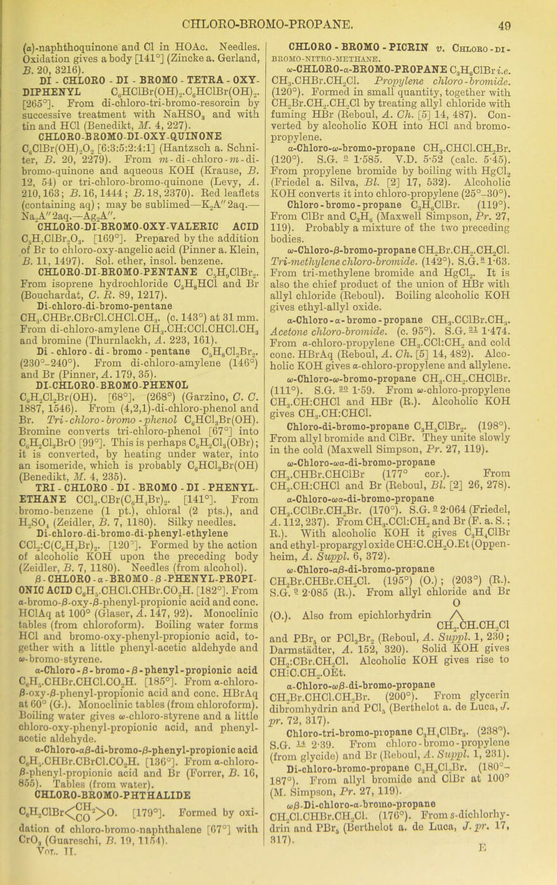 (a)-naphthoquinone and Cl in HOAc. Needles. Oxidation gives a body [141°] (Zincke a. Gerland, B. 20, 3216). DI . CHLORO - DI - BROMO - TETRA - OXY- DIPHENYL C6HClBr(OH)2.CeHClBr(OH)2. [265°]. From di-chloro-tri-bromo-resorcin by successive treatment with NaHS03 and with tin and HC1 (Benedikt, M. 4, 227). CHLORO-BROMO-DI-OXY-QUINONE CdClBr(0H)202 [6:3:5:2:4:1] (Hantzsch a. Schni- ter, B. 20, 2279). From m-di - chloro - m - di- bromo-quinone and aqueous KOH (Krause, B. 12, 54) or tri-chloro-bromo-quinone (Levy, A. 210,163; B. 16,1444 ; B. 18, 2370). Bed leaflets (containing aq); may be sublimed—K2A 2aq.— Na. A 2aq.—Ag.,A. CHL0R0-DLBR0M0-0XY-VALERIC ACID C5H;ClBr203. [169°]. Prepared by the addition of Br to chloro-oxy-angelic acid (Pinner a. Klein, B. 11, 1497). Sol. ether, insol. benzene. CHLORO-DI-BROMO-PENTANE C5H9ClBr2. From isoprene hydrochloride C5H8HC1 and Br (Bouchardat, G. R. 89, 1217). Di-chloro-di-bromo-pentane CHrCHBr.CBrCl.CHCl.CH.|. (c. 143°) at 31 mm. From di-chloro-amylene CH3.CH:CC1.CHC1.CH3 and bromine (Thurnlackh, A. 223, 161). Di - chloro - di - bromo - pentane C5H9Cl2Br2. (230°-240°). From di-chloro-amylene (146°) and Br (Pinner, A. 179, 35). DI-CHLORO-BROMO-PHENOL C6H2Cl2Br(OH). [68°J. (268°) (Garzino, C. C. 1887, 1546). From (4,2,l)-di-chloro-phenol and Br. Tri-chloro-bromo-phenol C6HCl3Br(OH). Bromine converts tri-chloro-phenol [67°] into C6H2Cl3BrO [99°]. This is perhaps CuH2Cl3(OBr); it is converted, by heating under water, into an isomeride, which is probably C6HCl3Br(OH) (Benedikt, M. 4, 235). TRI - CHLORO - DI - BROMO - DI - PHENYL- ETHANE CCl3.CBr(C3H,Br)2. [141°]. From bromo-benzene (1 pt.), chloral (2 pts.), and H..SO, (Zeidler, B. 7, 1180). Silky needles. Di-chloro-di-bromo-di-phenyl-ethylene CCl2:C(CuH,Br)2. [120°]. Formed by the action of alcoholic KOH upon the preceding body (Zeidler, B. 7, 1180). Needles (from alcohol). 0 - CHLORO - a - BROMO - 0 -PHENYL-PROPI- ONIC ACID C6H,.CHC1.CHBi\C02H. [182°]. From a-bromo-0-oxy-0-phenyl-propionic acid and cone. HClAq at 100° (Glaser, A. 147, 92). Monoclinic tables (from chloroform). Boiling water forms HC1 and bromo-oxy-phenyl-propionie acid, to- gether with a little phenyl-acetic aldehyde and w-bromo-styrene. a-Chloro - 0 - bromo - 0 - phenyl - propionic acid C, iH..CHBr.CHCl.C02H. [185°]. From a-chloro- 0-oxy-0-phenyl-propionic acid and cone. HBrAq at 60° (G.). Monoclinic tables (from chloroform). Boiling water gives a>-chloro-styrene and a little chloro-oxy-phenyl-propionic acid, and phenyl- acetic aldehyde. a-Chloro-a0-di-bromo-0-phenyl-propionicacid CriH..CHBr.CBrCl.C02H. [136°]. From a-chloro- 0-phenyl-propionic acid and Br (Forrer, B. 16, 855). Tables (from water). CHLORO-BROMO-PHTHALIDE C6H2ClBr<^Q2^>0. [179°]. Formed by oxi- dation of chloro-bromo-naphthalene [67°] with Cr03 (Guarcschi, B. 19, 1154). Vnr„ TI. CHLORO - BROMO - PICRIN v. Chlobo-di- BKOMO-NITEO-METHANE. w-CHLORO-a-BROMO-PROPANE C3H6ClBr i.e. CH3.CHBr.CH2Cl. Propylene chloro - bromide. (120°). Formed in small quantity, together with CH2Br.CH2.CH2Cl by treating allyl chloride with fuming HBr (Beboul, A. Gh. [5] 14, 487). Con- verted by alcoholic KOH into HC1 and bromo- propylene. a-Chloro-a>-bromo-propane CH3.CHCl.CH,Br. (120°). S.G. 2 1-585. V.D. 5-52 (calc. 5-45). From propylene bromide by boiling with HgCl2 (Friedel a. Silva, Bl. [2] 17, 532). Alcoholic KOH converts it into chloro-propylene (25°-30°). Chloro-bromo-propane C3H8ClBr. (119°). From CIBr and C.,Hi; (Maxwell Simpson, Pr. 27, 119). Probably a mixture of the two preceding bodies. aj-Chloro-0-bromo-propane CH2Br.CH2.CH.,Cl. Tri-methylene chloro-bromide. (142°). S.G. -1-63. From tri-methylene bromide and HgCl.,. It is also the chief product of the union of HBr with allyl chloride (Beboul). Boiling alcoholic KOH gives ethyl-allyl oxide. a-Chloro - a - bromo - propane CH3.CGlBr.CH3. Acetone chloro-bromide. (c. 95°). S.G. — 1-474. From a-chloro-propylene CH3.CC1:CH2 and cold cone. HBrAq (Beboul, A. Ch. [5] 14, 482). Alco- holic KOH gives a-chloro-propylene and allylene. &>-Chloro-a>-bromo-propane CH3.CH2.CHClBr. (111°). S.G. — 1-59. From u-chloro-propylene CH3.CH:CHC1 and HBr (E.). Alcoholic KOH gives CHS.CH:CHC1. Chloro-di-bromo-propane C3H5ClBr2. (198°). From allyl bromide and CIBr. They unite slowly in the cold (Maxwell Simpson, Pr. 27, 119). a)-Chloro-a>a-di-hromo-propane CHj.CHBr.CHClBr (177° cor.). From CH3.CH:CHC1 and Br (Beboul, Bl. [2] 26, 278). a-Chloro-oja-di-bromo-propane CHj.OCIBr.CHoBr. (170°). S.G. 2 2-064 (Friedel, A. 112, 237). From CH3.CC1:CH2 and Br (F. a. S.; B. ). With alcoholic KOH it gives C3H.,ClBr and ethyl-propargyl oxide CH;C.CH2O.Et (Oppen- heim, A. Suppl. 6, 372). a)-Chloro-a0-di-bromo-propane CH2Br.CHBr.CH.,Cl. (195°) (O.); (203°) (K.). S.G. 9 2-085 (B.). From allyl chloride and Br (O.). Also from epichlorhydrin /\ CH,.CH.CH2C1 and PBr5 or PCl3Br2 (Beboul, A. Suppl. 1, 230; Darmstadter, A. 152, 320). Solid KOH gives CH„:CBr.CH.,Cl. Alcoholic KOH gives rise to CH;C.CH„.OEt. a-Chloro-co0-di-bromo-propane CH2Br.CHCl.CH2Br. (200°). From glycerin dibromhydrin and PCI., (Berthelot a. de Luca, J. pr. 72, 317). Chloro-tri-bromo-propane CaH^ClBr:,. (238°). S.G. 12 2-39. From chloro - bromo - propylene (from glycide) and Br (Beboul, A. Suppl. 1, 231). Di-chloro-bromo-propane C3H0CLBr. (180°- 187°). From allyl bromide and ClBr at 100° (M. Simpson, Pr. 27, 119). a)0-Di-chloro-a-bromo-propane CH2Cl.CHBr.CH2Cl. (176°). Froms-dichlorhy- drin and PBra (Berthelot a. de Luca, J• pr. 17, 317)-