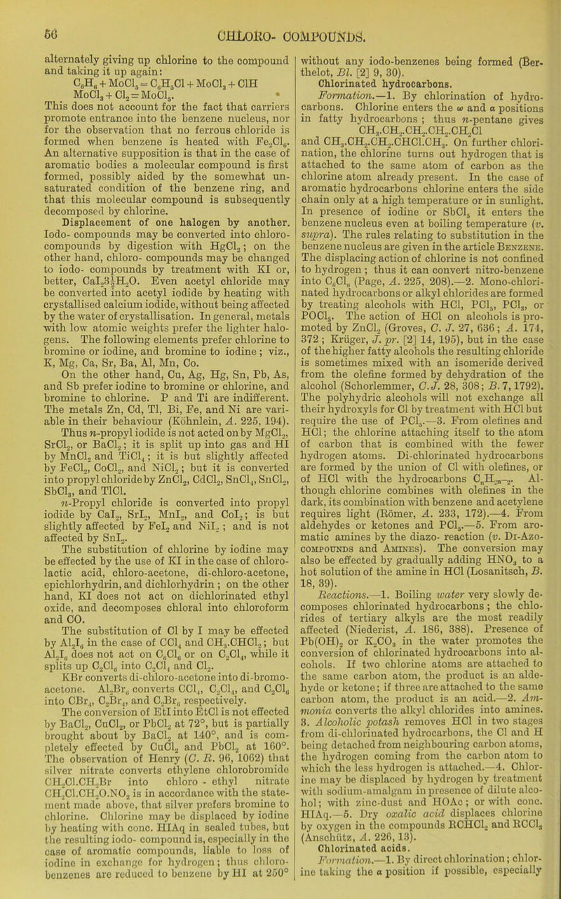 alternately giving up chlorine to the compound and taking it up again: C8H8 + MoC15 = C,H-C1 + Mod, + C1H MoC13 + Cl2 = MoCls. This does not account for the fact that carriers promote entrance into the benzene nucleus, nor for the observation that no ferrous chloride is formed when benzene is heated with Fe2Cl8. An alternative supposition is that in the case of aromatic bodies a molecular compound is first formed, possibly aided by the somewhat un- saturated condition of the benzene ring, and that this molecular compound is subsequently decomposed by chlorine. Displacement of one halogen by another. Iodo- compounds may be converted into chloro- compounds by digestion with HgCl2; on the other hand, chloro- compounds may be changed to iodo- compounds by treatment with KI or, better, CaI23§H20. Even acetyl chloride may be converted into acetyl iodide by heating with crystallised calcium iodide, without being affected by the water of crystallisation. In general, metals with low atomic weights prefer the lighter halo- gens. The following elements prefer chlorine to bromine or iodine, and bromine to iodine ; viz., K, Mg, Ca, Sr, Ba, Al, Mn, Co. On the other hand, Cu, Ag, Hg, Sn, Pb, As, and Sb prefer iodine to bromine or chlorine, and bromine to chlorine. P and Ti are indifferent. The metals Zn, Cd, Tl, Bi, Ee, and Ni are vari- able in their behaviour (Kohnlein, A. 225, 194). Thus w-propyl iodide is not acted on by MgCl2, Sr CL,, or BaCl2; it is split up into gas and HI by MnCl2 and TiCl,; it is but slightly affected by FeCl2, CoCl2, and NiCl2; but it is converted into propyl chloride by ZnCl2, CdCl2, SnCl ,, SnCl2, SbCl3, and T1C1. ?t-Propyl chloride is converted into propyl iodide by Cal2, Srl2, MnL, and CoI2; is but slightly affected by Fel2 and Nil, ; and is not affected by Snl„. The substitution of chlorine by iodine may be effected by the use of KI in the case of ehloro- laetic acid, chloro-acetone, di-chloro-acetone, epiehlorhydrin, and diehlorhydrin ; on the other hand, KI does not act on dichlorinated ethyl oxide, and decomposes chloral into chloroform and CO. The substitution of Cl by I may be effected by A12I0 in the case of CC1, and CH3.CHC12; but Al.Jr; does not act on C(iCl0 or on C2C1,, while it splits up C2C1,. into C2C1, and Cl2. KBr converts di-chloro-acetone into di-bromo- acetone. Al2Br8 converts CC1,, C2C1„ and C2Cl(i into CBr.„ C2Br„ and C.,Br,; respectively. The conversion of EtI into EtCl is not effected by BaCl2, CuCl2, or PbCl2 at 72°, but is partially brought about by BaCl2 at 140°, and is com- pletely effected by CuCl2 and PbCl2 at 160°. The observation of Henry (C. B. 96, 1062) that silver nitrate converts ethylene chlorobromide CH2Cl.CH2Br into chloro - ethyl nitrate CH2C1.CI120.N02 is in accordance with the state- ment made above, that silver prefers bromine to chlorine. Chlorine may be displaced by iodine by heating with cone. HIAq in sealed tubes, but the resulting iodo- compound is, especially in the case of aromatic compounds, liable to loss of iodine in exchange for hydrogen; thus chloro- benzenes are reduced to benzene by HI at 250° without any iodo-benzenes being formed (Ber- thelot, Bl. [2] 9, 30). Chlorinated hydrocarbons. Formation.—1. By chlorination of hydro- carbons. Chlorine enters the m and a positions in fatty hydrocarbons ; thus n-pentane gives CH3.CH,.CH,.CH2.CH,C1 and CH.,.CH2.CH2.CHC1.CH3. On further chlori- nation, the chlorine turns out hydrogen that is attached to the same atom of carbon as the chlorine atom already present. In the ease of aromatic hydrocarbons chlorine enters the side chain only at a high temperature or in sunlight. In presence of iodine or SbCl5 it enters the benzene nucleus even at boiling temperature (v. supra). The rules relating to substitution in the benzene nucleus are given in the article Benzene. The displacing action of chlorine is not confined to hydrogen ; thus it can convert nitro-benzene into CUC1„ (Page, A. 225, 208).—2. Mono-chlori- nated hydrocarbons or alkyl chlorides are formed by treating alcohols with HC1, PCL, PC13, or POCL,. The action of HC1 on alcohols is pro- moted by ZnCl2 (Groves, C. J. 27, 636; A. 174, 372; Kruger, j.pr. [2] 14, 195), but in the case of the higher fatty alcohols the resulting chloride is sometimes mixed with an isomeride derived from the olefine formed by dehydration of the alcohol (Schorlemmer, C.J. 28, 308; B. 7,1792). The polyhydric alcohols will not exchange all their hydroxyls for Cl by treatment with HC1 but require the use of PC15.—3. From olefines and HC1; the chlorine attaching itself to the atom of carbon that is combined with the fewer hydrogen atoms. Di-chlorinated hydrocarbons are formed by the union of Cl with olefines, or of HC1 with the hydrocarbons CnH2n-2. Al- though chlorine combines with olefines in the dark, its combination with benzene and acetylene requires light (Romer, A. 233, 172).—4. From aldehydes or ketones and PC15.—5. From aro- matic amines by the diazo- reaction (v. Di-Azo- cohpotjnds and Amines). The conversion may also be effected by gradually adding HNOa to a hot solution of the amine in HC1 (Losanitsch, B. 18, 39). Reactions.—1. Boiling water very slowly de- composes chlorinated hydrocarbons; the chlo- rides of tertiary alkyls are the most readily affected (Niederist, A. 186, 388). Presence of Pb(OH)2 or K2C0:1 in the water promotes the conversion of chlorinated hydrocarbons into al- cohols. If two chlorine atoms are attached to the same carbon atom, the product is an alde- hyde or ketone; if three are attached to the same carbon atom, the product is an acid.—2. Am- monia converts the alkyl chlorides into amines. 3. Alcoholic potash removes HC1 in two stages from di-chlorinated hydrocarbons, the Cl and H being detached from neighbouring carbon atoms, the hydrogen coming from the carbon atom to which the less hydrogen is attached.—4. Chlor- ine may be displaced by hydrogen by treatment with sodium-amalgam in presence of dilute alco- hol ; with zinc-dust and HO Ac; or with cone. PIIAq.—5. Dry oxalic acid displaces chlorine by oxygen in the compounds BCHC12 and RCC13 (Anschutz, A. 226,13). Chlorinated acids. Formation.—1. By direct chlorination; chlor- ine taking the o position if possible, especially