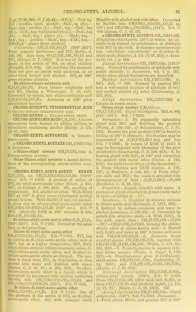 J. pr. [2] 26,382; C. J. 43,41).—NH, A'.—N a A' aq. IvA': needles, insol. alcohol.—BaA'2 aq (H.).— BaA'3 2aq : needles (J.).—PbA'2 2aq.—CuA'2 3aq (H.).—CuA'24aq: triclinic tablets (J.).—ZnA'24aq (H.).—ZnA'2 Gaq : plates (J.). — MgA'2 4aq.—- SrA'o 2aq : needles.—MnA'2 4aq.—FeA'2 4aq.— NMeH3A': plates (from alcohol). C7*Zoride.-CH.,Cl.CH2S02Cl (200°-205°). From potassic isetliionate and PC13 (Kolbe, A. 122, 38). Also from SO.,Cl.CH2.CH2.SO,Cl and PC15 (Konigs, B. 7, 1163). It is one of the pro- ducts of the action of S03 on ethyl chloride (Purgold, B. 6, 502). Oil, smelling like mustard. Does not give an amide with ammonia, or an ether when heated with alcohol. PC13 at 200° gives ethylene chloride. Di-chloro-ethane sulphonic acid C2H3CL(S03H). From ethane sulphonic acid and IC13 (Spring a. Winssinger, B. 15, 446). Converted by baryta into chloro-isethionic acid C.,H3C1(0H)(S03H). Ammonia at 100° gives chlorinated taurine. CHLORO-ETHENYL-TRICARBOXYLIC ACID V. C-HLORO-ETHANE-TRICARBOXYLIC ACID. CHLORO-ETHER v. Chloro-ethvl oxide. CHLORO-ETHULMIC ACID C,;H9C102. A brown amorphous body formed by adding sodium to chloroform containing alcohol (Hardy, A. Ch. [3] 65, 340). CHLORO-ETHYL-ACETAMIDE v. Chloro- ETHYLAMINE. w-CHLORO-ETHYL ACETATE CH3.CHC1.0Ac v. Aldehyde. a-Chloro-ethyl acetate CH2C1.CH2.OAc v. Chloro-ethyl alcohol. Other Chloro-ethyl acetates v. Acetyl deriva- tives of the corresponding chloro-ethyl alco- hols. CHLORO-ETHYL-ACETO-ACETIC ETHER C8H13C103 i.e. CH.,Cl.CO.CHEt.CO.,Et (192-5° cor.). S.G. — 1-052. A product of action of PCh on ethyl-aceto-acetic ether (Isbert, A. 234, 187; cf. Conrad, A. 186, 241). Oil, smelling of peppermint. Sol. alcohol or ether. With dilute IIC1 at 180° it gives mono-chlorinated methyl propyl ketone. With NaOEt (1 mol.) in alcohol, it gives rise to ethoxy-ethyl-accto-acetic ether CH2(0Et).C0.CHEt.C02Et (210° cor.). S.G. ^ 957. Alcoholic KOH at 120° converts it into EtO.CH2.CO.CH2Et. Di-chloro-ethyl-aceto-acetic ether C8HI2C1.,03. (220°-225°). S.G. *5 1-183. Formed at the same time as the preceding. Chloro-di-ethyl-aceto-acetic ether iCH.,Cl.CO.CEt2.C02Et. S.G. is 1-063. PCI, has no action on di-ethyl-aceto-acctic ether, even at 100°, but at a higher temperature HC1, EtCl, ethyl-chloro-crotonic (chloro-hexenoic) ether, di- Iethyl-chloro-aceto-acetic ether, and ai-ethyl-di- chloro-aceto-acetic ethers are formed. The pro- duct is freed from I’Cl, by distillation, is then poured into water and distilled with steam (James, G. J. 49, 50 ; A. 231, 235). Di-ethyl- chloro-aceto-acetic ether is a liquid, which is converted by treatment with sodium inethylato MeONa into CH2(0Me).C0.CEt.,.C02Et and CIL(OMc).CO.CHMeEt (131°). S.G. 22 -855. Di-chloro-di-ethyl-aceto-acetic ether CHCl2.CO.CEt2.C02Et. S.G. i* 1-166. One of the products of the action of PCI, on di-ethyl- aeeto-acotic ether. Oil, with pleasant smell. Miscible with alcohol and with ether. Converted by NaOMe into CH(OMe)„.CO.CEt.,.CO..Et (c. 195°) and CH(OMe)2.CO.CHEt2 (1345). S.G. •886 (James, C. J. 49, 57). oj-CHLORO-ETHYL ALCOHOL CH3.CHC1.0H. Etliylidene chlorhydrin. (25°) at 40mm. An un- stable body formed by combination of aldehyde with HC1 in the cold. It changes spontaneously into ‘ ethylidene oxy-chloride ’ or di-chloro-di- ethyl oxide (Hanriot, A. Ch. [5] 25,219), v. Alde- hyde, vol. i. p. 104. Acetyl derivative CH:).CHC1.0Ac. (121-5° cor.). Formed by combination of aldehyde with acetyl chloride; v. Aldehyde, vol. i. p. 105, where other alkoyl derivatives are described. Methyl derivative CH3.CHC1.0Me. (c. 74°). S.G. — -996. Formed by passing HC1 into a well-cooled mixture of aldehyde (1 vol.) and methyl alcohol (If vols.) (Riibeneamp, A. 225, 269). Ethyl derivative CH3.CHC1.0Et v. Ciiloro-di-ethyl oxide. Chloro-ethyl alcohol C.,H5C10 i.e. CH..C1. CH..OH. Glycol chlorhydrin. Mol.w.SOf (128°-131°). S.G. 2 1-2233. Formation.—1. By repeatedly saturating glycol with HC1 and distilling the product (Wurtz, A. 110, 125; cf. Scliorlemmer, C. J. 39, 143). Besides the pure product (128°) a fraction boiling at 106° is obtained ; this fraction may be represented as (C2H,C10)2HC18aq, and has S.G. s 1-1926; by means of KOH (1 mol.) it may be decomposed with liberation of the pure chlorhydrin (Bouchardat, C. B. 100, 452).—2. By heating glycol with S2C12 at 100° and extracting the product with moist ether (Carius, A. 124, 257); the yield is over 50 p.c. of the theoretical.— 3. From ethylene and ClOH (Carius, A. 126, 197 ; cf. Butlerow, A. 144, 40).—4. From ethyl- ene oxide and HC1; the union is attended with disengagement of heat : (C2H,0,HC1) = 36,000 (Berthelot, C. B. 93, 185). Properties.—Liquid, miscible with water. A mixture of glycol chlorhydrin (1 mol.) with water (4 mols.) solidifies at —17°. Beactions.—1. Oxidised by chromic mixture to chloro-acetic acid (Kriwaxin, Z. 1871, 265).— 2. Reduced by sodium amalgam and water to alcohol (Lourenqo, A. 120,92).—3. Converted by potash into ethylene oxide.—4. With COCl.,, in the cold, reacts thus : CH..C1.CH..OH + Cl,CO = HC1 + CH.,C1.CH2.0.C0C1, forming' the cliloro- etliylic ether of chloro-formic acid.—5. Heated with K2S03 and water at 180° it forms isethionic acid CH2OH.CH2SO.,H.—6. Ammonia forms oxyethyl-amine CH.,OH.CH„NH„ together with CH.,OH.CH„.O.CH.,.CH2NH2 (Wurtz, A. 114, 51; 121, 226).—7. Trimethylamine in aqueous solu- tion forms neurine (Wurtz, A. Suppl. 6, 11G, 197).—8. Dimcthylamine gives di-methyl-oxy- ethyl-anrine CH.,OH.CH,.NMe2 (Ladenburg, B. 14, 2408), and CIl.,OH.Cli,.O.CPI.,.CH.,NMe., (Morley, C. J. 37, 234). Nitroxyl derivative CH2C1.CH.,.0.N02. Chloro-ethyl nitrate. (150°). S.G. — 1-378. From CH2Cl.CH2OH, nitric acid, and IL.SO,, or from CH.,Cl.CH.,Br and alcoholic AgNO., (A. Ch. [4] 27, 2.57 ; Henry, C. B. 96, 10(12). Oil. Acetyl derivative CH.,Cl.CH2OAc. Glycol chloracctin. (145°). S.G.5 l-i783. Formation.— 1. From glycol, HOAc, and gaseous IIC1 at 100°