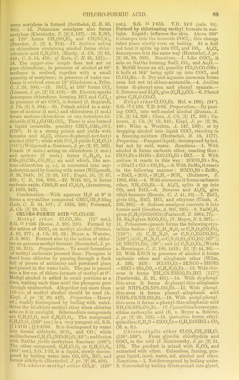 Some acetylene is formed (Berthelot, G. B. 50, 805). —15. Potassium amalgam also forms acetylene (Kletzinsky, Z. [2] 2,127). —16. K2S03 at 170° forms CH2(S03K)2 and CH(SO,K)3 (Strecker, Z. [2] 4, 214).—17. Sodium acting on chloroform containing alcohol forms chlor- ethulmic acid CoH,,C10., (Hardy, A. Ch. [3] 65, 340; C.B. 54, 470; cf. Kern, G. N. 31, 121).— 18. The copper-zinc couple does not act on pure chloroform; in presence of alcohol at 60° methane is evolved, together with a small quantity of acetylene; in presence of water me- thane is evolved even at 12° (Gladstone a. Tribe, C. J. 28, 508).—19. SbCl5 at 100° forms CC1, (Lossner, J.pr. [2] 13,418).—20. Electric sparks decompose chloroform forming HC1 and C2C16; in presence of air COCl2 is formed (J. Regnault, J. Ph. [5] 5, 504).—21. Potash added to a mix- ture of acetone (1 mol.) and chloroform (1 mol.) forms acetone-chloroform or oxy-isobutyro-tri- chloride (CH3)2C(OH).CCl3. There is also formed a liquid isomeride, possibly CHCl2.CMe2.OCl, (170°). It is a strong poison and yields with benzene and A12C16 chloro-di-phenyl-ferf-butyl alcohol (239°); while with PCl5it yields C,HhC120 (151c) (Willgerodt a. Genieser, J. pr. [2] 37, 362). Potash (8 mols.) acting on chloroform (1 mol.) and acetone (2 mols.) forms C„H2006 i.e. CMe2(O.CMe2.C02H)2; an acid which, like ace- tone-chloroform (q. v.), is converted into oxy- isobutyric acid by heating with water (Willgerodt, B. 20, 2445; Bl. [2] 39, 157 ; Engel, Bl. [2] 47, 499; C. B. 104, 688).—22. With S03 it forms carbonic oxide, C1S03H and C1.,S.,05 (Armstrong, Z. 1870, 247). Combination.—With aqueous H2S at 0° it forms a crystalline compound CHC132H.,S 23aq (Loir, G. B. 34, 547; J. 1852, 560; Forcrand, A. Ch. [5] 28, 12). CHLORO-FORMIC ACID xCl.CO.OH. Methyl ether. Cl.CO._,.Me. (71° cor.). S.G. 1-236 (Roese, A. 205, 228). Formed by the action of C0C12 on methyl alcohol (Dumas, A. 10, 277; A. Ch. 58, 52 ; Meyer a. Wurster, B. 6, 965). Formed also by the action of chlor- ine on gaseous methyl formate (Hentschel, J. pr. [2] 36, 211). Preparation.— To avoid formation of methyl carbonate proceed thus: Phosgene is freed from chlorine by passing through a flask full of pieces of antimony and powdered glass and placed in the water bath. The gas is passed into a few c.c. of chloro-formate of methyl at 0°. Methyl alcohol is added in small portions at a time, waiting each time until the phosgene goes through unabsorbed. Altogether not more than 150 c.c. of methyl alcohol should be used (A. Klepl, J. pr. [2] 26,' 447). Properties.—Heavy oil; readily decomposed by boiling with water. Gives the tri-chloro-methyl ether when chlorine acts on it in sunlight. Intermediate compounds are C,H3C1.0, and CgH0Cl,Os.i The compound CiRjCIjOj (109° cor.) is a very pungent oil, S.G. §? P4741; J-4 1-4786. It is decomposed by water into formic aldehyde. 2C02, and CO; while aniline forms C,H.,Cl3(NPhH)20, [45°]; and fusion with NaOAc yields methylene diacetate (166°). The other compound, C„H„C1.0h or C,.H7ClaOu, (181° cor.), S.G. 1-52, is a liquid, slowly decom- posed by boiling water into CO, C02, HC1, and formic aldehyde (Hentschel, J. pr. [2] 36, 468). Tri-chloro-methyl ether CC13A'. (128° cor.). S.G. — 1-653. Y.D. 94-3 (calc. 99). Formed by chlorinating methyl formate in sun- light. Liquid; inflames the skin. Above 300° it changes into the isomeric COCl2; this change takes place slowly even on boiling. At a dull red heat it splits up into CCl, and C02. A12C1„ decomposes it in the same way (Hentschel, J.pr. [2] 36, 99, 305). Beactions.—1. Like COCl2, it acts on NaOAc forming NaCl, C02, and Ac20.— 2. MeOH forms an oil, possibly CCLjO.CO.OMe; it boils at 164° being split up into COCl2 and Cl.C02Me.— 3. Dry and aqueous ammonia forms urea but not tri-chloro-acetamide.—4. Aniline forms di-phenyl-urea and phenyl eyanate.— 5. Benzene and A12C16 give (C6H5)3CC1.—6. Phenol gives CfiH50.C0.Cl. Ethyl ether Cl.CO^Et. Mol. w.108|. (94°). S.G.—1-139. Y.D. 3-82. Preparation.—Bypass- ing COCl2 into well-cooled alcohol (Dumas, A. Ch. [2J 54, 226 ; Cloez, A. Ch. [3] 17, 303 ; Ca- hours, A. Ch. [3] 19, 346; Klepl, J. pr. [2] 26, 448; Wilrn a. Wischin, A. 147, 150); or by dropping alcohol into liquid COCl2 standing in a freezing-mixture (Hentschel, B. 18, 1177). Properties— Pungent liquid; decomposed by hot, but not by cold, water. Beactions.—1. With alcohol it forms carbonic ether, reacting thus: ClC02Et + HOEt = EtO.C02Et + HC1. — 2. With sodium it reacts in this way: 2ClC02Et + Na2 = 2NaCl + CO + C03Et2.—3. With ZnMe2 it reacts in the following manner : 2ClC02Et + ZnMe., = ZnCl, + 2CO, + 2C..H, + 2CH4 (Butlerow, Z. 1863,484).—4. With ammonia it forms earbamie ether, NH2.CO,Et.—5. A12C16 splits it up into C02 and EtCl.—6. Benzene and Al2Cla give ethyl-benzene (Rennie, C. J. 41, 33).—7. ZnCl2 gives C02, EtCl, HC1, and ethylene (Ulsch, A. 226,281).—8. Sodium amalgam converts it into formic acid (Geuther, A. 205, 225).—9. NaOCuH. gives (CsH50)CO(OEt) (Fatianoff, -Z. 1864,77).— 10. Na2S gives S(CO..Et)2 (V. Meyer, B. 2, 297).— 11. Potassium eyanate forms the following crys- talline bodies ; (a) C,,H15N309 or C3N303(C02Et)3 [119°]; (b) C„H15N30. or C.!N.lO.,Et(CO.fEt).. [123°]; (c) C10H15N303orC.,N.,03Et.,(C6.,Et) [107°]; (d) NH(C02Et), [50°]; and (e) C3N303Et3 (Wurtz a. Henninger, C. B. 100, 1419 ; Bl. [2] 44, 26).— 12. With KNCS in presence of alcohol it forms carbonic ether and allophanic ether (Wilm, A. 192, 243); 2Cl.C02Et + 2KNC0 + 3H0Et = 2KC1 + 2Et2C03 + C.,H3N.,03Et.—13. With thio- urea it forms NH2‘.CS.NHC02Et,HCl [117°] (Pawlewski, B. 21, 401).—14. With di-phenyl- thio-urea it forms di-phenyl-thio-allophanic acid NHPh.CS.NPh.COoEt.—15. With phenyl - thio-urea it forms phenyl - allophanic acid NHPh.CS.NH.C02Et.—16. With acctyl-phcnyl- tlvio-urea it forms a-phenyl-thio-allophanic acid NH2CS.NPh.C02Et.—17. Cyanethineformscyan- ethine carboxylic acid (E. v. Meyer a. Schone, J.pr. 12] 30, 123).—18. Quinoline forms ethyl- quinoline: C„II,N + ClC02Et = C„H„EtNHCl + CO.. (M. a. S.). Cliloro-ethylic ether C1.C02.CH2.CH2C1. (150°-160°). From glycolic chlorliydrin and COCl2 in the cold (J. Nemirowsky, J. pr. [2] 31, 173). The product is mixed with K2COs and extracted with ether. Colourless, fuming, pun- gent liquid, insol. water, sol. alcohol and ether. Beactions.—1. Not decomposed by boiling ivatcr. 2. Converted by boiling dilute potash into glycol,