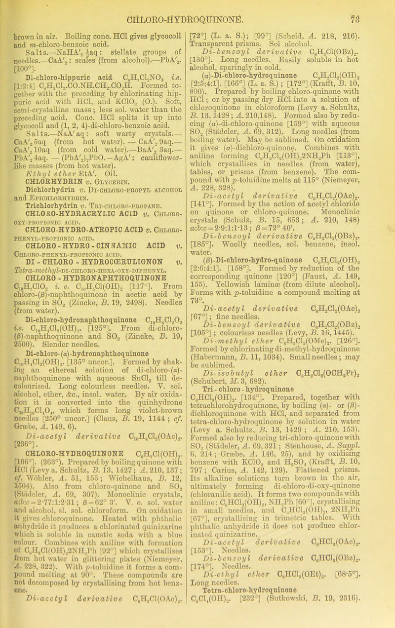 brown in air. Boiling cone. HC1 gives glycocoll and m-chloro-benzoie acid. Salts.—NaHA'., ^aq: stellate groups of needles.—CaA'„: scales (from alcohol).—PbA'... [100°]. Di-chloro-hippuric acid C„H;C1.,N03 i.e. [1:2:4] CsH3CL.CO.NH.CH,.CO.,H. Formed to- gether with the preceding by chlorinating hip- puric acid with HC1, and KC103 (0.). Soft, semi-crystalline mass ; less sol. water than the preceding acid. Cone. HC1 splits it up into glycocoll and (1, 2, 4)-di-chloro-benzoie acid. Salts.—NaA'aq: soft warty crystals.— CaA'., 5aq (from hot water). — CaA'.,9aq.— CaA'o lOaq (from cold water).—BaA'2 3aq.— PbA'24aq. — (PbA'2)2PbO.—AgA': cauliflower- like masses (from hot water). Ethyl ether EtA'. Oil. CHLORHYDRIN v. Glycerin. Dichlorhydrin v. Di-chloro-propyl alcohol and Epichlobhydein. Trichlorhydrin v. Tei-chloeo-peopane. CHLORO-HYDRACRYLIC ACID v. Chloeo- OSY-PEOPIONIO ACID. CHLORO-HYDRO-ATROPIC ACID v. Chloeo- PHENYL-PROPIONIC ACID. CHLORO - HYDRO - CIN NAMIC ACID v. Chloro-phenyl-propionic acid. DI - CHLORO - HYDROCCERULIGNON v. Tefra-?rcC<7l?/Z-DI-CHLORO-HEXA-OXY-DIPHENYL. CHLORO - HYDRONAPHTHOQ.TJINONE C10H7ClO2 i. e. C10H5C1(OH)2 [117°]. From chIoro-($)-naphthoquinone in acetic acid by passing in S02 (Zincke, B. 19, 2498). Needles (from water). Di-chloro-hydronaphthoquinone C10HliCl2O2 i.e. C10H,C12(OH)2. [125°]. From di-chloro- (0)-naphthoquinone and S02 (Zincke, B. 19, 2500). Slender needles. Di-chloro- (a) -hydronaphthoquinone Cl(lH,CL,(OH)2. [135° uncor.]. Formed by shak- ing an ethereal solution of di-chloro-(a)- naphthoquinone with aqueous SnCl2 till de- colourised. Long colourless needles. Y. sol. alcohol, ether, &c., insol. water. By air oxida- tion it is converted into the quinhydrone C20H|0Cl,O„ which forms long violet-brown needles [250° uncor.] (Claus, B. 19, 1144 ; cf. Grabe, A. 149, 6). Di-acetyl derivative C]0H,Cl„(OAc)2. [236°]. CHLORO-HYDROQUINONE C6H3C1(0II)2. [106°]. (263°). Prepared by boiling quinone with HC1 (Levy a. Schultz, B. 13, 1427 ; A. 210, 137; cf. Wohler, A. 51, 155 ; Wichelhaus, B. 12, 1504). Also from chloro-quinono and S02 (Stadeler, A. 69, 307). Monoclinic crystals, a:b:c = 2-77:l:2-31; 3 = 62° 3'. V. e. sol. water and alcohol, si. sol. chloroform. On oxidation it gives chloroquinone. Heated with phthalic anhydride it produces a chlorinated quinizarine which is soluble in caustic soda with a blue colour. Combines with aniline with formation of C8H3Cl(OH)22NH2Ph [92°] which crystallises from hot water in glittering plates (Niemeyer, A. 228, 322). With p-toluidine it forms a com- pound melting at 90°. These compounds arc not decomposed by crystallising from hot benz- ene. Di-acetyl derivative CuH3C1(OAc)2. [72°] (L. a. S.); [99°] (Scheid, A. 218, 216). Transparent prisms. Sol alcohol. Di-benzoyl derivative C6H3C1(OBz)2. [130°]. Long needles. Easily soluble in hot alcohol, sparingly in cold. (a)-Di-chloro-hydroquinone CliH.,Cl.,(OH)2 [2:5:4:11- [166°] (L. a. S.); [172°] (Kratft, B. lOj 800). Prepared by boiling chloro-quinone with HC1; or by passing dry HC1 into a solution of chloroquinone in chloroform (Levy a. Schultz, B. 13,1428 ; A. 210,148). Formed also by redu- cing (a)-di-chloro-quinone [159°] with aqueous S02 (Stadeler, A. 69, 312). Long needles (from boiling water). May be sublimed. On oxidation it gives (a)-dichloro-quinone. Combines with aniline forming CliH,Cl2(OH).,2NH..Ph [113°], which crystallises in needles (from water), tables, or prisms (from benzene). The com- pound with ^-toluidine melts at 115° (Niemeyer, A. 228, 328). Di-acetyl derivative C6H,C12(OAc)2. [141°]. Formed by the action of acetyl chloride on quinone or chloro-quinone. Monoclinic crystals (Schulz, B. 15, 653; A. 210, 148) a:6:c = 2-9:l:lT3; 0 = 72° 40'. Di-benzoyl derivative CaH2Cl2(OBz)2. [185°]. Woolly needles, sol. benzene, insol. water. (/3)-Di-chloro-hydro-quinone C6H,Cl2(OH)2 [2:6:4:1]. [158°]. Formed by reduction of the corresponding quinone [120°] (Faust, A. 149, 155). Yellowish lamina (from dilute alcohol). Forms with jp-toluidine a compound melting at 73°. Di-acetyl derivative C6H2C12(OAc)2 [67°]; fine needles. Di-benzoyl derivative CflH2Cl2(OBz)2 [105°]; colourless needles (Levy, B. 16,1445). Di-methyl ether C6H2Cl2(OMe)2. [126°]. Formed by chlorinating di-methyl-hydroquinone (Habermann, B. 11, 1034). Small needles; may be sublimed. Di-isobutyl ether C6H2Cl2(OCH2Pr)2 (Schubert, M. 3, 682). Tri - chloro - hydroquinone C^HCl^OH).,. [134°]. Prepared, together with tetraehlorohydroquinone, by boiling (a)- or (j8)- dichloroquinone with HC1, and separated from tetra-chloro-hydroquinone by solution in water (Levy a. Schultz, B. 13, 1429 ; A. 210, 153). Formed also by reducing tri-chloro quinone with S02 (Stadeler, A. 69,321; Stenhouse, A. Suppl. 6, 214; Grabe, A. 146, 25), and by oxidising benzene with KCIO,, and H2SO, (Krafft, B. 10, 797; Carius, A. 142, 129). Flattened prisms. Its alkaline solutions turn brown in the air, ultimately forming di-chloro-di-oxy-quinone (cliloranilic acid). It forms two compounds with aniline: C„HCUOH),, NH.Ph [60°], crystallising in small needles, and C„HC13(0H)2, 2NII.,Ph [67°], crystallising in trimetric tables. With phthalic anhydride it does not produce ohlor- inatod quinizarine. Di-acetyl dcrivativ e CuHCl3(OAe)2. [153°]. Needles. Di-benzoyl derivative C„H01.,(OBz)2. [174°]. Needles. Di-ethyl ether C0HCl.,(OEt)2. [68-5°]. Long needles. Tetra-chloro-hydroquinone CUC1 ,(OII)2. [232°] (Sutkowski, B. 19, 2316).