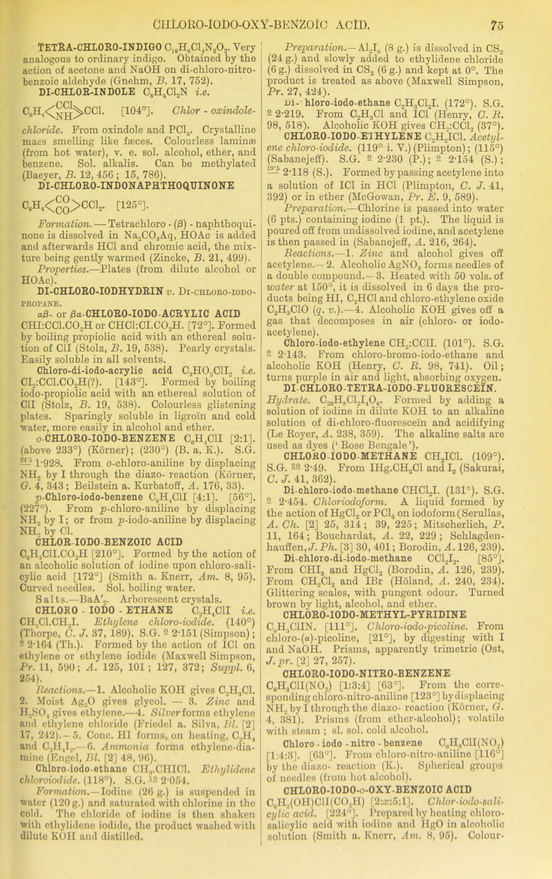 TETRA-CHLORO-INDIGO C16H6C14N202. Very analogous to ordinary indigo. Obtained by the action of acetone and NaOH on di-chloro-nitro- benzoic aldehyde (Gnehm, B. 17, 752). DI-CHLOR-INDOLE C8H5C12N i.e. C‘H'<ShVCL [104°]. chlor - oxindole- cliloride. From oxindole and PC15. Crystalline mass smelling like fasces. Colourless lamina (from hot water), v. e. sol. alcohol, ether, and benzene. Sol. alkalis. Can be methylated (Baeyer, B. 12, 456 ; 15, 786). DI-CHLORO-INDONAPHTHOQDINONE C6Hj<^>CC12. [125°]. Formation. — Tetrachloro - (/3) - naphthoqui- none is dissolved in Na2C03Aq, HO Ac is added and afterwards HC1 and chromic acid, the mix- ture being gently warmed (Zincke, B. 21, 499). Properties.—Plates (from dilute alcohol or HO Ac). DI-CHLORO-IODHYDRIN v. Di-chi,oro-iodo- PROPANE. a/8- or /3a-CHL0R0-I0D0-ACRYLIC ACID CHI:CC1.C02H or CHC1:CI.C02H. [72°]. Formed by boiling propiolic acid with an ethereal solu- tion of C1I (Stolz, B. 19, 538). Pearly crystals. Easily soluble in all solvents. Chloro-di-iodo-acrylic acid C.,H0.,C1H i.e. CI2:CC1.C02H(?). [143°]. Formed by boiling iodo-propiolic acid with an ethereal solution of C1I (Stolz, B. 19, 538). Colourless glistening plates. Sparingly soluble in ligroin and cold water, more easily in alcohol and ether. o-CHLORO-IODO-BENZENE C6H,CH [2:1]. (above 233°) (Korner); (230°) (B. a. K.). S.G. — l-928. From o-chloro-aniline by displacing NH2 by I through the diazo- reaction (Korner, G. 4, 343 ; Beilstein a. Kurbatoff, A. 176, 33). p-Chloro-iodo-benzene CBH,C1I [4:1]. [56°]. (227°). From _p-chloro-aniline by displacing NH., by I; or from p-iodo-aniline by displacing NH.'. by Cl. CHL0R-I0D0 BENZOIC ACID CjHjCII.COjH [210°]. Formed by the action of an alcoholic solution of iodine upon chloro-sali- cylic acid [172°] (Smith a. Knerr, Am. 8, 95). Curved needles. Sol. boiling water. Salt s.—BaA'2. Arborescent crystals. CHLORO - IODO - ETHANE C2H4C1I i.e. CH..C1.CH..I. Ethylene chloro-iodide. (140°) (Thorpe, C. J. 37, 189). S.G. 2 2-151 (Simpson); 2 2-164 (Th.). Formed by the action of IC1 on ethylene or ethylene iodide (Maxwell Simpson, Pr. 11, 590; A. 125, 101; 127, 372; Suppl. 6, 254). Reactions.—1. Alcoholic KOH gives C.H.,C1. 2. Moist Ag20 gives glycol. — 3. Zinc and H. .SO, gives ethylene.—4. Silver forms ethylene and ethylene chloride (Friedel a. Silva, Bl. [2] 17, 242).— 5. Cone. HI forms, on heating, C2H,t and C2H,I2.—6. Ammonia forms ethylene-dia- mine (Engel, Bl. [2] 48, 96). ChlOro-iodo-ethane CH.,.CHIC1. Ethylidenc chloroiodule. (118°). S.G. 12 2-054. Formation.—Iodine (26 g.) is suspended in water (120 g.) and saturated with chlorine in the cold. The chloride of iodine is then shaken with ethylidenc iodide, the product washed with dilute KOH and distilled. Preparation.— Akl0 (8 g.) is dissolved in CS2 (24 g.) and slowly added to ethylidene chloride (6 g.) dissolved in CS2 (6 g.) and kept at 0°. The product is treated as above (Maxwell Simpson, Pr. 27, 424). hi- hloro-iodo-ethane C„H3C12I. (172°). S.G. 2 2-219. From C.,H.,C1 and ICf (Henry, C. R. 98, 518). Alcoholic KOH gives CH„:CC1, (37°). CHLORO-IODO-E'IHYLENE C2H2IC1. Acetyl- ene chloro-iodide. (119° i. V.) (Plimpton); (115°) (Sabanejeff). S.G. 2 2-230 (P.); 2 2-154 (S.); — 2-118 (S.). Formed by passing acetylene into a solution of IC1 in HC1 (Plimpton, C. J. 41, 392) or in ether (McGowan, Pr. E. 9, 589). Preparation.—Chlorine is passed into water (6 pts.) containing iodine (1 pt.). The liquid is poured off from undissolved iodine, and acetylene is then passed in (Sabanejeff, A. 216, 264). Reactions.—1. Zinc and alcohol gives off acetylene.— 2. Alcoholic AgN03 forms needles of a double compound.—3. Heated with 50 vols. of water at 150°, it is dissolved in 6 days the pro- ducts being HI, C.HC1 and chloro-ethylene oxide GHjCIO (q. v.).—4. Alcoholic KOH gives off a gas that decomposes in air (chloro- or iodo- acetylene). Chloro-iodo-ethylene CHpCClI. (101°). S.G. 2 2-143. From chloro-bromo-iodo-ethane and alcoholic KOH (Henry, C. R. 98, 741). Oil; turns purple in air and light, absorbing oxygen. DI-CHLORO-TETRA-IODO-FLDORESCElN. Hydrate. C20H?Cl2I4O6. Formed by adding a solution of iodine in dilute KOH to an alkaline solution of di-chloro-fluoresceiin and acidifying (Le Royer, A. 238, 359). The alkaline salts are used as dyes (‘ Rose Bengale’). CHLOKO-IODO-METHANE CH2IC1. (109°). S.G. 22 2-49. From IHg.CH2Cl and I2 (Sakurai, G. J. 41, 362). Di-chloro-iodo-methane CHCLI. (131°). S.G. 2 2-454. Ghloriodoform. A liquid formed by the action of HgCl2 or PC15 on iodoform(Serullas, A. Cli. [2] 25, 314; 39, 225; Mitscherlich, P. 11, 164; Bouchardat, A. 22, 229 ; Schlagden- hauffen, J. Pli. [3] 30, 401; Borodin, A. 126, 239). Di-chloro-di-iodo-methane CC12I2. [85°]. From CHI3 and HgCl2 (Borodin, A. 126, 239). From CH2C12 and IBr (Holand, A. 240, 234). Glittering scales, with pungent odour. Turned brown by light, alcohol, and ether. CHLORO-IODO-METHYL-PYRIDINE C(,H-C1IN. [111°]. Chloro-iodo-picoline. From chloro-(a)-picoline, [21°], by digesting with I and NaOH. Prisms, apparently trimetrio (Ost, J. pr. [2] 27, 257). CHLORO-IODO-NITRO-BENZENE C„H3C1I(N02) [1:3:4] [63°]. From the corre- sponding chloro-nitro-aniline [123°] by displacing NIi2 by I through the diazo- reaction (Korner, G. 4, 381). Prisms (from ether-alcohol); volatile with steam ; si. sol. cold alcohol. Chloro - iodo - nitro - benzene C„H3C1I(N02) [1:4:3]. [63°]. From chloro-nitro-aniline [116°] by the diazo- reaction (K.). Spherical groups of needles (from hot alcohol). CHLORO-IODO-o-OXY-BENZOIC ACID C„H2(0H)CII(C02H) [2:®:6:1]. Chlor-iodo-sali- cylic acid. [224°]. Prepared by heating chloro- salicylio acid with iodino and HgO in alcoholic solution (Smith a. Knerr, Am. 8, 95). Colour-