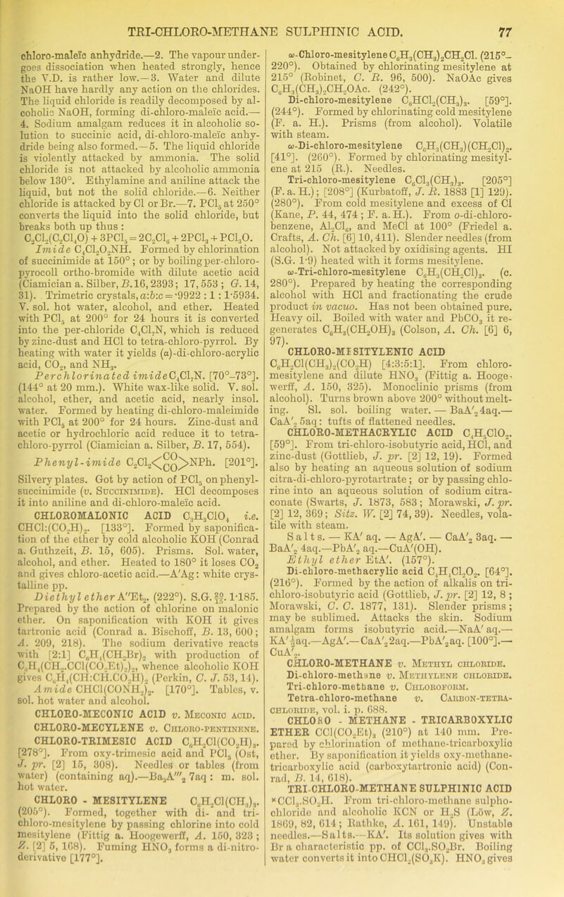 chloro-maleic anhydride.—2. The vapour under- goes dissociation when heated strongly, hence the Y.D. is rather low.—3. Water and dilute NaOH have hardly any action on the chlorides. The liquid chloride is readily decomposed by al- coholic NaOH, forming di-chloro-maleic acid.— 4. Sodium amalgam reduces it in alcoholic so- lution to succinic acid, di-chloro-maleic anhy- dride being also formed.—5. The liquid chloride is violently attacked by ammonia. The solid chloride is not attacked by alcoholic ammonia below 130°. Ethylamine and aniline attack the liquid, but not the solid chloride.—6. Neither chloride is attacked by Cl or Br.—7. PC15 at 250° converts the liquid into the solid chloride, but breaks both up thus : C,C1,(C,C1,0) + 3 PCI, = 2C,C16 + 2PC13 + PC130. Imide C,C1202NH. Formed by chlorination of succinimide at 150°; or by boiling per-chloro- pyrocoll ortho-bromide with dilute acetic acid (Ciamician a. Silber, B. 16,2393; 17,553 ; G. 14, 31). Trimetric crystals, a:b:c = -9922 :1 :1-5934. V. sol. hot water, alcohol, and ether. Heated with PC15 at 200° for 24 hours it is converted into the per-chloride C.,C17N, which is reduced by zinc-dust and HC1 to tetra-chloro-pyrrol. By heating with water it yields (a)-di-chloro-acrylic acid, C02, and NH3. Perchlorinated imideC,C1,N. [70°-73°]. (144° at 20 mm.). White wax-like solid. V. sol. alcohol, ether, and acetic acid, nearly insol. water. Formed by heating di-chloro-maleimide with PC15 at 200° for 24 hours. Zinc-dust and acetic or hydrochloric acid reduce it to tetra- chloro-pyrrol (Ciamician a. Silber, B. 17, 554). Plienyl-imide C2Cl2<^Q>NPh. [201°]. Silvery plates. Got by action of PC15 onphenyl- succinimide (v. Succinimide). HC1 decomposes it into aniline and di-chloro-maleic acid. CHLOROMALONIC ACID C3H3C104 i.e. CHC1:(C02H)2. [133°]. Formed by saponifica- tion of the ether by cold alcoholic KOH (Conrad a. Guthzeit, B. 15, 605). Prisms. Sol. water, alcohol, and ether. Heated to 180° it loses C02 and gives chloro-acetic acid.—A'Ag: white crys- talline pp. Diethyl ether AEt2. (222°). S.G.ff. 1-185. Prepared by the action of chlorine on malonic ether. On saponification with KOH it gives tartronic acid (Conrad a. Bischoff, B. 13, 600; A. 209, 218). The sodium derivative reacts with [2:1] C„H,(CH2Br)2 with production of C„H1(CH2.CCl(C0..Et)2)1, whence alcoholic KOH gives C8H,(CH:CH.CO,H)2 (Perkin, C. J. 53,14). Amide CHCl(CONH,)2. [170°]. Tables, v. sol. hot water and alcohol. CHL0R0-MEC0NIC ACID v. Meconic acid. CHLORO-MECYLENE v. Chloro-penttnene. CHLORO-TRIMESIC ACID C8H2C1(C02H)3. [278°]. From oxy-triinesic acid and PCI, (Ost, J. pr. [2] 15, 308). Needles or tables (from water) (containing aq).—Ba3A'2 7aq : m. sol. hot water. CHLORO - MESITYLENE C„H2C1(CH;,):|. (205°). Formed, together with di- and tri- chloro-mesitylcne by passing chlorine into cold mesitylene (Fittig a. Hoogewerff, A. 150, 323 ; E. [2] 5, 168). Fuming HN03 forms a di-nitro- derivativo [177°]. w-Chloro-mesitylene C8H3(CH3)2CH2C1. (215°- 220°). Obtained by chlorinating mesitylene at 215° (Robinet, C. B. 96, 500). NaOAc gives C8H3(CH3)2CH2OAc. (242°). Di-chioro-mesitylene C8HC12(CH3)3. [59°]. (244°). Formed by chlorinating cold mesitylene (F. a. H.). Prisms (from alcohol). Volatile with steam. co-Di-chloro-mesitylene C8H3(CH3)(CH2C1)2. [41°]. (260°). Formed by chlorinating mesityl- ene at 215 (R.). Needles. Tri-chloro-mesitylene C6C13(CH3)3. [205°] (F.a.Ii.); [208°] (Kurbatoff, J. B. 1883 [1] 129). (280°). From cold mesitylene and excess of Cl (Kane, P. 44, 474 ; F. a.H.). From o-di-chloro- benzene, A1,C16, and MeCl at 100° (Friedel a. Crafts, A. Ch. [6] 10,411). Slender needles (from alcohol). Not attacked by oxidising agents. HI (S.G. 1-9) heated with it forms mesitylene. w-Tri-chloro-mesitylene C8H3(CH,C1)3. (c. 280°). Prepared by heating the corresponding alcohol with HC1 and fractionating the crude product in vacuo. Has not been obtained pure. Pleavy oil. Boiled with water and PbC03 it re- generates C6H3(CH,OH)3 (Colson, A. Cli. [6] 6, 97). CHLORO-MISITYLENIC ACID C8H2C1(CH3)2(C02H) [4:3:5:1], From chloro- mesitylene and dilute HNOa (Fittig a. Hooge- werff, A. 150, 325). Monoclinic prisms (from alcohol). Turns brown above 200° without melt- ing. SI. sol. boiling water. — BaA'2 4aq.— CaA'., 5aq: tufts of flattened needles. CHLORO-METHACRYLIC ACID C,H,C102. [59°]. From tri-chloro-isobutyric acid, HC1, and zinc-dust (Gottlieb, J. pr. [2] 12, 19). Formed also by heating an aqueous solution of sodium citra-di-chloro-pyrotartrate; or by passing chlo- rine into an aqueous solution of sodium citra- conate (Swarts, J. 1873, 583; Morawski, J. pr. [2] 12, 369; Sitz. W. [2] 74, 39). Needles, vola- tile with steam. Salts. — KA' aq. — AgA'. — CaA', 3aq. — BaA', 4aq.—PbA'„ aq.—CuA'(OH). Ethyl ether EtA'. (157°). Di-ckloro-methacrylic acid C.,H,C1202. [64°]. (216°). Formed by the action of alkalis on tri- chloro-isobutyric acid (Gottlieb, J. pr. [2] 12, 8 ; Morawski, C. C. 1877, 131). Slender prisms; may be sublimed. Attacks the skin. Sodium amalgam forms isobutyric acid.—NaA' aq.— KA'iaq.—AgA'.— CaA'.,2aq.—PbA'2aq. [100°].— CuA',. CHLORO-METHANE v. Methyl chloride. Di-chloro-methane v. Methylene chloride. Tri-chloro-metbane v. Chloroform. Tetra-chloro-methane v. Carbon-tetra- chloride, vol. i. p. 688. CHLOKO - METHANE - TRICARBOXYLIC ETHER CCl(CO,Et)3 (210°) at 140 mm. Pre- pared by chlorination of methane-tricarboxylio ether. By saponification it yields oxy-methane- tricarboxylic acid (carboxytartronic acid) (Con- rad, B. 14, 618). TRI-CHLORO-METHANE SULPHINIC ACID xCC13.SO„H. From tri-chloro-metliane sulpho- chloride and alcoholic KCN or H2S (Low, Z. 1869, 82, 614 ; Rathko, A. 161, 149). Unstable needles.—Salts.—KA'. Its solution gives with Br a characteristic pp. of CCl3.S02Br. Boiling water converts it into CHCL(SOaK). HN03 gives