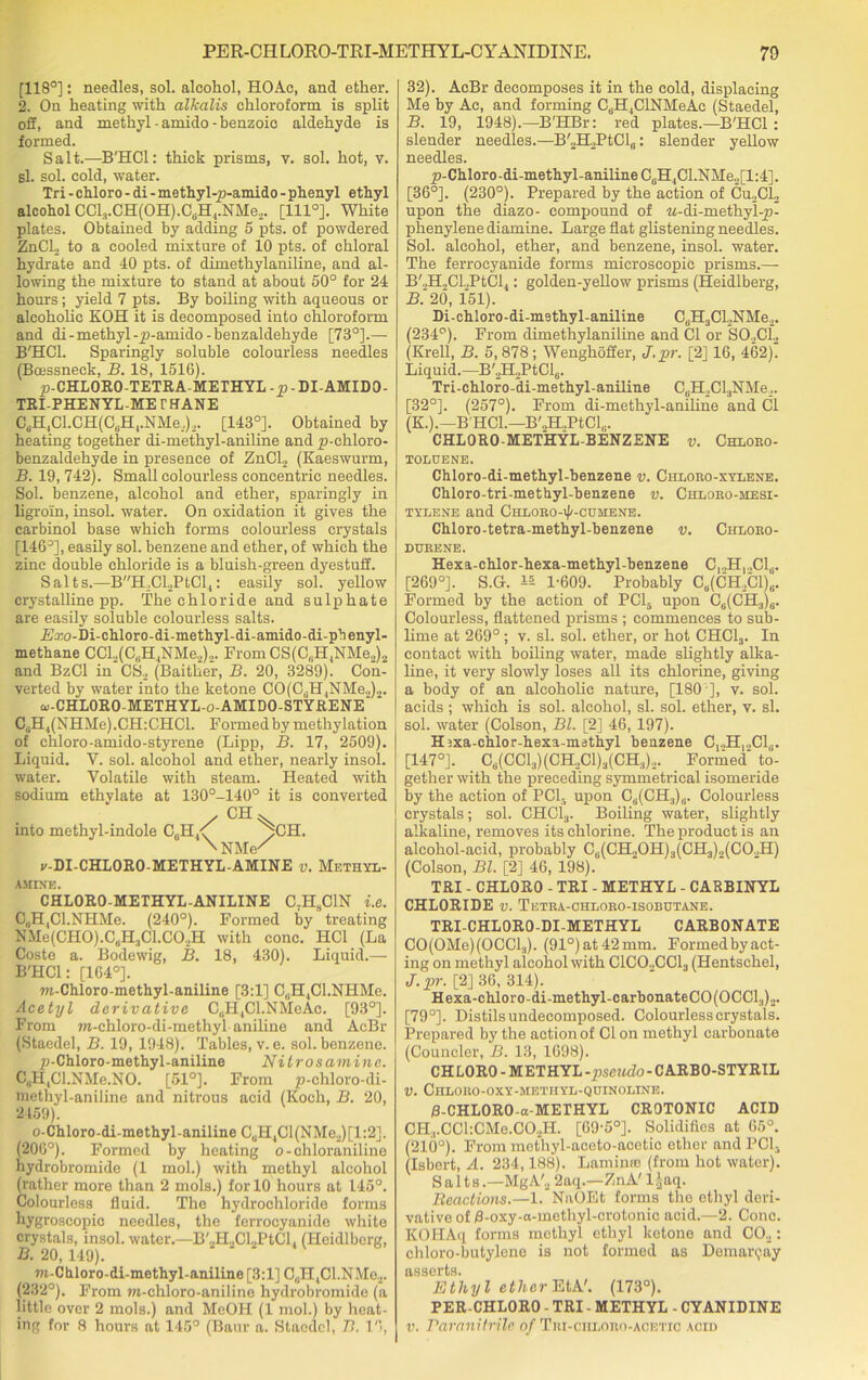 [118°]: needles, sol. alcohol, HOAc, and ether. 2. On heating with alkalis chloroform is split off, and methyl - amido - benzoic aldehyde is formed. Salt.—B'HCl: thick prisms, v. sol. hot, v. b1. sol. cold, water. Tri - chloro - di - methyl-p-amido - phenyl ethyl alcohol CCl3.CH(OH).CtiH4.NMe,. [1110]. White plates. Obtained by adding 5 pts. of powdered ZnCl2 to a cooled mixture of 10 pts. of chloral hydrate and 40 pts. of dimethylaniline, and al- lowing the mixture to stand at about 50° for 24 hours; yield 7 pts. By boiling with aqueous or alcoholic KOH it is decomposed into chloroform and di - methyl -yj-amido-benzaldehyde [73°].— B'HCl. Sparingly soluble colourless needles (Boessneck, B. 18, 1516). p-CHLORO-TETRA-METHYL-p - DI-AMIDO- TRI-PHENYL-ME THANE C6H4Cl.CH(Ct.H1.NMe.)2. [143°]. Obtained by heating together di-methyl-aniline and p-chloro- benzaldehyde in presence of ZnCL (Kaeswurm, B. 19, 742). Small colourless concentric needles. Sol. benzene, alcohol and ether, sparingly in ligroin, insol. water. On oxidation it gives the carbinol base which forms colourless crystals [146°], easily sol. benzene and ether, of which the zinc double chloride is a bluish-green dyestuff. Salts.—BH,Cl2PtCl4: easily sol. yellow crystalline pp. The chloride and sulphate are easily soluble colourless salts. .Ezo-bi-chloro-di-methyl-di-amido-di-pbenyl- methane CCL,(C„H4NMe2)2. From CS(C,.H4NMe2)2 and BzCl in CS2 (Baitlier, B. 20, 3289). Con- verted by water into the ketone CO(CdH4NMe.,)2. w-CHLORO-METHYL-o-AMI DO-STYRENE ‘ CaH4(NHMe).CH:CHCl. Formedbymethylation of chloro-amido-styrene (Lipp, B. 17, 2509). Liquid. Y. sol. alcohol and ether, nearly insol. water. Volatile with steam. Heated with sodium ethylate at 130°-140° it is converted / CH^ into methyl-indole C„H4<[ pCH. \nm/ v-DI-CHLORO-METHYL-AMINE v. Methyl- amine. CHLORO-METHYL-ANILINE C,HSC1N i.e. C,H4Cl.NHMe. (240°). Formed by treating NMe(CH0).C„H3Cl.C02H with cone. HC1 (La Coste a. Bodewig, B. 18, 430). Liquid.— B'HCl: [164°]. m-Chloro-methyl-aniline [3:1] C,.H,Cl.NHMe. Acetyl derivative C(iH,Cl.NMeAc. [93°]. From m-chloro-di-methyl aniline and AcBr (Staedel, B. 19, 1948). Tables, v. e. sol. benzene. p-Chloro- methyl-aniline Nitrosamine. C,1H,Gl.NMe.NO. [51°]. From p-chloro-di- methyl-aniline and nitrous acid (Koch, B. 20, 2159). o-Chloro-di-methyl-aniline C„H4Cl(NMe2)[l:2]. (206°). Formed by heating o-chloraniline hydrobromide (1 mol.) with methyl alcohol (rather more than 2 mols.) for 10 hours at 145°. Colourless fluid. The hydrochloride forms hygroscopic needles, the ferrocyanide white crystals, insol. water.—B'2H2Cl.,PtCl. (Hcidlbcrg, B. 20, 149). m-Chloro-di-methyl-aniline [3:1] C„H4Cl.NMe2. (232°). From m-ehloro-aniline hydrobromide (a little over 2 mols.) and MeOH (1 mol.) by heat- ing for 8 hours at 145° (Baur a. Staedel, 77. 16, 32). AcBr decomposes it in the cold, displacing Me by Ac, and forming C.HjCINMeAc (Staedel, B. 19, 1948).—B'HBr: red plates.—B'HCl: slender needles.—B'2H2PtCl8: slender yellow needles. ^j-Chloro-di-methyl-aniline C6HlCl.NMe2[l:4]. [36°]. (230°). Prepared by the action of Cu2Cl2 upon the diazo- compound of M-di-methyl-p- phenylene diamine. Large flat glistening needles. Sol. alcohol, ether, and benzene, insol. water. The ferrocyanide forms microscopic prisms.— B'.,H,Cl.,PtCl4: golden-yellow prisms (Heidlberg, B. 20, 151). Di-chloro-di-methyl-aniline C(iH3Cl.,NMe2. (234°). From dimethylaniline and Cl or S02C12 (Krell, B. 5,878; Wenghoffer, J.pr. [2] 16, 462). Liquid.—B'2H2PtCl6. Tri-chloro-di-methyl-aniline C6H2Cl3NMe.,. [32°]. (257°). From di-methyl-aniline and Cl (K.).—B'HCl.—B'2H.,PtCl,.. CHLORO-METHYL-BENZENE v. Chlobo- TOLUENE. Chloro-di-methyl-benzene v. Chioeo-xylene. Chloro-tri-methyl-benzene v. Chlobo-mesi- tylene and Chloeo-i|/-cum:ene. Chloro-tetra-methyl-benzene v. Chlobo- DUEENE. Hexa-chlor-hexa-methyl-benzene CjoH^.C^. [269°]. S.G. 1-609. Probably Ce(CH.,Cl)6. Formed by the action of PC15 upon C6(CH3)6. Colourless, flattened prisms ; commences to sub- lime at 269° ; v. si. sol. ether, or hot CHC13. In contact with boiling water, made slightly alka- line, it very slowly loses all its chlorine, giving a body of an alcoholic nature, [180 ], v. sol. acids ; which is sol. alcohol, si. sol. ether, v. si. sol. water (Colson, Bl. [2] 46, 197). H^xa-chlor-hexa-methyl benzene C1.,H,.,C16. [147°]. C6(CC13)(CH.,C1)3(CH3)2. Formed' to- gether with the preceding symmetrical isomeride by the action of PC13 upon CU(CH3)8. Colourless crystals; sol. CHC13. Boiling water, slightly alkaline, removes its chlorine. The product is an alcohol-acid, probably CB(CH.,OH)3(CH3).,(CO.,H) (Colson, Bl. [2] 46, 198). TRI - CHLORO - TRI - METHYL - CARBINYL CHLORIDE v. Tetba-chlobo-isobutane. TRI-CHL0R0-DI-METHYL CARBONATE CO(OMe)(OCCl3). (91°) at 42 mm. Formed by act- ing on methyl alcohol with ClCO.,CCl3 (Hentschel, J.pr. [2] 36, 314). Hexa-chloro-di-methyl-carbonateCO(OCCl.,)2. [79°]. Distils undecomposed. Colourless crystals. Prepared by the action of Cl on methyl carbonate (Councler, B. 13, 1698). CHLORO - METHYL -pseudo - CARBO-STYRIL V. Chlobo-oxy-methyl-quinoline. B-CHLORO-a-METHYL CROTONIC ACID CH3.CCl:CMe.C02H. [69-5°]. Solidifies at 65°. (210°). From methyl-aceto-acetic ether and PC13 (Isbert, A. 234,188). Laminin (from hot water). Salts.—MgA'2 2aq.—ZnA' 1 ^aq. Reactions.—1. NaOEt forms the ethyl deri- vative of B-oxy-a-methyl-crotonic acid.—2. Cone. KOHAq forms methyl ethyl ketone and C02: chloro-butylene is not formed as Demarqay asserts. Ethyl ether EtA'. (173°). PER-CHL0R0 - TRI - METHYL - CYANIDINE v. Paranitrile of Thi-ciilobo-acetio acid