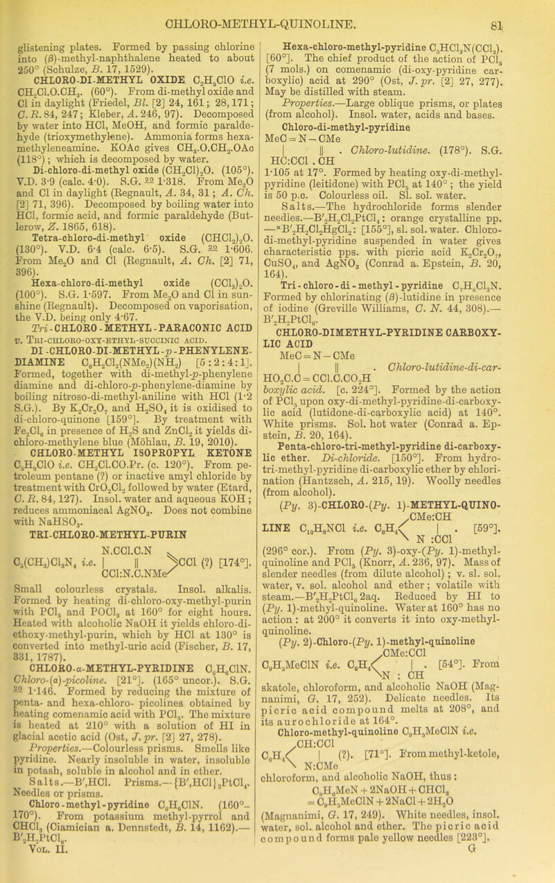 glistening plates. Formed by passing chlorine into (0)-methyl-naphthalene heated to about 250° (Schulze, B. 17, 1529). CHLORO-DI-METHYL OXIDE C2H5C10 i.e. CH..CI.O.CH3. (60°). From di-methyl oxide and Cl in daylight (Friedel, Bl. [2] 24, 161; 28,171; C. B. 84, 247; Kleber, A. 246, 97). Decomposed by water into HC1, MeOH, and formic paralde- hyde (trioxymethylene). Ammonia; forms hexa- methyleneamine. KOAc gives CH3.O.CH2.OAe (118°); which is decomposed by water. Di-chloro-di-methyl oxide (GH.,G1)20. (105°). Y.D. 3-9 (calc. 4-0). S.G. 2° 1-318. From Me20 and Cl in daylight (Regnault, A. 34, 31; A. Ch. [2] 71, 396). Decomposed by boiling water into HG1, formic acid, and formic paraldehyde (But- lerow, Z. 1865, 618). Tetra-chloro-di-methyl oxide (CHC12)„0. (130°). Y.D. 6-4 (calc. 6-5). S.G. 1-606. From Me20 and Cl (Regnault, A. Ch. [2] 71, 396). Hexa-chloro-di-methyl oxide (CC13)20. (100°). S.G. 1-597. From Me„0 and Cl in sun- shine (Regnault). Decomposed on vaporisation, the V.D. being only 4-67. Tri - CHLORO - METHYL - PARACONIC ACID v. Tui-chloro-oxy-ethyl-succinic acid. DI -CHLORO-DI METHYL -p - PHENYLENE- DIAMINE C6H2Cl2(NMe2) (N H,) [5 : 2 : 4:1]. Formed, together with di-methyl-p-phenylene diamine and di-chloro-p-phenylene-diamine by boiling nitroso-di-methyl-aniline with HC1 (1'2 S.G.). By ILCr-jO, and H2S04 it is oxidised to di-chloro-quinone [159°]. By treatment with Fe2Cl6 in presence of H2S and ZnCl., it yields di- chloro-methylene blue (Mohlau, B. 19, 2010). CHLORO-METHYL ISOPROPYL KETONE CsH9C10 i.e. CH2Cl.CO.Pr. (c. 120°). From pe- troleum pentane (?) or inactive amyl chloride by treatment with Cr02Cl2 followed by water (Etard, C. R. 84,127). Insol. water and aqueous KOH ; reduces ammoniacal AgN03. Does not combine with NaHS03. TRI-CHLORO-METHYL-PDRIN N.CC1.C.N v C5(CH3)C13N4 i.e. | || /CC1 (?) [174°]. CChN.C.NMe/ Small colourless crystals. Insol. alkalis. Formed by heating di-chloro-oxy-methyl-purin with PClj and POCl3 at 160° for eight hours. Heated with alcoholic NaOH it yields chloro-di- ethoxy-methyl-purin, which by PIC1 at 130° is converted into methyl-uric acid (Fischer, B. 17, 331, 1787). CHLORO-a-METHYL-PYRIDINE C„H8C1N. Chloro-(a)-picoline. [21°]. (165° uncor.). S.G. — 1T46. Formed by reducing the mixture of penta- and hexa-chloro- picolines obtained by heating comenamic acid with PCI,,. The mixture is heated at 210° with a solution of HI in glacial acetic acid (Ost, J.pr. [2] 27, 278). Properties.—Colourless prisms. Smells like pyridine. Nearly insoluble in water, insoluble in potash, soluble in alcohol and in ether. Salts.—B'.HCl. Prisms.— {B',HC1} 2PtCl4. Needles or prisms. Chloro-methyl -pyridine CUH0C1N. (160°- 170°). From potassium methyl-pyrrol and CHC13 (Ciamician a. Dennstedt, B. 14, 1162).— B'2H.,PtCl„. Vol. II. Hexa-chloro-methyl-pyridine C5HC13N(CC13). [60°]. The chief product of the action of PC15 (7 mols.) on comenamic (di-oxy-pyridine car- boxylic) acid at 290° (Ost, J. pr. [2] 27, 277). May be distilled with steam. Properties.—Large oblique prisms, or plates (from alcohol). Insol. water, acids and bases. Chloro-di-methyl-pyridine MeC = N — CMe HC:CC1 . CH Chloro-lutidine. (178°). S.G. 1-105 at 17°. Formed by heating oxy-di-methyl- pyridine (leitidone) with PC15 at 140° ; the yield is 50 p.c. Colourless oil. SI. sol. water. Salts.—The hydrochloride forms slender needles.—B'2H2Cl2PtCl4: orange crystalline pp. —xB'2H2Cl2HgCl2: [155°], si. sol. water. Chloro- di-methyl-pyridine suspended in water gives characteristic pps. with picric acid E-jCr^O,, CuS04, and AgN03 (Conrad a. Epstein, B. 20, 164). Tri - chloro - di - methyl - pyridine C.H6C13N. Formed by chlorinating (0) -lutidine in presence of iodine (Greville Williams, C. N. 44, 308).— B'2H2PtCl0. CHLORO-DIMETHYL-PYRIDINE CARBOXY- LIC ACID MeC = N — CMe . Chloro-lutidine-di-car- H02C.C = CC1.C.C02H boxylic acid. [c. 224°]. Formed by the action of PC15 upon oxy-di-methyl-pyridine-di-carboxy- lic acid (lutidone-di-earboxylic acid) at 140°. White prisms. Sol. hot water (Conrad a. Ep- stein, B. 20, 164). Penta-chloro-tri-methyl-pyridine di-carboxy- lic ether. Di-cliloride. [150°]. From hydro- tri-methyl-pyridine di-carboxylic ether by chlori- nation (Hantzsch, A. 215,19). Woolly needles (from alcohol). (Py. 3) -CHLORO-(Py. l)-METHYL-QBINO- .CMe:CH LINE C10HSNC1 i.e. C6H4< | . [59°]. \ N :CC1 (296° cor.). From (Py. 3)-oxy-(Pi/. l)-methyl- quinoline and PC15 (Knorr, A. 236, 97). Mass of slender needles (from dilute alcohol); v. si. sol. water, v. sol. alcohol and ether; volatile with steam.—B'2H2PtCls 2aq. Reduced by HI to (Py. 1)-methyl-quinoline. Water at 160° has no action: at 200° it converts it into oxy-methyl- quinoline. (Py. 2)-Chloro-(Py. l)-methyl-quinoline -CMe:CCl C„H4MeClN i.e. CUH,< ' | . [54°]. From \N : CH skatole, chloroform, and alcoholic NaOH (Mag- nanimi, O. 17, 252). Delicate needlos. Its picric acid compound melts at 208°, and its aurochloride at 164°. Ckloro-methyl-quinoline CuHaMeClN i.e. .CH:CC1 C0H,<^ | (?). [71°]. Frommethyl-ketole, \ N:CMe chloroform, and alcoholic NaOH, thus : CHI-I„MeN + 2NaOPI + CHC1, = C„H. MeCIN + 2NaCl + 2H20 (Magnanimi, O. 17, 249). White needles, insol. water, sol. alcohol and ether. The picric aoid compound forms pale yellow needles [223°]. G