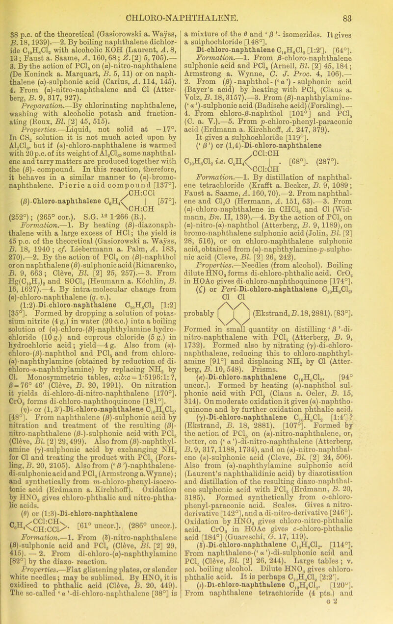 38 p.c. of the theoretical (Gasiorowski a. Wayss, B. 18,1939).—2. By boiling naphthalene dichlor- ide C,0HSCL with alcoholic KOH (Laurent, A. 8, 13; Faust a. Saaine, A. 160, 68; Z.[2] 5, 705).— 3. By the action of PC15 on (a)-nitro-naphthalene (De Koninck a. Marquart, B. 5, 11) or on naph- thalene (a)-sulphonic acid (Carius, A. 114, 145). 4. From (a)-nitro-naphthalene and Cl (Atter- berg, B. 9, 317, 927). Preparation.—By chlorinating naphthalene, washing with alcoholic potash and fraction- ating (Roux, Bl. [2] 45, 515). Properties.—Liquid, not solid at —17°. In CS.2 solution it is not much acted upon by A1,C16, but if (a)-chloro-naphthalene is warmed with 20p.c. of its weight of A12C16, some naphthal- ene and tarry matters are produced together with the (8)- compound. In this reaction, therefore, it behaves in a similar manner to (a)-bromo- naphthalene. Picric acid compound [137°]. /CILCCl (8)-Chloro-naphthalene C6H4<f I [57°]. \CH:CH (252°); (265° cor.). S.G. ^ 1-266 (R.). Formation.—1. By heating (B)-diazonaph- thalene with a large excess of HC1; the yield is 45 p.c. of the theoretical (Gasiorowski a. Wayss, B. 18, 1940 ; cf. Liebermann a. Palm, A. 183, 270).—2. By the action of PC15 on (B)-naphthol oron naphthalene (B)-sulphonic acid (Rimarenko, B. 9, 663; CRve, Bl. [2] 25, 257).-3. From Hg(Cl0H,)2 and SOCl2 (Heumann a. Kochlin, B. 16, 1627).—4. By intra-molecular change from (a)-chloro-naphthalene (q. v.). (l:2)-Di-chloro-naphthalene C1?H6C12 [1:2] [35°]. Formed by dropping a solution of potas- sium nitrite (4 g.) in water (20 c.c.) into a boiling solution of (a)-chloro-(8)-naphthylamine hydro- chloride (10 g.) and cuprous chloride (5 g.) in hydrochloric acid; yield—4g. Also from (a)- chloro-(8)-naphthol and PCI, and from chloro- (a)-naphthylamine (obtained by reduction of di- chloro-o-naphthylamine) by replacing NH2 by Cl. Monosymmetrio tables, a:b:c= 1-5196:1: ?, 8 = 76° 46' (C16ve, B. 20, 1991). On nitration it yields di-chloro-di-nitro-naphthalene [170°]. Cr03 forms di-chloro-naphthoquinone [181°]. (v)- or (1,3')-Di-chloro-naphthalene C,„H0C12. [48°]. From naphthalene (B)-sulphonic acid by nitration and treatment of the resulting (8)- nitro-naphthalene (B-)-sulphonic acid with PC15 (CRve, Bl. [2] 29,499). Also from (B)-naphthyl- amine (7)-sulphonic acid by exchanging NH, for Cl and treating the product with PCI, (Fors- ling, B. 20, 2105). Also from (‘ 8 ’)-naphthalene- di-sulphonic acid and PCI, (Armstrong a.Wynne); and synthetically from m-chloro-phenyl-isocro- tonic acid (Erdmann a. Kirchhoff). Oxidation by HN03 gives chloro-phthalic and nitro-phtha- lic acids. (0) or (1:3)-Di-chloro-naphthalene [61° uncor.]. (286° uncor.). Formation.—1. From (S)-nitro-naphthalene (8)-sulphonic acid and PCI, (CltWe, Bl. [2] 29, 415). — 2. From di-chloro-(a)-naphthylaminc [82°] by the diazo- reaction. Properties.—Flat glistening plates, or slender white needles; may be sublimed. By HNO, it is oxidised to phthalic acid (C16ve, B. 20, 449). The so-called ‘ a ’-di-chloro-naphthalcnc [38°] is a mixture of the 0 and 1 8 ’- isomerides. It gives a sulphoehloride [148°]. Di-chloro-naphthalene CI0H6C12 [1:2']. [64°]. Formation.—1. From 8-chloro-naphthalene sulphonic acid and PCI, (Arnell, Bl. [2] 45,184 ; Armstrong a. Wynne, G. J. Proc. 4, 106).— 2. From (8)-naphthol-(‘o’)-sulphonic acid (Bayer’s acid) by heating with PCI, (Claus a. Volz, B. 18,3157).—3. From (B)-naphthylamine- (‘ a ’)-sulphonic acid (Badische acid) (Forsling). — 4. From chloro-B-naphthol [101°] and PCI, (C. a. V.).—5. From jp-chloro-phenyl-paraconic acid (Erdmann a. Kirchhoff, A. 247, 379). It gives a Sulphoehloride [119°]. (‘ 8 ’) or (l,4)-Di-chloro-naphthalene .CC1:CH C10H6C12 i.e. C,H A | . [68°]. (287°). 'CC1:CH Formation.—1. By distillation of naphthal- ene tetrachloride (Krafft a. Becker, B. 9, 1089 ; Faust a. Saame, A. 160,70).—2. From naphthal- ene and C120 (Hermann, A. 151, 63).—3. From (a)-chloro-naphthalene in CHCl, and Cl (Wid- mann, Bn. II, 139).—4. By the action of PCI, on (a)-nitro-(a)-naphthol (Atterberg, B. 9,1189), on bromo-naphthalene sulphonic acid (Jolin, Bl. [2] 28, 516), or on chloro-naphthalene sulphonic acid, obtained from (a)-naphthylamine-p-sulpho- nic acid (Cleve, Bl. [2] 26, 242). Properties.—Needles (from alcohol). Boiling dilute HN03 forms di-chloro-phthalic acid. Cr03 in HOAc gives di-chloro-naphthoquinone [174°]. (() or Pm-Di-chloro-naphthalene C10H6C1,, Cl Cl probably (Ekstrand, B. 18,2881). [83°]. Formed in small quantity on distilling ‘ 8 ’-di- nitro-naphthalene with PCI, (Atterberg, B. 9, 1732). Formed also by nitrating ^-di-chloro- naphthalene, reducing this to chloro-naphthyl- amine [91°] and displacing NH2 by Cl (Atter- berg, B. 10, 548). Prisms. (k)-Di-chloro-naphthalene C10HSC12. [94° uncor.]. Formed by heating (a)-naphthol sul- phonic acid with PCI, (Claus a. Oeler, B. 15, 314). On moderate oxidation it gives (a)-naphtho- quinone and by further oxidation phthalic acid. (Y)-Di-chloro-naphthalene C10H6C12 [1:4']? (Ekstrand, B. 18, 2881). [107°]. Formed by the action of PCI, on (a)-nitro-naphthalene, or, better, on (‘ a ’)-di-nitro-naphthalene (Atterberg, B. 9, 317,1188,1734), and on (a)-nitro-naphthal- ene (a)-sulphonic acid (Cleve, Bl. [2] 24, 506). Also from (a)-naphthylamine sulphonic acid (Laurent’s naphthalidinic acid) by diazotisation and distillation of the resulting diazo-naphthal- ene sulphonic acid with PCI, (Erdmann, B. 20, 3185). Formed synthetically from o-chloro- phenyl-paraconic acid. Scales. Gives a nitro- derivative [142°], and a di-nitro-derivative [246°]. Oxidation by HN03 gives chloro-nitro-phthalic acid. Cr03 in HOAc gives c-chloro-phthalic acid [184°] (Guaresclii, G. 17, 119). (5)-Di-chloro-naphthalene C,„HUCL. [114°]. From naphthalene-(‘«’)-di-sulphonic aoid and PCI, (CRve, Bl. [2] 26, 244). Large tables ; v. sol. boiling alcohol. Dilute HNO., gives chloro- phthalic acid. It is perhaps C„,HUC12 [2:2']. (i)-Di-chloro-naphthalene C„,H„CL. [120u). From naphthalene tetrachloride (4 pts.) and