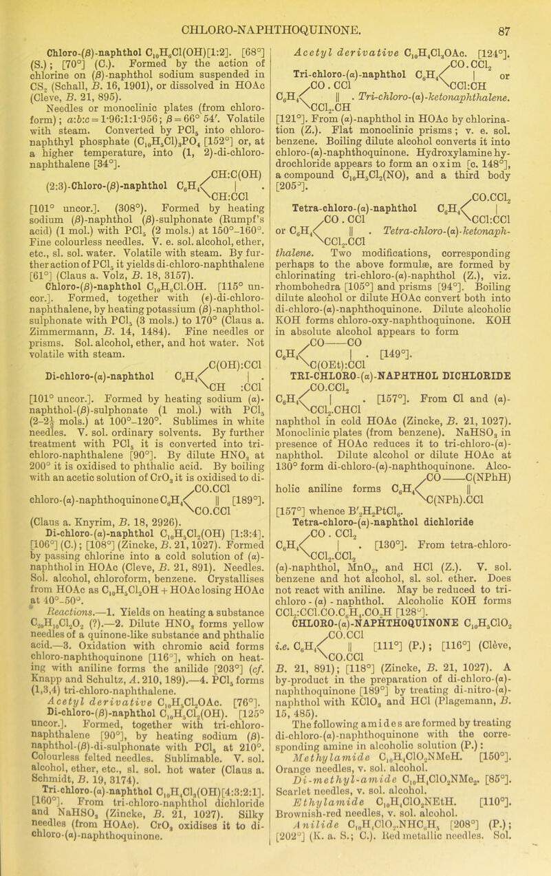 Chloro-($)-naphthol C10H8C1(OH)[1:2]. [68°] (S.); [70°] (C.). Formed by the action of chlorine on (A)-naphthol sodium suspended in CS., (Schall, B. 16, 1901), or dissolved in HOAc (Cleve, B. 21, 895). Needles or monoclinic plates (from chloro- form); a:6:c = l-96:l:l-956; 8 = 66° 54'. Volatile with steam. Converted by PC15 into chloro- naphthyl phosphate (C10H5Cl)3PO4 [152°] or, at a higher temperature, into (1, 2)-di-chloro- naphthalene [34°]. /CH:C(OH) (2:3)-Chloro-(j8)-naphthol C8H,<( | \CH:CC1 [101° uncor.]. (308°). Formed by heating sodium (j3)-naphthol (£)-sulphonate (Rumpf’s acid) (1 mol.) with PC15 (2 mols.) at 150°-160°. Fine colourless needles. V. e. sol. alcohol, ether, etc., si. sol. water. Volatile with steam. By fur- ther action of PCI. it yields di-chloro-naphthalene [61°] (Claus a. Volz, B. 18, 3157). Chloro-(/8)-naphthol C10H8Cl.OH. [115° un- cor.]. Formed, together with (e)-di-chloro- naphthalene, by heating potassium (8)-naphthol- sulphonate with PC15 (3 mols.) to 170° (Claus a. Zimmermann, B. 14, 1484). Fine needles or prisms. Sol. alcohol, ether, and hot water. Not volatile with steam. /C(OH):CCl Di-chloro-(o)-naphthol C„H4<[ | . \CH :CC1 [101° uncor.]. Formed by heating sodium (a)- naphthol-(/3)-sulphonate (1 mol.) with PC15 (2-21 mols.) at 100°-120°. Sublimes in white needles. V. sol. ordinary solvents. By further treatment with PC15 it is converted into tri- chloro-naphthalene [90°]. By dilute HNO, at 200° it is oxidised to phthalic acid. By boiling with an acetic solution of Cr03 it is oxidised to di- /CO.CC1 chloro-(a)-naphthoquinoneC,.H A II [189°]. \CO.CCl (Claus a. Knyrim, B. 18, 2926). Di-chloro-(a)-naphthol C10H5C1„(OH) [1:3:4]. [106°] (C.); [108°] (Zincke, B. 21,1027). Formed by passing chlorine into a cold solution of (a)- naphtholin HOAc (Cleve, B. 21, 891). Needles. Sol. alcohol, chloroform, benzene. Crystallises from HOAc as C,0H5C12OH + HOAc losing HOAc at 40°-50°. Reactions.—1. Yields on heating a substance ^2i)H10CL,O2 (?).—2. Dilute HN03 forms yellow needles of a quinone-like substance and phthalic acid.—3. Oxidation with chromic acid forms chloro-naphthoquinone [116°], which on heat- ing with aniline forms the anilide [203°] (c/. Knapp and Schultz, 24.210,189).—4. PC1S forms (1,3,4) tri-chloro-naphthalene. Acetyl derivative CloH5CL4OAc. [76°]. Di-chloro-(/3)-naphthol CioH5C12(OH). [125° uncor.]. Formed, together with tri-chloro- naphthalene [90°], by heating sodium (0)- naphthol-(£S)-di-sulphonate with PCI, at 210°. Colourless felted needles. Sublimable. V. sol. alcohol, ether, etc., si. sol. hot water (Claus a. Schmidt, B. 19, 3174). Tri-cMoro-(a)-naphthol C10H4C13(OH)[4:3:2:1]. [160°]. From tri-chloro-naphthol dichloride and NaHSOa (Zincke, B. 21, 1027). Silky needles (from HOAc). Cr03 oxidisos it to di- chloro-(a)-naphthoquinone. Acetyl derivative CI0H4C13OAc. /CO c,.h4< Tri-chloro-(a)-naphthol ,CO. CC1 [124°]. CC12 or ci;h4 /V CC1:CH Tri-chloro-(a)-ketonaphthalene. ‘\cci2.ch [121°]. From (a)-naphthol in HOAc by chlorina- tion (Z.). Flat monoclinic prisms; v. e. sol. benzene. Boiling dilute alcohol converts it into chloro-(a)-naphthoquinone. Hydroxylamine hy- drochloride appears to form an oxim [c. 148°], a compound [205°]. C10H-CL,(NO), and a third body / CO.CCL, 4\ \CC1:CC1 Tetra-chloro-(d) ■ ketonapli- Tetra-chloro-(a)-naphthol C6H4< /CO. CC1 or C0H4/ || , \CC12.CC1 thalene. Two modifications, corresponding perhaps to the above formulae, are formed by chlorinating tri-chloro-(a)-naphthol (Z.), viz. rhombohedra [105°] and prisms [94°]. Boiling dilute alcohol or dilute HOAc convert both into di-chloro-(a)-naphthoquinone. Dilute alcoholic KOH forms chloro-oxy-naphthoquinone. KOH in absolute alcohol appears to form CO CO C6H4< I . [149°]. \C(OEt):CCl TRI-CHLORO-(a)-NAFHTHOL DICHLORIDE CO CC1 C6H4^ 1 2 • [157°]. From Cl and (a)- \CC12.CHC1 naphthol in cold HOAc (Zincke, B. 21, 1027). Monoclinic plates (from benzene). NaHS03 in presence of HOAc reduces it to tri-ehloro-(a)- naphthol. Dilute alcohol or dilute HOAc at 130° form di-chloro-(a)-naphthoquinone. Alco- yCO C(NPhH) holic aniline forms C6H4<( \r [157°] whence B'2H2PtCl6. Tetra-chloro-(a)-naphthol dichloride /CO . CC12 C6H4<( I . [130°]. From tetra-chloro- \CC12.CC12 (a)-naphthol, MnO„, and HC1 (Z.). V. sol. benzene and hot alcohol, si. sol. ether. Does not react with aniline. May be reduced to tri- chloro - (a) - naphthol. Alcoholic KOH forms CCl.,:CCl.CO.C(iH,.CO„H [128°]. CHLORO-(a)-NAPHTHOQUINONE C10HsC1O2 'C(NPh).CCl /CO.CC1 i.e. C8H4<^ || \CO.CCl [111°] (P.); [116°] (C16ve, B. 21, 891); [118°] (Zincke, B. 21, 1027). A by-product in the preparation of di-chloro-(a)- naphthoquinone [189°] by treating di-nitro-(a)- naphthol with KC103 and HC1 (Plagemann, B. 15, 486). The following a m i d e s are formed by treating di-chloro-(o)-naphthoquinone with the corre- sponding amine in alcoholic solution (P.): Methylamide Cl()H4C102NMeH. [150°]. Orange needles, v. sol. alcohol. Di-mctliyl-amide CloH,C102NMe2. [85°]. Scarlet needles, v. sol. alcohol. Ethylamide C10H4ClO2NEtH. [110°]. Brownish-red needles, v. sol. alcohol. Anilide ClnH4C102.NHC„H, [208°] [202°] (K. a. S.; C.). Red metallic needles. (P-); Sol.