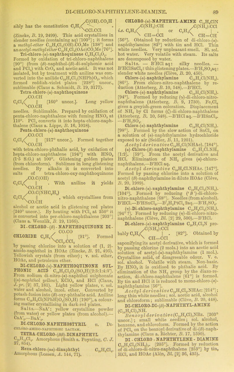 yC(0H).C02H siblv has the constitution CaH,< \CC1.CC1 (Zincke, B. 19, 2499). This acid crystallises in slender needles (containing aq) [100°] ; it forms a metlujl-ether CluH4Cl2(0H).C02Me [138°] and &nacetyl-methyl ether G,aB.iC\2{Okc)CO.Me [76°]. Tri-chloro-(a)-naphthoquinone CGH3C1302. Formed by oxidation of tri-chloro-naphthalene [90°] (from (8)-naphthol-(/3)-di-sulplionic acid and PCI.) with Cr03 and acetic acid. It was not isolated, but by treatment with aniline was con- verted into the anilide C10H3Cl2(NHPh)O2, which formed reddish-violet plates [228°] uncor., sublimable (Claus a. Schmidt, B. 19, 3177). Tetra-chloro-(a)-naphthoquinone /CO.CH C6C14< || [160° uncor.]. Long yellow 'CO.CH needles. Sublimable. Prepared by oxidation of penta-chloro-naphthalene with fuming HN03 at 110°. PCI- converts it into hepta-chloro-naph- thalene (Claus a. Lippe, B. 16, 1018). Penta-chloro-(a)-naphthoquinone /CO.CC1 C6C14< || [217° uncor.]. Formed together 'CO.CH with tetra-chloro-phthalic acid, by oxidation of hepta-chloro-naphthalene [194°] with HN03 (1*5 S.G.) at 100°. Glistening golden plates (from chloroform). Sublimes in long glistening needles. By alkalis it is converted into salts of tetra-chloro-oxy-naphthoquinone /CO.C(OH) C8C14< || . With aniline it yields 'CO.CH /CO.C(NHC6H5) C6C1,< || , which crystallises from 'CO.CH alcohol or acetic acid in glistening red plates [240° uncor.]. By heating with PC15 at 250° it is converted into per-chloro-naphthalene [203°] (Claus a. Wenzlik, B. 19, 1166). DI-CHLORO-(£))- NAPHTHOQUINONE DI- / CO.CO CHLORIDE CUH4< | [91°]. Formed ACC^.CClj by passing chlorine into a solution of (1, 2)- amido-naphthol in HOAc (Zincke, B. 21, 495). Yellowish crystals (from ether); v. sol. ether, HOAc, and petroleum ether. DI-CHL0R0-(a)-NAPHTH00UIN0NE SUL- PHONIC ACID Cl0H.,Cl2O2(SO3H)[2:3:l:4:3']. From sodium di-nitro-(a)-naphthol sulphonate ((a)-naphthol yellow), KC103 and HC1 (Claus, J.pr. [2] 37, 181). Light yellow plates, v. sol. water and alcohol, in3ol. ether. Converted by potash-fusion into (/3)-oxy-phthalic acid. Aniline forms C10H3Cl(NPhH)O2(SO3H) [190°], a colour- ing matter crystallising in dark-red plates. Salts.—NaA': yellow crystalline powder (from water) or yellow plates (from alcohol).— CaA'j.-—BaA'2. ' DI-CHL0R0-NAPHTH0STYRIL v. Di- CIILOKO-AMIDO-NAPHTHOIC LACTAM. TETRA-CHL0R0-(D/3)-DINAPHTHYL ^-'•2ohItoCl4. Amorphous (Smith a. Poynting, C. J. 27, 854). Hexa-chloro- (aa) -dinaphthyl C20H„C1,. Amorphous (Lossen, A. 144, 77). CHLORO-(a)-NAPHTHYL-AMINE ClnH9ClN /C(NH2):CH /C(NH.,):CC1 i.e. C6H4< | or C6H4< ' | . \ CH=CC1 \ CH=CH [56°]. Obtained by reduction of di-ehloro-(a)- naphthylamine [82°] with tin and HC1. Thin white needles. Very unpleasant smell. SI. sol. hot water. Very volatile with steam. Its salts are decomposed by water. Salts. — B'HClaq: silky needles. — B'HClSnCl?: thin glistening plates.—B'H„S04aq: slender white needles (CRve, B. 20, 450). Chloro-(a)-naphthylamine C10H6C1(NH2). [86°]. From cliloro-nitro-naphthalene by re- duction (Atterberg, B. 10, 548).—B'HCl. Chloro- (a) -naphthylamine C, „H8C1 (NH2). [94°]. Formed by reducing (yj-di-chloro-nitro- naphthalene (Atterberg, B. 9, 1730). Fe2Cle gives a greyish-green coloration. Displacement of NH., by Cl forms (f)-di-chloro-naphthalene (Atterberg, B. 10, 548).-B'HCl aq.—B'HSnCl3. —B'H2S04. Chloro - (a) -naphthylamine C, 0H6C1(NH2). [98°]. Formed by the slow action of SnCl, on a solution of (a)-naphthylamine hydrochloride exposed to air (Seidler, B. 11, 1201). Acetyl derivative C10HaCl(NHAc). [184°]. (a)-Chloro-($)-naphthylamine C10H„C1.NH, [1:2]. [59°]. From the acetyl derivative and HC1. Elimination of NH2 gives (a)-chloro- naphthalene.—B'HCl aq. Acetyl derivative C10HbC1.NHAc. [147°]. Formed by passing chlorine into a solution of acetyl (j3)-naphthylamine in dilute HOAc (Chive, B. 20, 1989). Di-chloro- (a) -n aphthylamine C, 0H,;C12(NH2). [104°]. Formed by reducing (‘ 8 ’)-di-chloro- nitro-naphthalene [68°]. Needles (from alcohol). B'HCl.—B'HSnClg.—B'2H2PtCl6 2aq.—B'H2S04. (7j)-Di-chloro-naphthylamine C10H6C12(NH2). [94° ?]. Formed by reducing (ij)-di-chloro-nitro- naphthalene (Cl&ve, Bl. [2] 29, 500).—B'HCl. Di-chloro-(a)-naphthylamine C10H;CLN pro- /C(NH2):CC1 bably C6H4<( ’ | . [82°]. Obtained by \ CH=CC1 saponifying its acetyl derivative, which is formed by passing chlorine (2 mols.) into an acetic acid solution of acetyl-(a)-naphthylamine (1 mol.). Crystalline solid, of disagreeable odour. V. e. sol. alcohol. Volatile with steam. Non-basic. By HN03 it is oxidised to phthalic acid. By elimination of the NH2 group by the diazo-re- action, di-chloro-naphthalene [61°] is formed. By tin and HC1 it is reduced to mono-chloro-(a)- naphthylamine [56°]. Acetyl derivativeCI0H5C12.NHAc: [214°]; long thin white needles ; sol. acetic acid, alcohol and chloroform; sublimable (ClAve, B. 20, 448). DI-CHLORO-DI-03)-NAPHTHYL-AMINE (C10H„C1)2NH. Beneoylderivativc(G,aEaC\),-NBz. [203° uncor.] ; small white needles; sol. alcohol, benzene, and chloroform. Formed by the action of PC15 on tho benzoyl derivative of di-(8)-naph- thylamine (Claus a. Richter, B. 17, 1590). DI - CHLORO - NAPHTHYLENE - DIAMINE C10H,C12(NH2)2. [205°]. Formed by reduction of di-chloro-di-nitro-naphthalene [253°] by tin, IICl, and HOAc (A16n, Bl. [2] 36, 435).