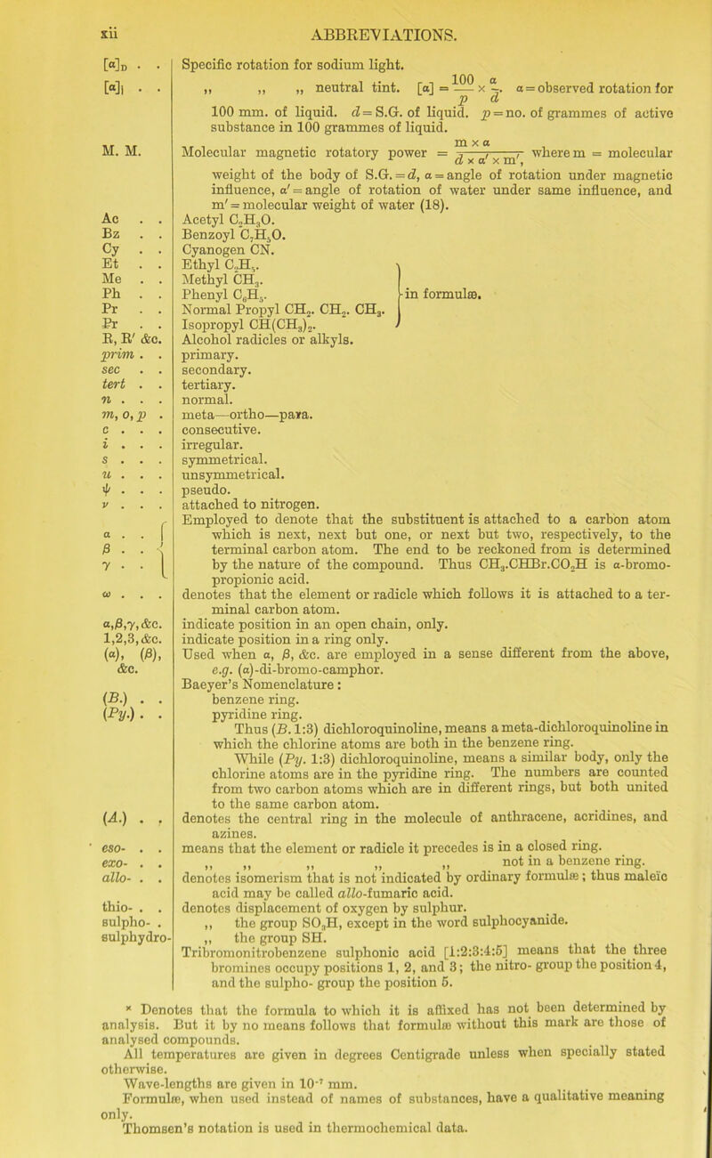 Md • Mi • M. M. Ac Bz Cy Et Me Ph Pr Pr R, R' prim sec tert n . m, o, p c i s u 4> V a 0 7 &C Specific rotation for sodium light. ,, „ „ neutral tint, [a] = x % a = observed rotation for p d 100 mm. of liquid, d — S.G. of liquid, p = no. of grammes of active substance in 100 grammes of liquid. m x a Molecular magnetic rotatory power = ^ x a' x m'~ where m = molecular weight of the body of S.G. = d, a = angle of rotation under magnetic influence, a' = angle of rotation of water under same influence, and m' = molecular weight of water (18). Acetyl C2H30. Benzoyl C7H50. Cyanogen CN. Ethyl C.,HV Methyl CH3. Phenyl CJ1-. i-in formula. Normal Propyl CEL. CH,. CH3. Isopropyl CH(CH3)2. Alcohol radicles or alkyls, primary, secondary, tertiary, normal. meta—ortho—para, consecutive, irregular, symmetrical, unsymmetrical. pseudo. attached to nitrogen. Employed to denote that the substituent is attached to a carbon atom which is next, next but one, or next but two, respectively, to the terminal carbon atom. The end to be reckoned from is determined by the nature of the compound. Thus CH3.CHBr.C02H is a-bromo- propionic acid. denotes that the element or radicle which follows it is attached to a ter- minal carbon atom. indicate position in an open chain, only, indicate position in a ring only. Used when a, /3, &c. are employed in a sense different from the above, e.g. (a)-di-bromo-camphor. Baeyer’s Nomenclature: benzene ring, pyridine ring. Thus (B. 1:3) dichloroquinoline, means a meta-dichloroquinoline in which the chlorine atoms are both in the benzene ring. While (Py. 1:3) dichloroquinoline, means a similar body, only the chlorine atoms are in the pyridine ring. The numbers are counted from two carbon atoms which are in different rings, but both united to the same carbon atom. denotes the central ring in the molecule of anthracene, acridines, and azines. means that the element or radicle it precedes is in a closed ring. „ „ „ „ „ not in a benzene ring, denotes isomerism that is not indicated by ordinary formulas; thus maleic acid may be called aZZo-fumaric acid, denotes displacement of oxygen by sulphur. ,, the group SO.,H, except in the word sulphocyanide. „ the group SH. Tribromonitrobenzene sulphonic acid [1:2:3:4:53 means that the three bromines occupy positions 1, 2, and 3; the nitro- group the position 4, and the sulplio- group the position 5. * Denotes that the formula to which it is affixed has not been determined by analysis. But it by no means follows that formulas without this mark are those of analysed compounds. All temperatures are given in degrees Centigrade unless when specially stated otherwise. Wave-lengths are given in 10'7 mm. Formula!, when used instead of names of substances, have a qualitative meaning only. Thomsen’s notation is used in thermochemical data. “>0,7,&c. 1,2,3, &c. (<*). (0). &c. (B.) . . (Py-) ■ - (A.) . , eso- . . exo- . . alio- . . thio- . . sulpho- . eulphydro