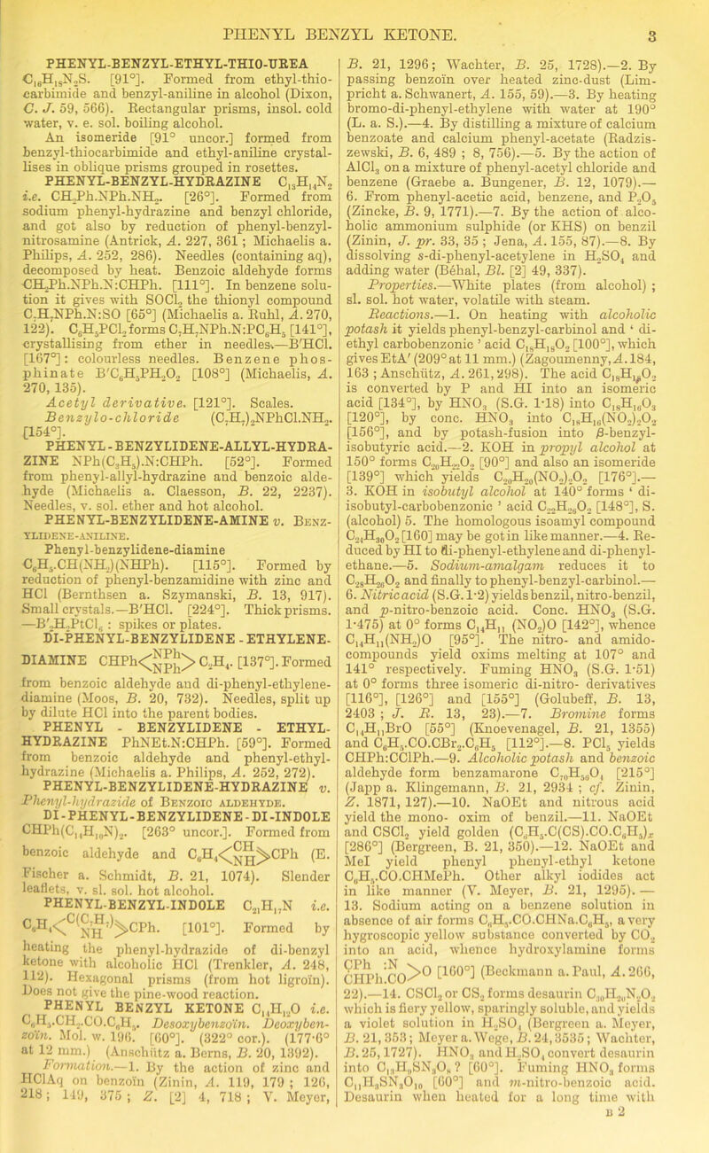 PHENYL-BENZYL-ETHYL-THIO-TIREA C16HlsN2S. [91°]. Formed from ethyl-thio- carbimide and benzyl-aniline in alcohol (Dixon, C. J. 59, 566). Rectangular prisms, insol. cold water, v. e. sol. boiling alcohol. An isomeride [91° uneor.] formed from benzyl-thiocarbimide and ethyl-aniline crystal- lises in oblique prisms grouped in rosettes. PHENYL-BENZYL-HYDRAZINE C13H14N2 i.e. CH,Ph.NPh.NH2. [26°]. Formed from sodium phenyl-hydrazine and benzyl chloride, and got also by reduction of phenyl-benzyl- nitrosamine (Antrick, A. 227, 361; Michaelis a. Philips, A. 252, 286). Needles (containing aq), decomposed by heat. Benzoic aldehyde forms CHRh.NPh.N :CHPli. [1110]. In benzene solu- tion it gives with SOCL the thionyl compound C-H7NPh.N:SO [65°] (Michaelis a. Ruhl, A. 270, 122). CjHjPCLjforms C,HJNPh.N:PCuH,i [141°], crystallising from ether in needles^—B'HCl. [167°]: colourless needles. Benzene phos- phinate B'C6H5PH202 [108°] (Michaelis, A. 270, 135). Acetyl derivative. [121°]. Scales. Benzylo-chloride (C7H7)2NPhCl.NH„. [154°]. PHENYL - BENZYLIDENE-ALLYL-HYDRA- ZINE NPh(C3H5).N:CHPh. [52°]. Formed from phenyl-allyl-hydrazine and benzoic alde- hyde (Michaelis a. Claesson, B. 22, 2237). Needles, v. sol. ether and hot alcohol. PHENYL-BENZYLIDENE-AMINE v. Benz- YLIDENE-ANILINE. Phenyl-benzylidene-diamine C6H..CH(NH2)(NHPh). [115°]. Formed by reduction of phenyl-benzamidine with zinc and HC1 (Bernthsen a. Szymanski, B. 13, 917). Small crystals.—B'HCl. [224°]. Thick prisms. —B',H,PtCl6 : spikes or plates. D'l-PHENYL-BENZYLIDENE - ETHYLENE- DIAMINE CHPh<JJ^> C2H4. [137°]. Formed from benzoic aldehyde and di-phenyl-ethylene- diamine (Moos, B. 20, 732). Needles, split up by dilute HC1 into the parent bodies. PHENYL - BENZYLIDENE - ETHYL- HYDRAZINE PhNEt.N:CHPh. [59°]. Formed from benzoic aldehyde and phenyl-ethyl- hydrazine (Michaelis a. Philips, A. 252, 272). PHENYL-BENZYLIDENE-HYDRAZINE v. Phenyl-hydrazide of Benzoic aldehyde. DI-PHENYL-BENZYLIDENE-DI-INDOLE CHPh(C,4Hl0N)2. [263° uncor.]. Formed from benzoic aldehyde and CuH4<^^>CPh (E. Fischer a. Schmidt, B. 21, 1074). Slender leaflets, v. si. sol. hot alcohol. PHENYL-BENZYL-INDOLE C21HI7N i.e. C“H‘<C(NH;)>CPh- t101°]- Formed by heating the phenyl-hydrazide of di-benzyl ketone with alcoholic HC1 (Trenkler, A. 248, 112). Hexagonal prisms (from hot ligroin). Does not give the pine-wood reaction. PHENYL BENZYL KETONE C,,H,20 i.e. C„HvCH.,CO.CflH,, Desoxybenzo'in. Deoxyben- zo'in. Mol. w. 196. [60°]. (322° cor.). (177-6° at 12 nun.) (Anschutz a. Berns, B. 20, 1392). Formation.—1. By the action of zinc and HClAq on benzoin (Zinin, A. 119, 179 ; 126, 218; 149, 375 ; Z. [2] 4, 718 ; V. Meyer, B. 21, 1296; Wacliter, B. 25, 1728).—2. By passing benzoin over heated zinc-dust (Lim- pricht a. Schwanert, A. 155, 59).—3. By heating bromo-di-phenyl-ethylene with water at 190° (L. a. S.).—4. By distilling a mixture of calcium benzoate and calcium phenyl-acetate (Radzis- zewski, B. 6, 489 ; 8, 756).—5. By the action of A1C13 on a mixture of phenyl-acetyl chloride and benzene (Graebe a. Bungener, B. 12, 1079).— 6. From phenyl-acetic acid, benzene, and P.,03 (Zincke, B. 9, 1771).—7. By the action of alco- holic ammonium sulphide (or KHS) on benzil (Zinin, J. pr. 33, 35 ; Jena, A. 155, 87).—8. By dissolving s-di-plienyl-aeetylene in H2SO, and adding water (Behai, Bl. [2] 49, 337). Properties.—White plates (from alcohol) ; si. sol. hot water, volatile with steam. Reactions.—1. On heating with alcoholic potash it yields phenyl-benzyl-earbinol and ‘ di- ethyl carbobenzonic ’ acid C,sH1902 [100°], which gives EtA'(209°at 11 mm.) (Zagoumenny,M.184, 163 ; Anschutz, A. 261,298). The acid C]8H1#02 is converted by P and HI into an isomeric acid [134°], by HN03 (S.G. 1-18) into ClsH1603 [120°], by cone. HN03 into C18H1B(N02)202 [156°], and by potash-fusion into B-benzyl- isobutyric acid.—2. KOH in propyl alcohol at 150° forms [90°] and also an isomeride [139°] which yield's C2oH20(NO2)2O2 [176°].— 3. KOH in isobutyl alcohol at 140° forms ‘ di- isobutyl-carbobenzonic ’ acid C22H2602 [148°], S. (alcohol) 5. The homologous isoamyl compound C24H30O2[160] may be got in like manner.—4. Re- duced by HI to di-phenyl-ethylene and di-phenyl- | ethane.—5. Sodium-amalgam reduces it to | C28H2802 and finally to phenyl-benzyl-earbinol.— 6. Nitricacid (S.G. 1-2) yields benzil, nitro-benzil, and p-nitro-benzoic acid. Cone. HN03 (S.G. 1-475) at 0° forms CI4Hn (N02)0 [142°], whence C1,HI1(NH,JO [95°]. The nitro- and amido- compounds yield oxims melting at 107° and 141° respectively. Fuming HNOa (S.G. 1-51) at 0° forms three isomeric di-nitro- derivatives [116°], [126°] and [155°] (Golubeff, B. 13, 2403 ; J. R. 13, 23).—7. Bromine forms CuHnBrO [55°] (Knoevenagel, B. 21, 1355) and CuH5.CO.CBr2.C0H5 [112°].—8. PC15 yields CHPh:CClPh.—9. Alcoholic potash and benzoic aldehyde form benzamarone C70H5(JO, [215°] (Japp a. Klingemann, B. 21, 2934 ; cf. Zinin, Z. 1871, 127).—10. NaOEt and nitrous acid yield the mono- oxim of benzil.—11. NaOEt and CSCL yield golden (C^.qCSbCO.C,.!!,)., [286°] (Bergreen, B. 21, 350).—12. NaOEt and Mel yield phenyl phenyl-ethyl ketone C„H,.CO.CHMePh. Other alkyl iodides act in like manner (V. Meyer, B. 21, 1295). — 13. Sodium acting on a benzene solution in absence of air forms C„H,.CO.CHNa.C0H5, a very hygroscopic yellow substance converted by C02 into an acid, whence hydroxylamine forms CHPh CO^® [lb0°] (Beckmann a. Paul, A. 266, 22).—14. CSCL or CS4 forms desaurin C30H2uN,O2 which is fiery yellow, sparingly soluble, and yields a violet solution in H2S04 (Bergreen a. Meyer, B. 21,353; Meyer a. Wege,H. 24,3535; Wachter, B. 25,1727). HN03 and II,SO, convert desaurin into C,3H„SN308 ? [60°]. Fuming HN03 forms CuIT3SN3O10 [60°] and m-nitro-benzoic acid. Desaurin when heated for a long time with b 2