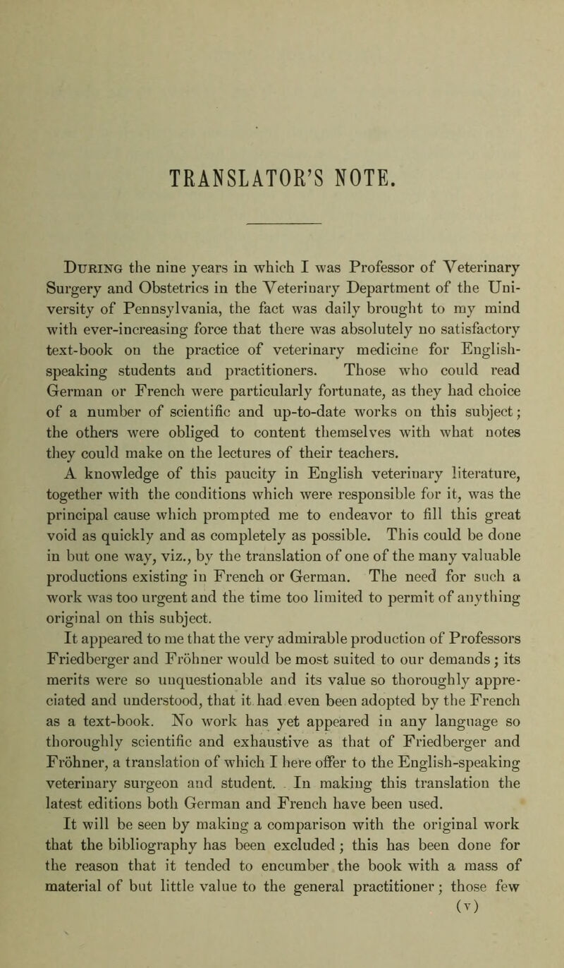 TRANSLATOR’S NOTE. During the nine years in which I was Professor of Veterinary Surgery and Obstetrics in the Veterinary Department of the Uni- versity of Pennsylvania, the fact was daily brought to my mind with ever-increasing force that there was absolutely no satisfactory text-book on the practice of veterinary medicine for English- speaking students and practitioners. Those who could read German or French were particularly fortunate, as they had choice of a number of scientific and up-to-date works on this subject ; the others were obliged to content themselves with what notes they could make on the lectures of their teachers. A knowledge of this paucity in English veterinary literature, together with the conditions which were responsible for it, was the principal cause which prompted me to endeavor to fill this great void as quickly and as completely as possible. This could be done in but one way, viz., by the translation of one of the many valuable productions existing in French or German. The need for such a work was too urgent and the time too limited to permit of anything original on this subject. It appeared to me that the very admirable production of Professors Friedberger and Frohner would be most suited to our demands ; its merits were so unquestionable and its value so thoroughly appre- ciated and understood, that it had even been adopted by the French as a text-book. No work has yet appeared in any language so thoroughly scientific and exhaustive as that of Friedberger and Frohner, a translation of which I here offer to the English-speaking veterinary surgeon and student. In making this translation the latest editions both German and French have been used. It will be seen by making a comparison with the original work that the bibliography has been excluded ; this has been done for the reason that it tended to encumber the book with a mass of material of but little value to the general practitioner ; tho.se few