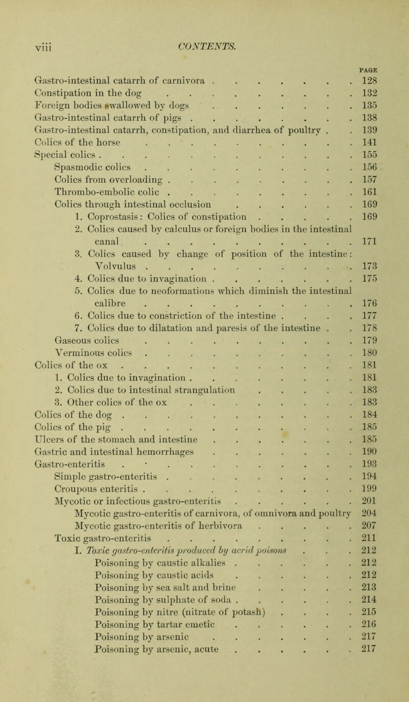 PAGE Gilstro-intestinal catarrh of carnivora ....... 128 Constipation in the dog 132 Foreign bodies swallowed by dogs 135 Gastro-intestinal catarrh of pigs ........ 138 Gastro-intestinal catarrh, constipation, and diarrhea of poultry . . 139 Colics of the horse Ill Special colics 155 Spasmodic colics 156 Colics from overloading 157 Thrombo-embolic colic ......... 161 Colics through intestinal occlusion ...... 169 1. Coprostasis: Colics of constipation 169 2. Colics caused by calculus or foreign bodies in the intestinal canal 171 3. Colics caused by change of position of the intestine : Volvulus .......... 173 4. Colics due to invagination . . . . . . .175 5. Colics due to neoformatious which diminish the intestinal calibre 176 6. Colics due to constriction of the intestine .... 177 7. Colics due to dilatation and paresis of the intestine . . 178 Gaseous colics 179 Verminous colics 180 Colics of the ox 181 1. Colics due to invagination 181 2. Colics due to intestinal strangulation ..... 183 3. Other colics of the ox 183 Colics of the dog 184 Colics of the pig 185 Ulcers of the stomach and intestine 185 Gastric and intestinal hemorrhages ....... 190 Gastro-enteritis . ■ 193 Simple gastro-enteritis 194 Croupous enteritis 199 Mycotic or infectious gastro-enteritis ...... 201 Mycotic gastro-enteritis of carnivora, of omnivora and poultry 204 Mycotic gastro-enteritis of herbivora 207 Toxic gastro-enteritis 211 I. Toxic gastro-enteritis produced bij acrid poisons . . .212 Poisoning by caustic alkalies 212 Poisoning by caustic acids 212 Poisoning by sea salt and brine 213 Poisoning by sulphate of soda 214 Poisoning by nitre (nitrate of potash) .... 215 Poisoning by tartar emetic 216 Poisoning by arsenic 217 Poisoning by arsenic, acute 217