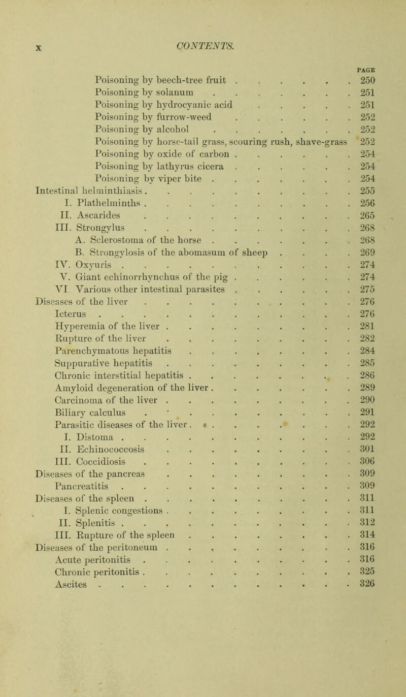 PAGE Poisoning by beech-tree fruit 250 Poisoning by solanum 251 Poisoning by bydrocyanic acid 251 Poisoning by furrow-weed 252 Poisoning by alcohol 252 Poisoning by horse-tail grass, scouring rush, shave-grass 252 Poisoning by oxide of carbon 254 Poisoning by lathyrus cicera 254 Poisoning by viper bite 254 Intestinal helminthiasis 255 I. Plathelminths 256 II. Ascarides 265 III. Strongylus 268 A. Sclerostoma of the horse 268 B. Strongylosis of the abomasum of sheep .... 269 IV. Oxyuris 274 V. Giant echinorrhynchus of the pig 274 VI Various other intestinal parasites 275 Diseases of the liver . . . . . . . . . .276 Icterus 276 Hyperemia of the liver 281 Rupture of the liver 282 Parenchymatous hepatitis 284 Suppurative hepatitis 285 Chronic interstitial heiratitis , . 286 Amyloid degeneration of the liver 289 Carcinoma of the liver 290 Biliary calculus . ' 291 Parasitic diseases of the liver. * 292 I. Distoma ........... 292 II. Echinococcosis 301 III. Coccidiosis .......... 306 Diseases of the pancreas 309 Pancreatitis 309 Diseases of the spleen 311 I. Splenic congestions 311 II. Splenitis ........... 312 III. Rupture of the spleen 314 Diseases of the peritoneum ......... 316 Acute peritonitis 316 Chronic peritonitis 325 Ascites 326