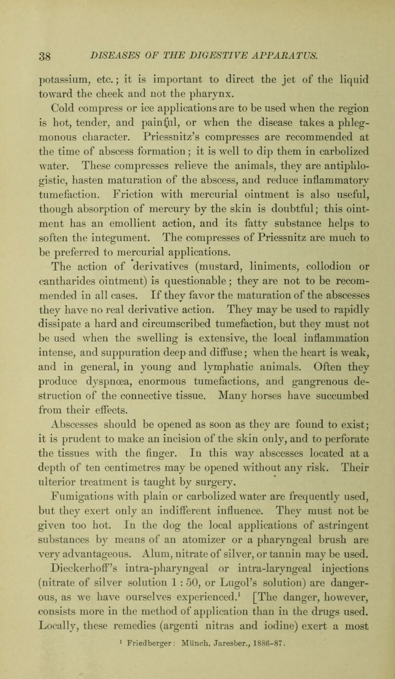 jiotassium, etc. ; it is important to direct the jet of the liquid toward the cheek aud not the pharynx. Cold compress or ice applications are to be used when the region is hot, tender, and painful, or when the disease takes a phleg- monous character. Priessnitz’s compresses are recommended at the time of abscess formation ; it is well to dip them in carbolized water. These compresses relieve the animals, they are antiphlo- gistic, hasten maturation of the abscess, and reduce inflammatory tumefaction. Friction with mercurial ointment is also useful, though absorption of mercury by the skin is doubtful; this oint- ment has an emollient action, and its fatty substance hel])s to soften the integument. The compresses of Priessnitz are much to be preferred to mercurial applications. The action of derivatives (mustard, liniments, collodion or cantharides ointment) is questionable ; they are not to be recom- mended in all cases. If they favor the maturation of the abscesses they have no real derivative action. They may be used to rapidly dissipate a hard and circumscribed tumefaction, but they must not be used when the swelling is extensive, the local inflammation intense, and suppuration deep and diffuse ; when the heart is weak, and in general, in young and lymphatic animals. Often they produce dyspnœa, enormous tumefactions, and gangrenous de- struction of the connective tissue. Many horses have succumbed from their eflects. Abscesses should be opened as soon as they are found to exist; it is prudent to make an incision of the skin only, and to perforate the tissues with the finger. In this way abscesses located at a depth of ten centimetres may be opened without any risk. Their ulterior treatment is taught by surgery. Fumigations with plain or carbolized water are frequently used, but they exert only an indifferent influence. They must not be given too hot. In the dog the local applications of astringent substances by means of an atomizer or a pharyngeal brush are very advantageous. Alum, nitrate of silver, or tannin may be used. Dieckerhoff’s intra-pharyngeal or iutra-laryngeal injections (nitrate of silver solution 1 : 50, or Lugol’s .solution) are danger- ous, as we have ounselves experienced.* [The danger, however, consists more in the method of application than in the drugs used. Locally, these remedies (argent! uitras aud iodine) exert a most ' Friedberger : Miinch. Jaresber., 1886-87.