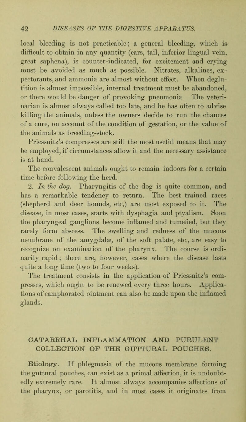 local bleeding is not practicable; a general bleeding, which is difficult to obtain in any quantity (ears, tail, inferior lingual vein, great saphena), is counter-indicated, for excitement and crying must be avoided as much as possible. Nitrates, alkalines, ex- pectorants, and ammonia are almost without effect. When deglu- tition is almost impossible, internal treatment must be abandoned, or there would be danger of provoking pneumonia. The veteri- narian is almost always called too late, and he has often to advise killing the animals, unless the owners decide to run the chances of a cure, on account of the condition of gestation, or the value of the animals as breeding-stock. Priessnitz’s compresses are still the most useful means that may be employed, if circumstances allow it and the necessary assistance is at hand. The convalescent animals ought to remain indoors for a certain time before following the herd. 2. In the dog. Pharyngitis of the dog is quite common, and has a remarkable tendency to return. The best trained races (shepherd and deer hounds, etc.) are most exposed to it. The disease, in most cases, starts with dysphagia and ptyalism. Soon the pharyngeal ganglions become inflamed and tumefied, but they rarely form abscess. The swelling and redness of the mucous membrane of the amygdalæ, of the soft palate, etc., are easy to recognize on examination of the pharynx. The course is ordi- narily rapid ; there are, however, cases where the disease lasts quite a long time (two to four weeks). The treatment consists in the application of Priessnitz’s com- presses, which ought to be renewed every three hours. Applica- tions of camphorated ointment can also be made upon the inflamed glands. CATARRHAL INFLAMMATION AND PURULENT COLLECTION OP THE GUTTURAL POUCHES. Etiology. If phlegmasia of the mucous membrane foi’ming the guttural pouches, can exist as a primal affection, it is undoubt- edly extremely rare. It almost always accompanies affections of the pharynx, or parotitis, and in most cases it originates from