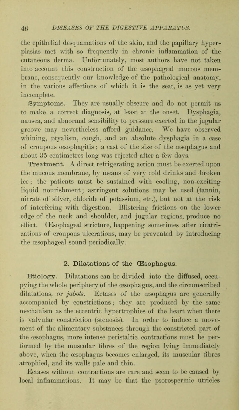 the epithelial desquamations of the skin, and the papillary hyper- plasias met with so frequently in chronic inflammation of the cutaneous derma. Unfortunately, most authors have not taken into account this construction of the œsophageal mucous mem- brane, consequently our knowledge of the pathological anatomy, in the various affections of which it is the seat, is as yet very incomplete. Symptoms. They are usually obscure and do not permit us to make a correct diagnosis, at least at the onset. Dysphagia, nausea, and abnormal sensibility to pressure exerted in the jugular groov^e may nevertheless afford guidance. We have observed whining, ptyalism, cough, and an absolute dysphagia in a case of croupous œsophagitis ; a cast of the size of the œsophagus and about 35 centimetres long was rejected after a few days. Treatment. A direct refrigerating action must be exerted upon the mucous membrane, by means of very cold drinks and broken ice; the patients must be sustained with cooling, non-exciting liquid nourishment; astringent solutions may be used (tannin, nitrate of silver, chloride of potassium, etc.), but not at the risk of interfering with digestion. Blistering frictions on the lower edge of the neck and shoulder, and jugular regions, produce no eflect. Œsophageal stricture, happening sometimes after cicatri- zations of croupous ulcerations, may be prevented by introducing the œsophageal sound periodically. 2. Dilatations of the Œsophagus. Etiology. Dilatations can be divided into the diffused, occu- pying the whole periphery of the œsophagus, and the circumscribed dilatations, or jabots. Ectases of the œsophagus are generally accompanied by constrictions ; they are produced by the same mechanism as the eccentric hypertrophies of the heart when there is valvular constriction (stenosis). In order to induce a move- ment of the alimentary substances through the constricted part of the œsophagus, more intense peristaltic contractions must be per- formed by the muscular fibres of the region lying immediately above, when the œsophagus becomes enlarged, its muscular fibres atrophied, and its walls pale and thin. Ectases without contractions are rare and seem to be caused by local inflammations. It may be that the psorospermic utricles