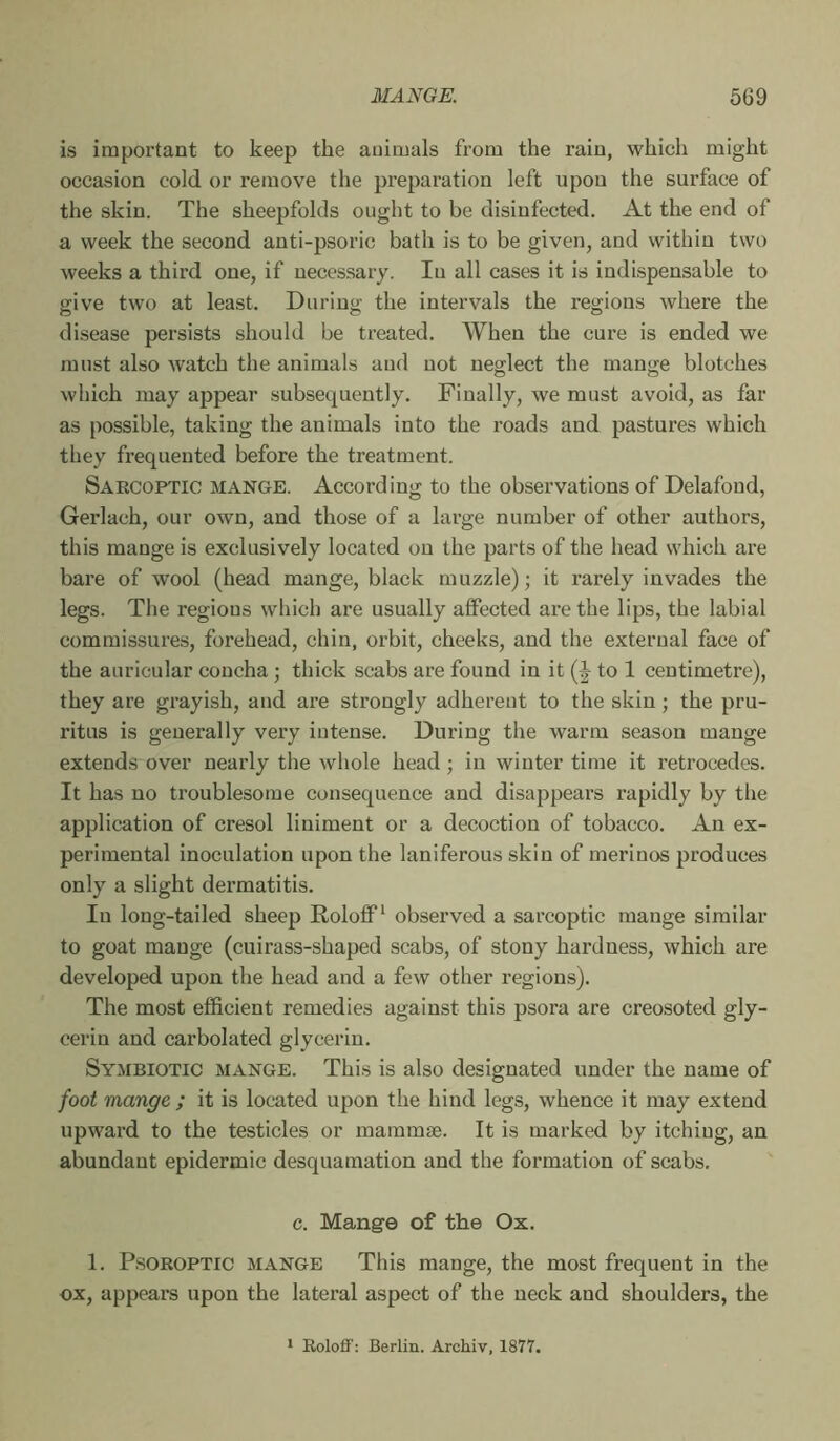 is impoi’tant to keep the animals from the rain, which might occasion cold or remove the preparation left upon the surface of the skin. The sheepfolds ought to be disinfected. At the end of a week the second anti-psoric bath is to be given, and within two weeks a third one, if necessary. lu all eases it is indispensable to give two at least. During the intervals the regions where the disease persists should be treated. When the cure is ended we must also watch the animals and not neglect the mange blotches which may appear subsequently. Finally, we must avoid, as far as possible, taking the animals into the roads and pastures which they frequented before the treatment. Saecoptic mange. According to the observations of Delafond, Gerlach, our own, and those of a large number of other authors, this mange is exclusively located on the parts of the head which are bare of wool (head mange, black muzzle) ; it rarely invades the legs. The regions which are usually affected are the lips, the labial commissures, forehead, chin, orbit, cheeks, and the external face of the auricular concha ; thick scabs are found in it to 1 centimetre), they are grayish, and are strongly adherent to the skin ; the pru- ritus is generally very intense. During the warm season mange extends over nearly the whole head ; in winter time it retrocedes. It has no troublesome consequence and disappears rapidly by the application of cresol liniment or a decoction of tobacco. An ex- perimental inoculation upon the laniferous skin of merinos produces only a slight dermatitis. In long-tailed sheep Roloflf^ observed a sarcoptic mange similar to goat mange (cuirass-shaped scabs, of stony hardness, which are developed upon the head and a few other regions). The most efficient remedies against this psora are creosoted gly- cerin and carbolated glycerin. Symbiotic mange. This is also designated under the name of foot mange ; it is located upon the hind legs, whence it may extend upward to the testicles or mammae. It is marked by itchiug, an abundant epidermic desquamation and the formation of scabs. c. Mange of the Ox. 1. PsoKOPTic MANGE This mange, the most frequent in the ox, appears upon the lateral aspect of the neck and shoulders, the * Eoloff: Berlin. Archiv, 1877,