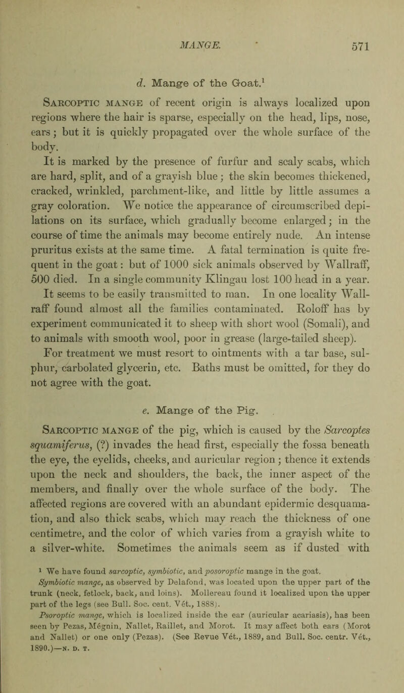 d. Mange of the Goat.' Sarcoptic mange of recent origin is always localized upon regions where the hair is sparse, especially on the head, lips, nose, ears ; but it is quickly propagated over the whole surface of the body. It is marked by the presence of furfur and scaly scabs, which are hard, split, and of a grayish blue ; the skin becomes thickened, cracked, wrinkled, parchment-like, and little by little assumes a gray coloration. We notice the appearance of circumscribed dépi- lations on its surface, Avhich gradually become enlarged ; in tlie course of time the animals may become entirely nude. An intense pruritus exists at the same time. A fatal termination is quite fre- quent in the goat : but of 1000 sick animals observed by WallraflF, 500 died. In a single community Klingau lost 100 head in a year. It seems to be easily transmitted to man. In one locality Wall- raff found almost all the families contaminated. Roloflf has by experiment communicated it to sheep with short wool (Somali), and to animals with smooth wool, poor in grease (large-tailed sheep). For treatment we must resort to ointments with a tar base, sul- phur, carbolated glycerin, etc. Baths must be omitted, for they do not agree with the goat. e. Mange of the Pig. Sarcoptic mange of the pig, which is caused by the Sarcoptes squainîferus, (?) invades the head first, especially the fossa beneath the eye, the eyelids, cheeks, and auricular region ; thence it extends upon the neck and shoulders, the back, the inner aspect of the members, and finally over the whole surface of the body. The affected regions are covered with an abundant epidermic desquama- tion, and also thick scabs, which may reach the thickness of one centimetre, and the color of which varies from a grayish white to a silver-white. Sometimes the animals seem as if dusted with Ï We have found sarcoptic, symbiotic, a,nà posoroptic mange in the goat. Symbiotic mange, as observed by Delafond, was located upon the upper part of the trunk (neck, fetlock, back, and loins). Mollereau found it localized upon the upper part of the legs (see Bull. Soc. cent. Vet., 1888). PsoToptic mange, which is localized inside the ear (auricular acariasis), has been seen by Pezas, Mégnin, Nallet, Raillet, and Morot. It may affect both ears (Morot and Nallet) or one only (Pezas). (See Revue Vét., 1889, and Bull. Soc. centr. Vét., 1890.)—N. D. T.