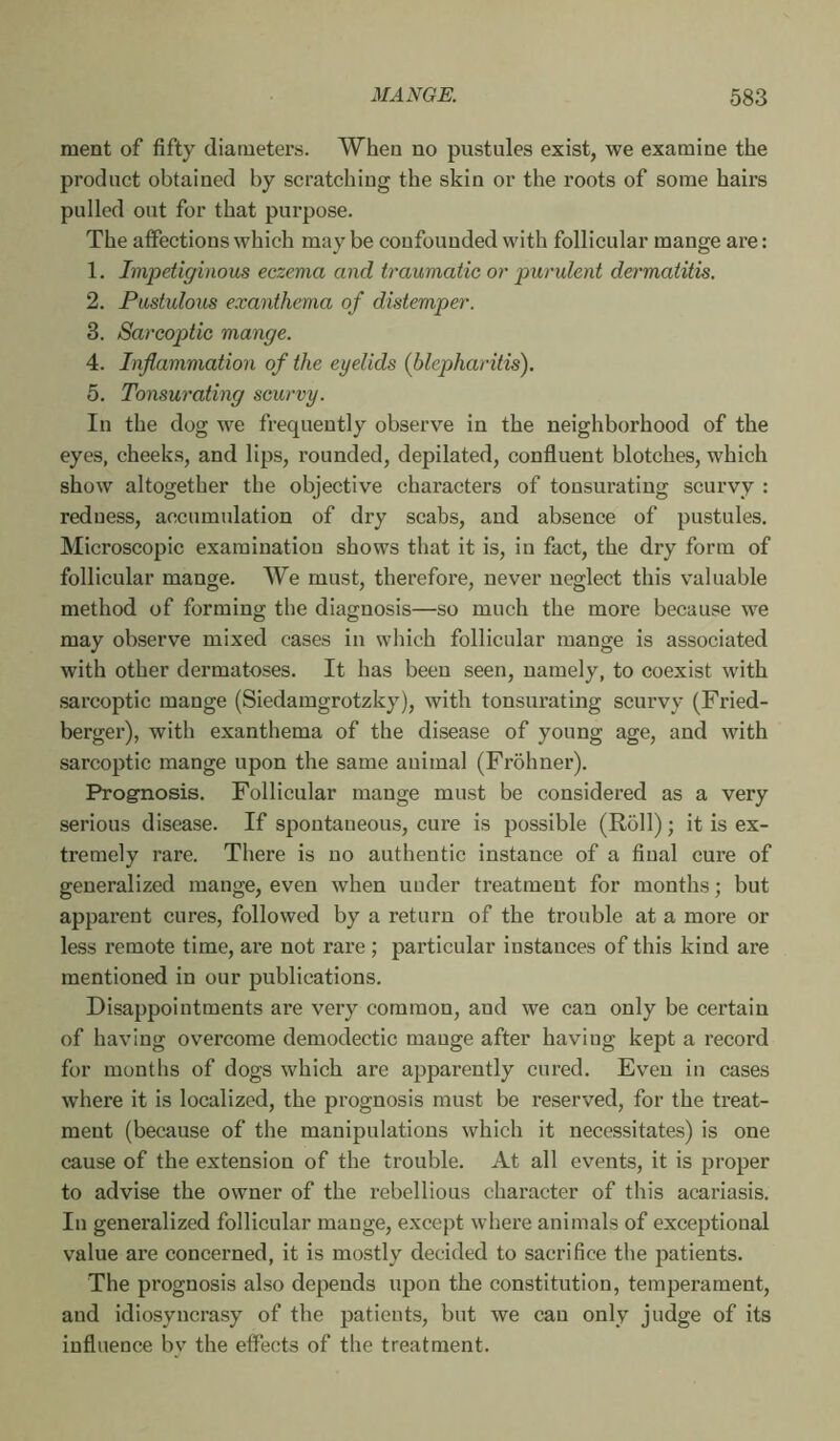 ment of fifty diameters. When no pustules exist, we examine the product obtained by scratching the skin or the roots of some hairs pulled out for that purpose. The affections which may be confounded with follicular mange are : 1. Impetiginous eczema and traumatic or purulent dermatitis. 2. Pustulous exanthema of distemper. 3. Sareoptic mange. 4. Inflammation of the eyelids (blepharitis). 5. Tonsurating scurvy. In the dog we frequently observe in the neighborhood of the eyes, cheeks, and lips, rounded, depilated, confluent blotches, which show altogether the objective characters of tonsurating scurvy : redness, accumulation of dry scabs, and absence of pustules. Microscopic examination shows that it is, in fact, the dry form of follicular mange. We must, therefore, never neglect this valuable method of forming the diagnosis—so much the more because we may observe mixed cases in which follicular mange is associated with other dermatoses. It has been seen, namely, to coexist with .sareoptic mange (Siedamgrotzky), with tonsurating scurvy (Fried- berger), with exanthema of the disease of young age, and with sareoptic mange upon the same animal (Frohner). Prognosis. Follicular mange must be considered as a very serious disease. If spontaneous, cure is possible (Roll) ; it is ex- tremely rare. There is no authentic instance of a final cure of generalized mange, even when under treatment for months ; but apparent cures, followed by a return of the trouble at a more or less remote time, are not rare ; particular instances of this kind are mentioned in our publications. Disappointments are very common, and we can only be certain of having overcome demodectic mange after having kept a record for months of dogs which are apparently cured. Even in cases where it is localized, the prognosis must be reserved, for the treat- ment (because of the manipulations which it necessitates) is one cause of the extension of the trouble. At all events, it is proper to advise the owner of the rebellious character of this acariasis. In generalized follicular mange, except where animals of exceptional value are concerned, it is mostly decided to sacrifice the patients. The prognosis also depends upon the constitution, temperament, and idiosyncrasy of the patients, but we can only judge of its influence by the effects of the treatment.