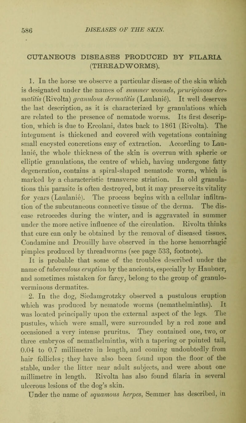 CUTANEOUS DISEASES PRODUCED BY FILARIA (THREADWORMS). 1. In the horse we observe a particular disease of the skin which is designated under the names of summer wounds, jpruriginous der- matitis (Rivolta) granulous dermatitis (Laulanié). It well deserves the last description, as it is characterized by granulations which are related to the presence of nematode worms. Its first descrip- tion, which is due to Ercolani, dates back to 1861 (Rivolta). The integument is thickened and covered with vegetations containing small encysted concretions easy of extraction. According to Lau- lanié, the whole thickness of the skin is overrun with spheric or elliptic granulations, the centre of which, having undergone fatty degeneration, contains a spiral-shaped nematode worm, which is marked by a characteristic transverse striation. In old granula- tions this parasite is often destroyed, but it may preserve its vitality for years (Laulanié). The process begins with a cellular infiltra- tion of the subcutaneous connective tissue of the derma. The dis- ease retrocedes during the winter, and is aggravated in summer under the more active influence of the circulation. Rivolta thinks that cure can only be obtained by the removal of diseased tissues. Condamine and Drouilly have observed in the horse hemorrhagic pimples produced by threadworms (see page 533, footnote). It is probable that some of the troubles described under the name of tuberculous eruption by the ancients, especially by Haubuer, and sometimes mistaken for farcy, belong to the group of granulo- verminous dermatites. 2. In the dog, Siedamgrotzky observed a pustulous eruption which was produced by nematode worms (nemathelminths). It was located principally upon the external aspect of the legs. The jmstules, which were small, were surrounded by a red zone and occasioned a very intense pruritus. They contained one, two, or three embryos of nemathelminths, with a tapering or pointed tail, 0.04 to 0.7 millimetre in length, and coming undoubtedly from hair follicles; they have also been found upon the floor of the stable, under the litter near adult subjects, and were about one millimetre in length. Rivolta has also found filaria in several ulcerous lesions of the dog’s skin. Under the name of squamous herpes, Semmer has described, in