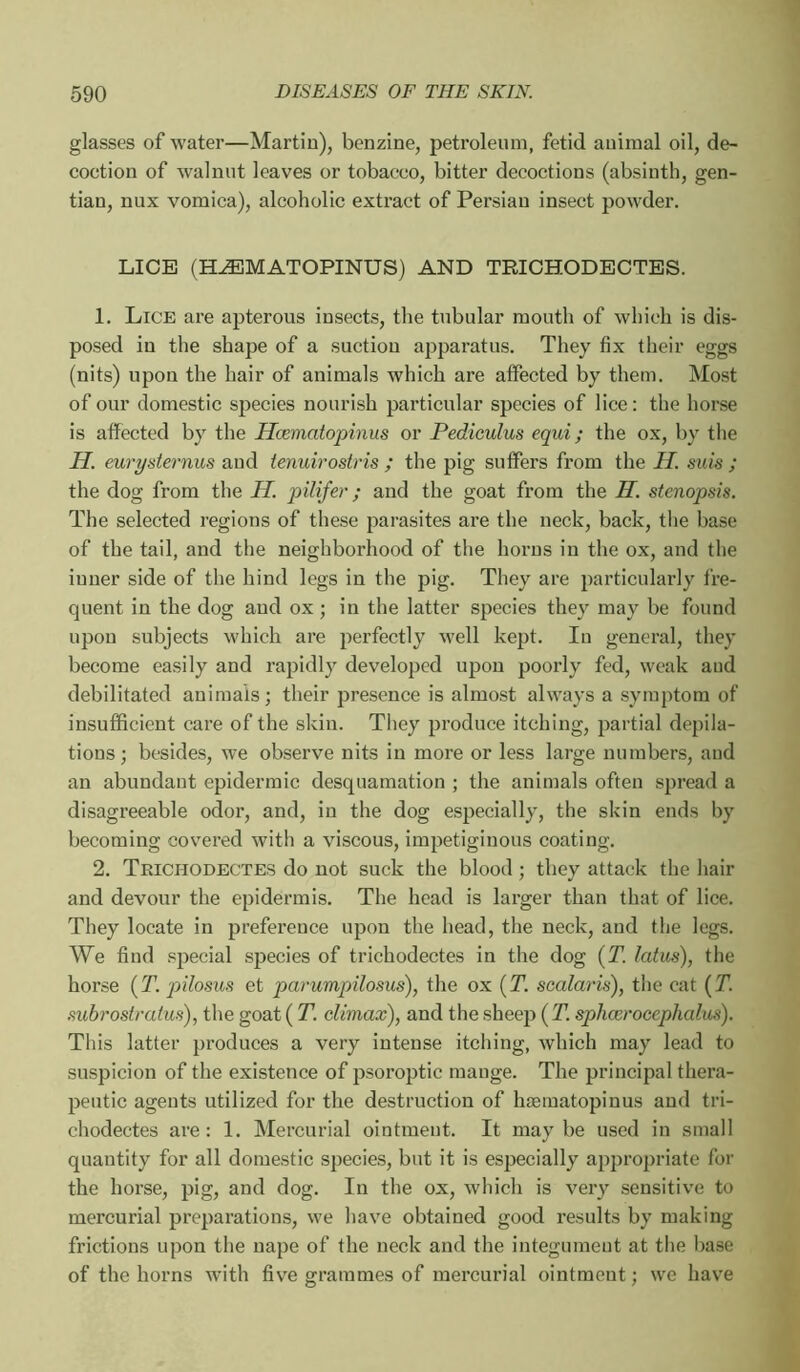 glasses of water—Martin), benzine, petroleum, fetid animal oil, de- coction of walnut leaves or tobacco, bitter decoctions (absinth, gen- tian, nux vomica), alcoholic extract of Persian insect powder. LICE (HÆMATOPINUS) AND TRICHODECTES. 1, Lice are apterous insects, the tubular mouth of which is dis- posed in the shape of a suction apparatus. They fix their eggs (nits) upon the hair of animals which are affected by them. Most of our domestic species nourish particular species of lice: the horse is affected by the Hæmatopinus or Pedieulus equi ; the ox, by the H. eurysternus and tenuirostris ; the pig suffers from the H. suis ; the dog from the H. pili/er ; and the goat from the H. stenopsis. The selected regions of these parasites are the neck, back, the base of the tail, and the neighborhood of the horns in the ox, and the inner side of the hind legs in the pig. They are particularly fre- quent in the dog and ox ; in the latter species they may be found upon subjects which are perfectly well kept. In general, they become easily and rapidly developed upon pooi’ly fed, weak and debilitated animals ; their presence is almost always a symptom of insufficient care of the skin. They produce itching, partial dépila- tions; besides, we observe nits in more or less large numbers, and an abundant epidermic desquamation ; the animals often spread a disagreeable odor, and, in the dog especially, the skin ends by becoming covered with a viscous, impetiginous coating. 2. Teichodectes do not suck the blood ; they attack the hair and devour the epidermis. The head is larger than that of lice. They locate in preference upon the head, the neck, and the legs. We find special species of trichodectes in the dog (T. latus), the horse (T. pilosus et pammpilosus), the ox (T. scalaris), tiie cat {T. subrostraius), the goat ( T. climax), and the sheep (J1 sphccrocephalus). This latter produces a very intense itching, which may lead to suspicion of the existence of psoroptic mange. The principal thera- peutic agents utilized for the destruction of hæmatopinus and tri- chodectes are: 1. Mercurial ointment. It maybe used in small quantity for all domestic species, but it is especially appropriate for the horse, pig, and dog. In the ox, which is very sensitive to mercurial preparations, we have obtained good results by making frictions upon the nape of the neck and the integument at the base of the horns with five grammes of mercurial ointment ; we have