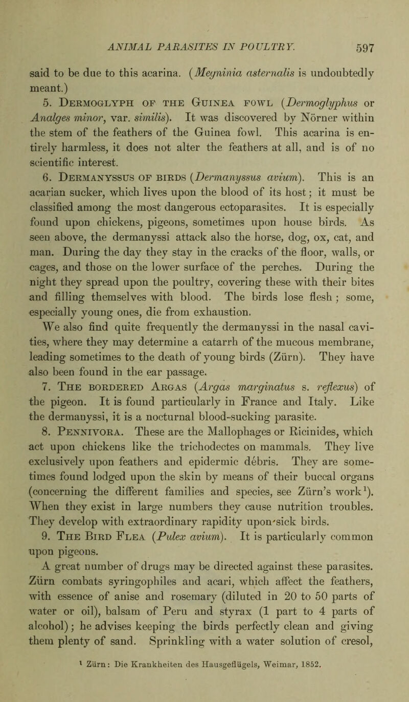 said to be due to this acarina. [Meyninia nsternalis is undoubtedly meant.) 5. Dermoglyph of the Guinea fowl {Dermoglyphus or Analges minor, var. similis). It was discovered by Norner within the stem of the feathers of the Guinea fowl. This acarina is en- tirely harmless, it does not alter the feathers at all, and is of no scientific interest. 6. Dermanyssus of birds {Dermanyssus avium). This is an acarian sucker, which lives upon the blood of its host ; it must be classified among the most dangerous ectoparasites. It is especially found upon chickens, pigeons, sometimes upon house birds. As seen above, the dermanyssi attack also the horse, dog, ox, cat, and man. During the day they stay in the cracks of the floor, walls, or cages, and those on the lower surface of the perches. During the night they spread upon the poultry, covering these with their bites and filling themselves with blood. The birds lose flesh ; some, especially young ones, die from exhaustion. We also find quite frequently the dermanyssi in the nasal cavi- ties, where they may determine a catarrh of the mucous membrane, leading sometimes to the death of young birds (Zfirn). They have also been found in the ear passage. 7. The bordered Argas {Argos marginatus s. reflexus) of the pigeon. It is found particularly in France and Italy. Like the dermanyssi, it is a nocturnal blood-sucking parasite. 8. Pennivora. These are the Mallophages or Ricinides, which act upon chickens like the trichodectes on mammals. They live exclusively upon feathers and epidermic débris. They are some- times found lodged upon the skin by means of their buccal organs (concerning the different families and species, see Ziirn’s work^). When they exist in large numbers they cause nutrition troubles. They develop with extraordinary rapidity upon'sick birds. 9. The Bird Flea {Pulex avium). It is particularly common upon pigeons. A great number of drugs may be directed against these parasites. Ziirn combats syringophiles and acari, which affect the feathers, with e.ssence of anise and rosemary (diluted in 20 to 50 parts of water or oil), balsam of Peru and styrax (1 part to 4 parts of alcohol) ; he advises keeping the birds perfectly clean and giving them plenty of sand. Sprinkling with a water solution of cresol. ' Ziirn: Die Kraukheiten des HausgeflUgels, Weimar, 1852.