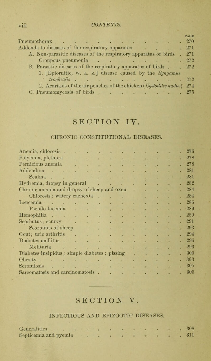 PAGE Pneumothorax 270 Addenda to diseases of the respiratory apparatus .... 271 A. Non-parasitic diseases of the respiratory apparatus of birds . 271 Croupous pneumonia 272 B. Parasitic diseases of the respiratory apparatus of birds . .272 1. [Epiornitie, w. L. z.] disease caused by the Syngamus trachealis 272 2. Acariasis of the air pouches of the chicken ( Cystodites nudus) 274 C. Pneumomycosis of birds 275 SECTION IY. CHRONIC CONSTITUTIONAL DISEASES. Anemia, chlorosis 276 Polyemia, plethora 278 Pernicious anemia 278 Addendum 281 Scalma . 281 Hydremia, dropsy in general 282 Chronic anemia and dropsy of sheep and oxen 284 Chlorosis ; watery cachexia 284 Leucemia 286 Pseudo-lucemia 289 Hemophilia 289 Scorbutus; scurvy 291 Scorbutus of sheep 293 Gout; uric arthritis 294 Diabetes mellitus 296 Melituria 296 Diabetes insipidus ; simple diabetes ; pissing 300 Obesity 303 Scrofulosis ............ 305 Sarcomatosis and carcinomatosis . ....... 305 SECTION Y. INFECTIOUS AND EPIZOOTIC DISEASES. Generalities 308 Septicemia and pyemia . . .311