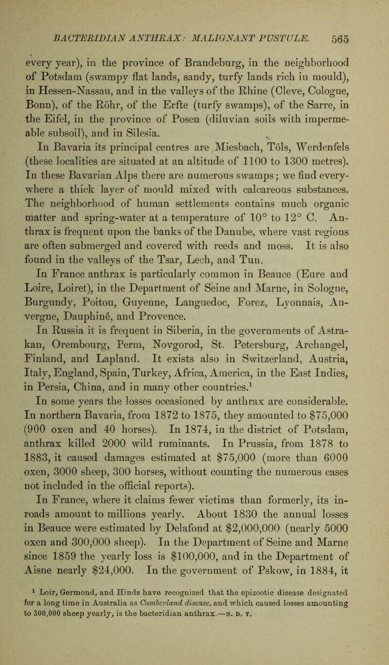 every year), in the province of Brandeburg, in the neighborhood of Potsdam (swampy flat lands, sandy, turfy lands rich iu mould), in Hessen-Nassau, and in the valleys of the Rhine (Cleve, Cologne, Bonn), of the Rohr, of the Erfte (turfy swamps), of the Sarre, in the Eifel, in the province of Posen (diluvian soils with imperme- able subsoil), and in Silesia. v In Bavaria its principal centres are Miesbach, Tôls, Werdenfels (these localities are situated at an altitude of 1100 to 1300 metres). In these Bavarian Alps there are numerous swamps; we find every- where a thick layer of mould mixed with calcareous substances. The neighborhood of human settlements contains much organic matter and spring-water at a temperature of 10° to 12° C. An- thrax is frequent upon the banks of the Danube, where vast regions are often submerged and covered with reeds and moss. It is also found in the valleys of the Tsar, Lech, and Tun. In France anthrax is particularly common in Beauce (Eure and Loire, Loiret), in the Department of Seine and Marne, in Sologne, Burgundy, Poitou, Guyenne, Languedoc, Forez, Lyonnais, Au- vergne, Dauphiné, and Provence. In Russia it is frequent in Siberia, in the governments of Astra- kan, Orembourg, Perm, Novgorod, St. Petersburg, Archangel, Finland, and Lapland. It exists also in Switzerland, Austria, Italy, England, Spain, Turkey, Africa, America, in the East Indies, in Persia, China, and in many other countries.1 In some years the losses occasioned by anthrax are considerable. In northern Bavaria, from 1872 to 1875, they amounted to $75,000 (900 oxen and 40 horses). In 1874, in the district of Potsdam, anthrax killed 2000 wild ruminants. In Prussia, from 1878 to 1883, it caused damages estimated at $75,000 (more than 6000 oxen, 3000 sheep, 300 horses, without counting the numerous cases not included in the official reports). In France, where it claims fewer victims than formerly, its in- roads amount to millions yearly. About 1830 the annual losses in Beauce were estimated by Delafond at $2,000,000 (nearly 5000 oxen and 300,000 sheep). In the Department of Seine and Marne since 1859 the yearly loss is $100,000, and in the Department of Aisne nearly $24,000. In the government of Pskow, in 1884, it 1 Loir, Germond, and Hinds have recognized that the epizootic disease designated for a long time in Australia as Cumberland disease, and which caused losses amounting to 300,000 sheep yearly, is the bacteridian anthrax.—n. d. t.