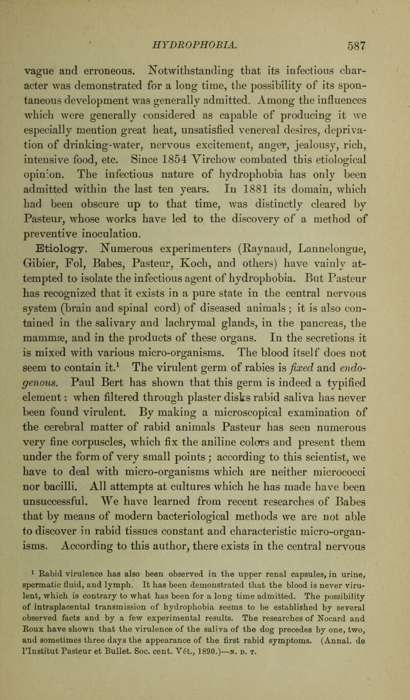 vague aud erroneous. Notwithstanding that its infectious char- acter was demonstrated for a long time, the possibility of its spon- taneous development was generally admitted. Among the influences which were generally considered as capable of producing it we especially mention great heat, unsatisfied venereal desires, depriva- tion of driuking-water, nervous excitement, anger, jealousy, rich, intensive food, etc. Since 1854 Virchow combated this etiological opiuzon. The infectious nature of hydrophobia has only been admitted within the last ten years. In 1881 its domain, which had beeu obscure up to that time, was distinctly cleared by Pasteur, whose works have led to the discovery of a method of preventive inoculation. Etiology. Numerous experimenters (Raynaud, Lannelongue, Gibier, Fol, Babes, Pasteur, Koch, and others) have vainly at- tempted to isolate the infectious agent of hydrophobia. But Pasteur has recognized that it exists in a pure state in the central nervous system (brain aud spinal cord) of diseased animals ; it is also con- tained in the salivary and lachrymal glands, in the pancreas, the mammæ, and in the products of these organs. Iu the secretions it is mixed with various micro-organisms. The blood itself does not seem to contain it.1 The virulent germ of rabies is fixed and endo- genous. Paul Bert has shown that this germ is indeed a typified element : when filtered through plaster disks rabid saliva has never been found virulent. By making a microscopical examination of the cerebral matter of rabid animals Pasteur has seen numerous very fine corpuscles, which fix the aniline colors and present them under the form of very small points ; according to this scientist, we have to deal with micro-organisms which are neither micrococci nor bacilli. All attempts at cultures which he has made have been unsuccessful. We have learned from recent researches of Babes that by means of modern bacteriological methods we are not able to discover in rabid tissues constant and characteristic micro-orgau- isms. According to this author, there exists in the central nervous 1 Rabid virulence has also been observed in the upper renal capsules, in urine, spermatic fluid, and lymph. It has been demonstrated that the blood is never viru- lent, which is contrary to what has been for a long time admitted. The possibility of intraplacental transmission of hydrophobia seems to be established by several observed facts and by a few experimental results. The researches of Nocard and Roux have shown that the virulence of the saliva of the dog precedes by one, two, and sometimes three days the appearance of the first rabid symptoms. (Annal, de l’Institut Pasteur et Bullet. Soc. cent. Vét., 1890.)—n. d. t.