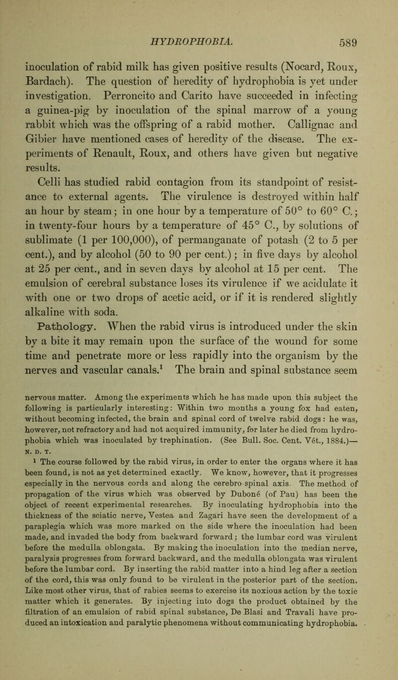 inoculation of rabid milk has given positive results (Nocard, Roux, Bardach). The question of heredity of hydrophobia is yet under investigation. Perroncito and Carito have succeeded in infecting a guinea-pig by inoculation of the spinal marrow of a young rabbit which was the offspring of a rabid mother. Callignac and Gibier have mentioned cases of heredity of the disease. The ex- periments of Renault, Roux, and others have given but negative results. Celli has studied rabid contagion from its standpoint of resist- ance to external agents. The virulence is destroyed within half an hour by steam ; in one hour by a temperature of 50° to 60° C. ; in twenty-four hours by a temperature of 45° C., by solutions of sublimate (1 per 100,000), of permanganate of potash (2 to 5 per cent.), and by alcohol (50 to 90 per cent.) ; in five days by alcohol at 25 per cent., and in seven days by alcohol at 15 per cent. The emulsion of cerebral substance loses its virulence if we acidulate it with one or two drops of acetic acid, or if it is rendered slightly alkaline with soda. Pathology. When the rabid virus is introduced under the skin by a bite it may remain upon the surface of the wouud for some time and penetrate more or less rapidly into the organism by the nerves and vascular canals.1 The brain and spinal substance seem nervous matter. Among the experiments which he has made upon this subject the following is particularly interesting : Within two months a young fox had eaten, without becoming infected, the brain and spinal cord of twelve rabid dogs : he was, however, not refractory and had not acquired immunity, for later he died from hydro- phobia which was inoculated by trephination. (See Bull. Soc. Cent. Vét., 1884.)— N. D. T. 1 The course followed by the rabid virus, in order to enter the organs where it has been found, is not as yet determined exactly. We know, however, that it progresses especially in the nervous cords and along the cerebro spinal axis. The method of propagation of the virus which was observed by Duboné (of Pau) has been the object of recent experimental researches. By inoculating hydrophobia into the thickness of the sciatic nerve, Vestea and Zagari have seen the development of a paraplegia which was more marked on the side where the inoculation had been made, and invaded the body from backward forward ; the lumbar cord was virulent before the medulla oblongata. By making the inoculation into the median nerve, paralysis progresses from forward backward, and the medulla oblongata was virulent before the lumbar cord. By inserting the rabid matter into a hind leg after a section of the cord, this was only found to be virulent in the posterior part of the section. Like most other virus, that of rabies seems to exercise its noxious action by the toxic matter which it generates. By injecting into dogs the product obtained by the filtration of an emulsion of rabid spinal substance, De Blasi and Travali have pro- duced an intoxication and paralytic phenomena without communicating hydrophobia.