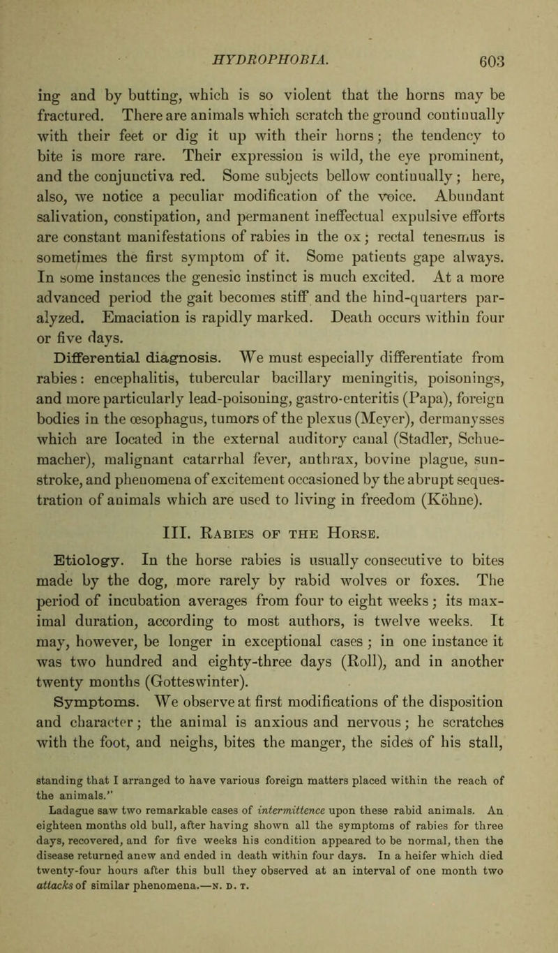 ing and by butting, which is so violent that the horns may be fractured. There are animals which scratch the ground continually with their feet or dig it up with their horns ; the tendency to bite is more rare. Their expression is wild, the eye prominent, and the conjunctiva red. Some subjects bellow continually ; here, also, we notice a peculiar modification of the vnice. Abundant salivation, constipation, and permanent ineffectual expulsive efforts are constant manifestations of rabies in the ox ; rectal tenesmus is sometimes the first symptom of it. Some patients gape always. In some instances the genesic instinct is much excited. At a more advanced period the gait becomes stiff and the hind-quarters par- alyzed. Emaciation is rapidly marked. Death occurs within four or five days. Differential diagnosis. We must especially differentiate from rabies: encephalitis, tubercular bacillary meningitis, poisonings, and more particularly lead-poisoning, gastro-enteritis (Papa), foreign bodies in the oesophagus, tumors of the plexus (Meyer), dermanysses which are located in the external auditory canal (Stadler, Schue- macher), malignant catarrhal fever, anthrax, bovine plague, sun- stroke, and phenomena of excitement occasioned by the abrupt seques- tration of auimals which are used to living in freedom (Kohne). III. Rabies of the Horse. Etiology. In the horse rabies is usually consecutive to bites made by the dog, more rarely by rabid wolves or foxes. The period of incubation averages from four to eight weeks ; its max- imal duration, according to most authors, is twelve weeks. It may, however, be longer in exceptional cases ; in one instance it was two hundred and eighty-three days (Roll), and in another twenty months (Gotteswinter). Symptoms. We observe at first modifications of the disposition and character; the animal is anxious and nervous; he scratches with the foot, aud neighs, bites the manger, the sides of his stall, standing that I arranged to have various foreign matters placed within the reach of the animals.” Ladague saw two remarkable cases of intermittence upon these rabid animals. An eighteen months old bull, after having shown all the symptoms of rabies for three days, recovered, and for five weeks his condition appeared to be normal, then the disease returned anew and ended in death within four days. In a heifer which died twenty-four hours after this bull they observed at an interval of one month two attacks of similar phenomena.—n. d. t.