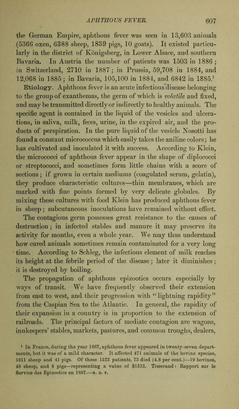 the German Empire, aphthous fever was seen in 13,603 animals (5366 oxen, 6388 sheep, 1839 pigs, 10 goats). It existed particu- larly in the district of Kônigsberg, in Lower Alsace, and southern Bavaria. In Austria the number of patients was 1503 in 1886 ; in Switzerland, 2710 in 1887 ; in Prussia, 59,708 in 1884, and 12,068 in 1885; in Bavaria, 105,100 in 1884, and 6842 iu 1885.1 Etiolog-y. Aphthous fever is an acute infectiousTlisease belonging to the group of exanthemas, the germ of which is volatile and fixed, and may be transmitted directly or indirectly to healthy animals. The specific agent is contained in the liquid of the vesicles and ulcera- tions, in saliva, milk, feces, urine, in the expired air, and the pro- ducts of perspiration. In the pure liquid of the vesicle Nosotti has found a constant micrococcus which easily takes the aniline colors ; he has cultivated and inoculated it with success. According to Klein, the micrococci of aphthous fever appear in the shape of diplococci or streptococci, and sometimes form little chains with a score of sections; if grown iu certain mediums (coagulated serum, gelatin), they produce characteristic cultures—thin membranes, which are marked with fine points formed by very delicate globules. By mixing these cultures with food Klein has produced aphthous fever in sheep; subcutaneous inoculations have remained without effect. The contagious germ possesses great resistance to the causes of destruction ; in infected stables and manure it may preserve its activity for months, even a whole year. We may thus understand how cured animals sometimes remain contaminated for a very long time. According to Schleg, the infectious element of milk reaches its height at the febrile period of the disease ; later it diminishes ; it is destroyed by boiling. The propagation of aphthous epizootics occurs especially by ways of transit. We bave frequently observed their extension from east to west, and their progression with “lightning rapidity” from the Caspian Sea to the Atlantic. In general, the rapidity of their expansion in a country is in proportion to the extension of railroads. The principal factors of mediate contagion are wagons, innkeepers’ stables, markets, pastures, and common troughs, dealers, 1 In France, during the year 1887, aphthous fever appeared in twenty-seven depart- ments, but it was of a mild character. It affected 471 animals of the bovine species, 1011 sheep and 41 pigs. Of these 1523 patients, 73 died (4.8 per cent.)—19 bovines, 48 sheep, and 6 pigs—representing a value of $1333. Tisserand: Rapport sur le Service des Epizootics en 1887.—n. d. t.