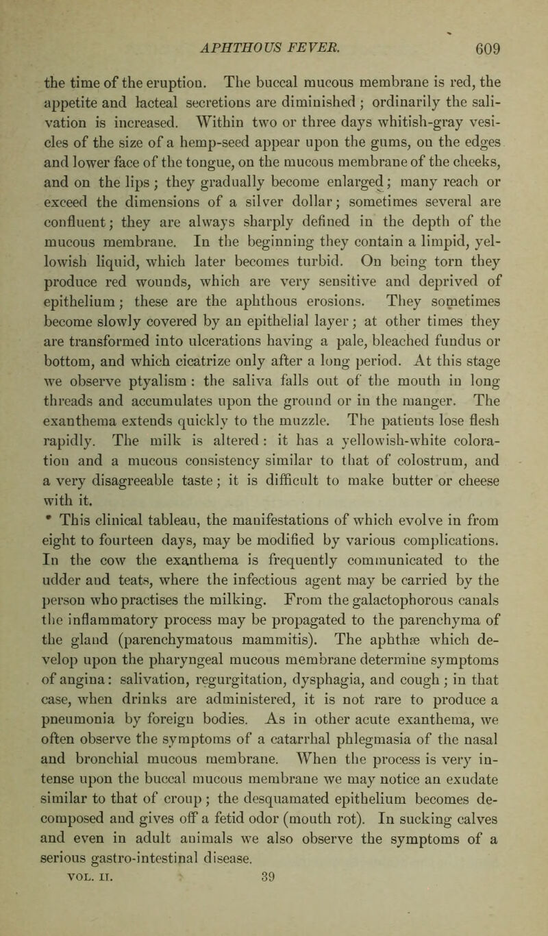 the time of the eruption. The buccal mucous membrane is red, the appetite and lacteal secretions are diminished ; ordinarily the sali- vation is increased. Within two or three days whitish-gray vesi- cles of the size of a hemp-seed appear upon the gums, ou the edges and lower face of the tongue, on the mucous membrane of the cheeks, and on the lips ; they gradually become enlarged; many reach or exceed the dimensions of a silver dollar; sometimes several are confluent; they are always sharply defined in the depth of the mucous membrane. In the beginning they contain a limpid, yel- lowish liquid, which later becomes turbid. On being torn they produce red wounds, which are very sensitive and deprived of epithelium ; these are the aphthous erosions. They sometimes become slowly covered by an epithelial layer ; at other times they are transformed into ulcerations having a pale, bleached fundus or bottom, and which cicatrize only after a long period. At this stage we observe ptyalism : the saliva falls out of the mouth in long threads and accumulates upon the ground or in the manger. The exanthema extends quickly to the muzzle. The patients lose flesh rapidly. The milk is altered : it has a yellowish-white colora- tion and a mucous consistency similar to that of colostrum, and a very disagreeable taste ; it is difficult to make butter or cheese with it. * This clinical tableau, the manifestations of which evolve in from eight to fourteen days, may be modified by various complications. In the cow the exanthema is frequently communicated to the udder aud teats, where the infectious agent may be carried by the person who practises the milking. From the galactophorous canals the inflammatory process may be propagated to the parenchyma of the gland (parenchymatous mammitis). The aphthæ which de- velop upon the pharyngeal mucous membrane determine symptoms of angina : salivation, regurgitation, dysphagia, and cough ; in that case, when drinks are administered, it is not rare to produce a pneumonia by foreign bodies. As in other acute exanthema, we often observe the symptoms of a catarrhal phlegmasia of the nasal and bronchial mucous membrane. When the process is very in- tense upon the buccal mucous membrane we may notice an exudate similar to that of croup; the desquamated epithelium becomes de- composed and gives off a fetid odor (mouth rot). In sucking calves and even in adult auimals we also observe the symptoms of a serious gastro-intestinal disease. VOL. IT. 39