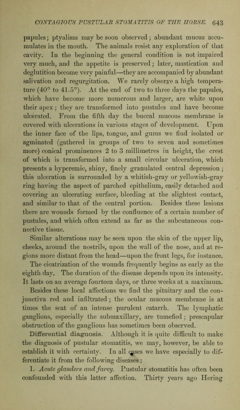 papules; ptyalism may be soou observed; abundant mucus accu- mulates in the mouth. The animals resist any exploration of that cavity. In the beginning the general condition is not impaired very much, and the appetite is preserved ; later, mastication and deglutition become very painful—they are accompanied by abundant salivation and regurgitation. We rarely observe a high tempera- ture (40° to 41.5°). At the end of two to three days the papules, which have become more numerous and larger, are white upon their apex ; they are transformed into pustules and have become ulcerated. From the fifth day the buccal mucous membrane is covered with ulcerations in various stages of development. Upon the inner face of the lips, tongue, and gums we find isolated or agminated (gathered in groups of two to seven and sometimes more) conical prominences 2 to 3 millimetres in height, the crest of which is transformed into a small circular ulceration, which presents a hyperemic, shiny, finely granulated central depression ; this ulceration is surrounded by a whitish-gray or yellowish-gray ring having the aspect of parched epithelium, easily detached and covering an ulcerating surface, bleeding at the slightest contact, and similar to that of the central portion. Besides these lesions there are wounds formed by the confluence of a certain number of pustules, and which often extend as far as the subcutaneous con- nective tissue. Similar alterations may be seen upon the skin of the upper lip, cheeks, around the nostrils, upon the wall of the nose, and at re- gions more distant from the head—upon the front legs, for instance. The cicatrization of the wounds frequently begins as early as the eighth day. The duration of the disease depends upon its intensity. It lasts on an average fourteen days, or three weeks at a maximum. Besides these local affections we find the pituitary and the con- junctiva red and infiltrated ; the ocular mucous membrane is at times the seat of an intense purulent catarrh. The lymphatic ganglions, especially the submaxillary, are tumefied ; prescapular obstruction of the ganglions has sometimes been observed. Differential diagnosis. Although it is quite difficult to make the diagnosis of pustular stomatitis, we may, however, be able to establish it with certainty. In all <^ses we have especially to dif- ferentiate it from the following diseases : 1. Acute glanders and farcy. Pustular stomatitis has often been confounded with this latter affection. Thirty years ago Hering