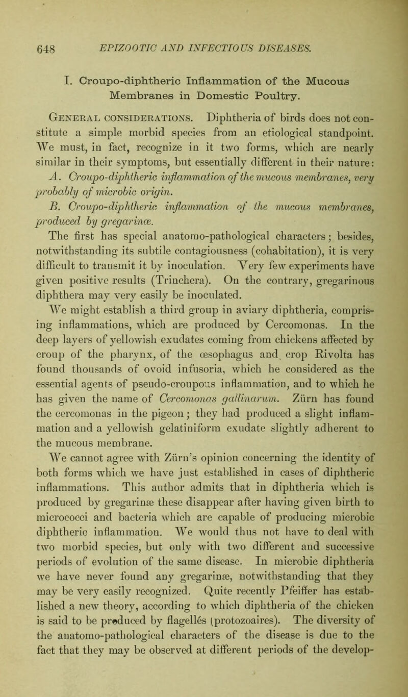 I. Croupo-diphtheric Inflammation of the Mucous Membranes in Domestic Poultry. General considerations. Diphtheria of birds does not con- stitute a simple morbid species from an etiological standpoint. We must, in fact, recognize in it two forms, which are nearly similar in their symptoms, but essentially different in their nature: A. Croupo-diphtheric inflammation of the mucous membranes, very probably of microbic origin. B. Croupo-diphtheric inflammation of the mucous membranes, produced by gregarince. The first has special auatomo-pathological characters ; besides, notwithstanding its subtile contagiousness (cohabitation), it is very difficult to transmit it by inoculation. Very few experiments have given positive results (Trinchera). On the contrary, gregarinous diphthera may very easily be inoculated. We might establish a third group in aviary diphtheria, compris- ing inflammations, which are produced by Cercomonas. In the deep layers of yellowish exudates coming from chickens affected by croup of the pharynx, of the oesophagus and crop Rivolta has found thousands of ovoid infusoria, which he considered as the essential agents of pseudo-croupous inflammation, and to which he has given the name of Cercomonas gallinarum. Zfirn has found the cercomonas in the pigeon ; they had produced a slight inflam- mation and a yellowish gelatiniform exudate slightly adherent to the mucous membrane. We cannot agree with Ziirn’s opinion concerning the identity of both forms which we have just established in cases of diphtheric inflammations. This author admits that in diphtheria which is produced by gregarinæ these disappear after having given birth to micrococci and bacteria which are capable of producing microbic diphtheric inflammation. We would thus not have to deal with two morbid species, but only with two different and successive periods of evolution of the same disease. In microbic diphtheria we have never found any gregarinæ, notwithstanding that they may be very easily recognized. Quite recently Pfeiffer has estab- lished a new theory, according to which diphtheria of the chicken is said to be produced by flagellés (protozoaires). The diversity of the auatomo-pathological characters of the disease is due to the fact that they may be observed at different periods of the develop-