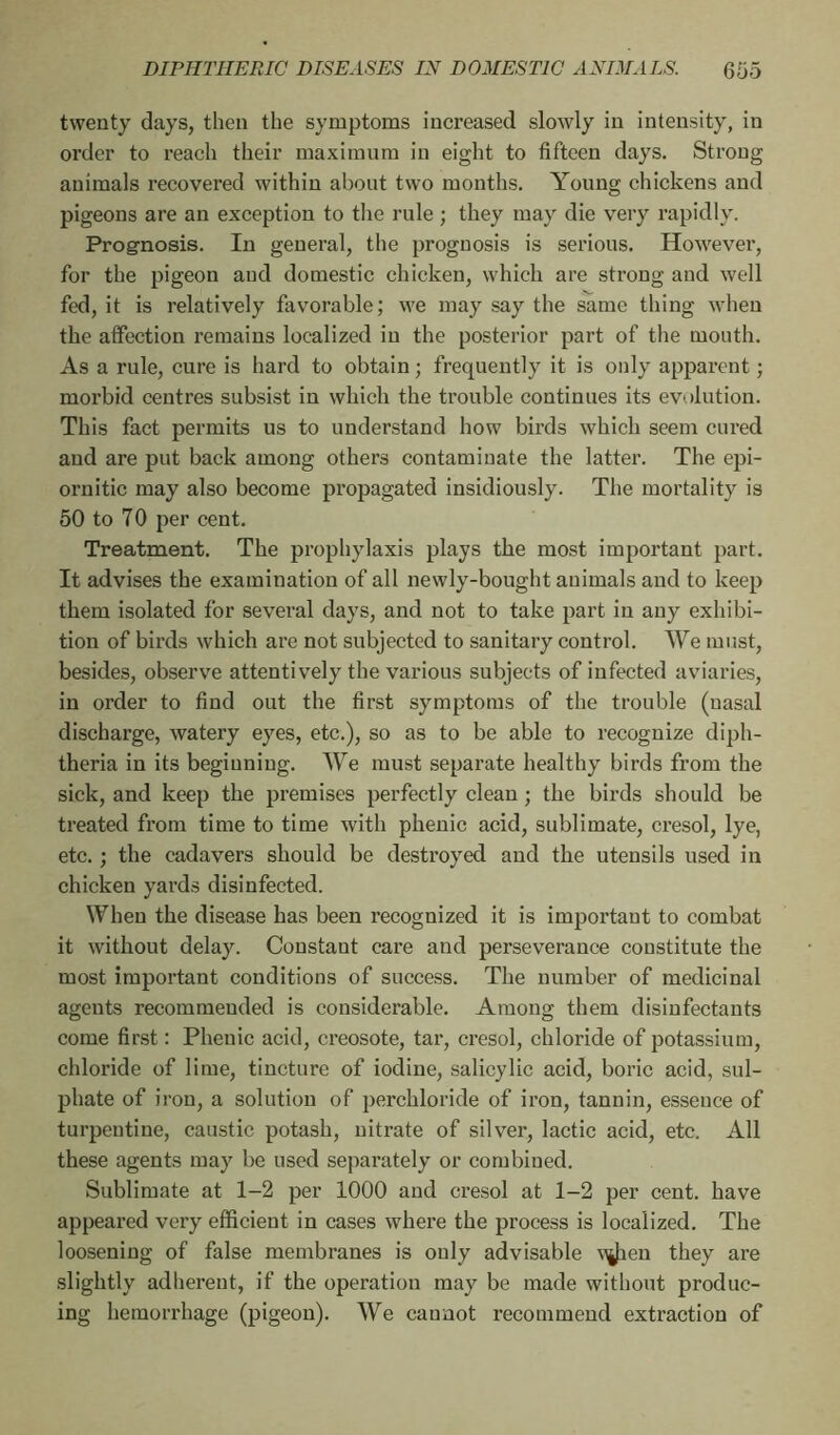 twenty days, then the symptoms increased slowly in intensity, in order to reach their maximum in eight to fifteen days. Strong animals recovered within about two months. Young chickens and pigeons are an exception to the rule ; they may die very rapidly. Prognosis. In general, the prognosis is serious. However, for the pigeon and domestic chicken, which are strong and well fed, it is relatively favorable; we may say the same thing when the affection remains localized in the posterior part of the mouth. As a rule, cure is hard to obtain ; frequently it is only apparent ; morbid centres subsist in which the trouble continues its evolution. This fact permits us to understand how birds which seem cured and are put back among others contaminate the latter. The epi- ornitic may also become propagated insidiously. The mortality is 50 to 70 per cent. Treatment. The prophylaxis plays the most important part. It advises the examination of all newly-bought animals and to keep them isolated for several days, and not to take part in any exhibi- tion of birds which are not subjected to sanitary control. We must, besides, observe attentively the various subjects of infected aviaries, in order to find out the first symptoms of the trouble (nasal discharge, watery eyes, etc.), so as to be able to recognize diph- theria in its beginning. We must separate healthy birds from the sick, and keep the premises perfectly clean ; the birds should be treated from time to time with phenic acid, sublimate, cresol, lye, etc. ; the cadavers should be destroyed and the utensils used in chicken yards disinfected. When the disease has been recognized it is important to combat it without delay. Constant care and perseverance constitute the most important conditions of success. The number of medicinal agents recommended is considerable. Among them disinfectants come first : Phenic acid, creosote, tar, cresol, chloride of potassium, chloride of lime, tincture of iodine, salicylic acid, boric acid, sul- phate of iron, a solution of perchloride of iron, tannin, essence of turpentine, caustic potash, nitrate of silver, lactic acid, etc. All these agents may be used separately or combined. Sublimate at 1-2 per 1000 and cresol at 1-2 per cent, have appeared very efficient in cases where the process is localized. The loosening of false membranes is only advisable vjien they are slightly adherent, if the operation may be made without produc- ing hemorrhage (pigeon). We cannot recommend extraction of