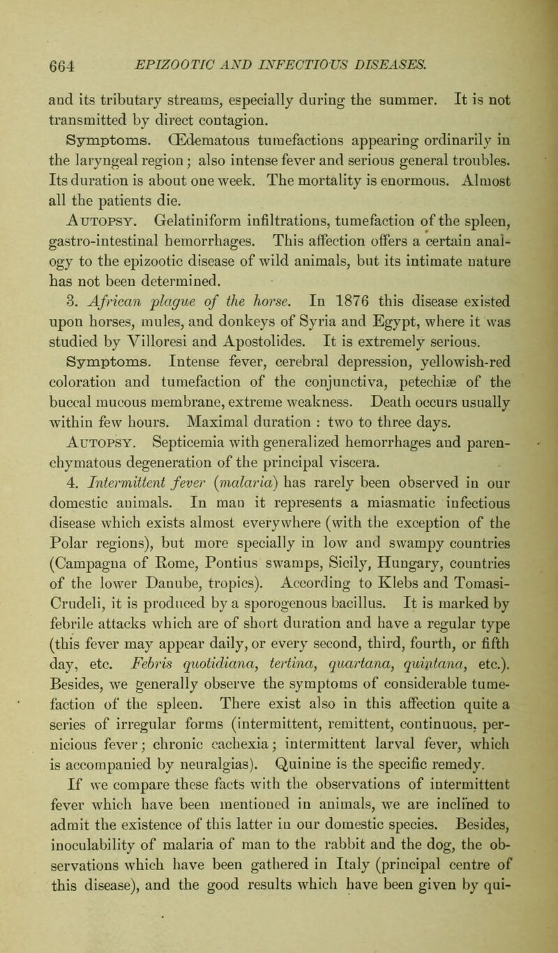 and its tributary streams, especially during the summer. It is not transmitted by direct contagion. Symptoms. (Edematous tumefactions appearing ordinarily in the laryngeal region ; also intense fever and serious general troubles. Its duration is about oue week. The mortality is enormous. Almost all the patients die. Autopsy. Gelatiniform infiltrations, tumefaction of the spleen, gastro-intestinal hemorrhages. This affection offers a certain anal- ogy to the epizootic disease of wild animals, but its intimate nature has not been determined. 3. African plague of the horse. In 1876 this disease existed upon horses, mules, and donkeys of Syria and Egypt, where it was studied by Villoresi and Apostolides. It is extremely serious. Symptoms. Intense fever, cerebral depression, yellowish-red coloration and tumefaction of the conjunctiva, petechise of the buccal mucous membrane, extreme weakness. Death occurs usually within few hours. Maximal duration : two to three days. Autopsy. Septicemia with generalized hemorrhages and paren- chymatous degeneration of the principal viscera. 4. Intermittent fever (malaria) has rarely been observed in our domestic animals. In mau it represents a miasmatic iufectious disease which exists almost everywhere (with the exception of the Polar regions), but more specially iu low and swampy countries (Campagna of Rome, Pontius swamps, Sicily, Hungary, countries of the lower Dauube, tropics). According to Klebs and Tomasi- Crudeli, it is produced by a sporogenous bacillus. It is marked by febrile attacks which are of short duration and have a regular type (this fever may appear daily, or every second, third, fourth, or fifth day, etc. Febris quotidiana, tertina, quartana, quintana, etc.). Besides, we generally observe the symptoms of considerable tume- faction of the spleen. There exist also in this affection quite a series of irregular forms (intermittent, remittent, continuous, per- nicious fever ; chronic cachexia ; intermittent larval fever, which is accompanied by neuralgias). Quinine is the specific remedy. If we compare these facts with the observations of intermittent fever which have been mentioned in animals, we are inclined to admit the existence of this latter iu our domestic species. Besides, inoculability of malaria of man to the rabbit and the dog, the ob- servations which have been gathered in Italy (principal centre of this disease), and the good results which have been given by qui-