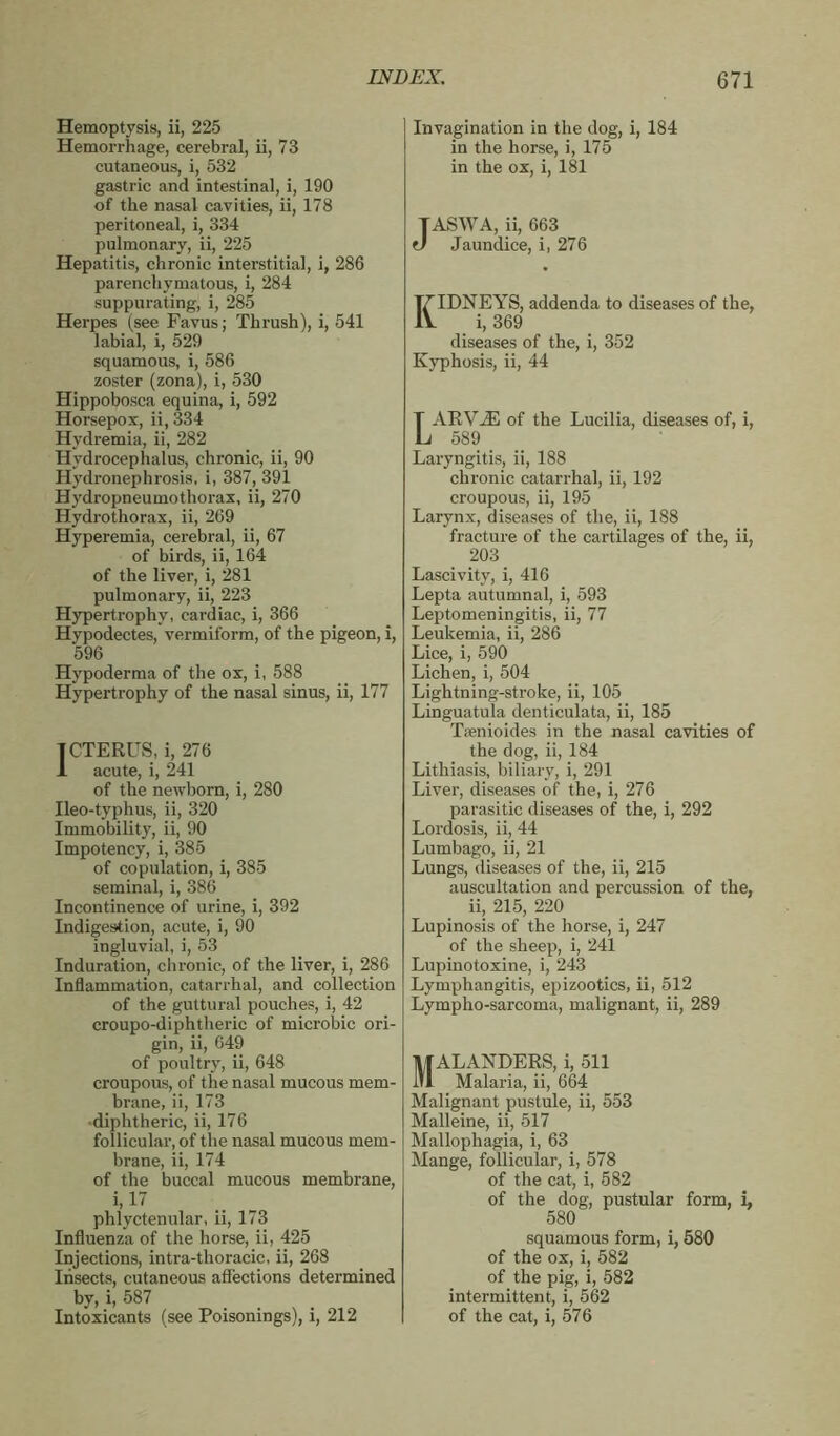 Hemoptysis, ii, 225 Hemorrhage, cerebral, ii, 73 cutaneous, i, 532 gastric and intestinal, i, 190 of the nasal cavities, ii, 178 peritoneal, i, 334 pulmonary, ii, 225 Hepatitis, chronic interstitial, i, 286 parenchymatous, i, 284 suppurating, i, 285 Herpes (see Favus; Thrush), i, 541 labial, i, 529 squamous, i, 586 zoster (zona), i, 530 Hippobosca equina, i, 592 Horsepox, ii, 334 Hydremia, ii, 282 Hydrocephalus, chronic, ii, 90 Hydronephrosis, i, 387, 391 Hydropneumothorax, ii, 270 Hydrothorax, ii, 269 Hyperemia, cerebral, ii, 67 of birds, ii, 164 of the liver, i, 281 pulmonary, ii, 223 Hypertrophy, cardiac, i, 366 Hypodectes, vermiform, of the pigeon, i, 596 Hvpoderma of the ox, i, 588 Hypertrophy of the nasal sinus, ii, 177 ICTERUS, i, 276 1 acute, i, 241 of the newborn, i, 280 Ileo-typhus, ii, 320 Immobility, ii, 90 Impotency, i, 385 of copulation, i, 385 seminal, i, 386 Incontinence of urine, i, 392 Indigestion, acute, i, 90 ingluvial, i, 53 Induration, chronic, of the liver, i, 286 Inflammation, catarrhal, and collection of the guttural pouches, i, 42 croupo-diphtheric of microbic ori- gin, ii, 649 of poultry, ii, 648 croupous, of the nasal mucous mem- brane, ii, 173 •diphtheric, ii, 176 follicular, of the nasal mucous mem- brane, ii, 174 of the buccal mucous membrane, i, 17 phlyctenular, ii, 173 Influenza of the horse, ii, 425 Injections, intra-thoracic, ii, 268 Insects, cutaneous affections determined by, i, 587 Intoxicants (see Poisonings), i, 212 Invagination in the dog, i, 184 in the horse, i, 175 in the ox, i, 181 TASWA, ii, 663 J Jaundice, i, 276 IDNEYS, addenda to diseases of the, i, 369 diseases of the, i, 352 Kyphosis, ii, 44 ARVÆ of the Lucilia, diseases of, i, 589 Laryngitis, ii, 188 chronic catarrhal, ii, 192 croupous, ii, 195 Larynx, diseases of the, ii, 188 fracture of the cartilages of the, ii, 203 Lascivity, i, 416 Lepta autumnal, i, 593 Leptomeningitis, ii, 77 Leukemia, ii, 286 Lice, i, 590 Lichen, i, 504 Lightning-stroke, ii, 105 Linguatula denticulata, ii, 185 Tænioides in the nasal cavities of the dog, ii, 184 Lithiasis, biliary, i, 291 Liver, diseases of the, i, 276 parasitic diseases of the, i, 292 Lordosis, ii, 44 Lumbago, ii, 21 Lungs, diseases of the, ii, 215 auscultation and percussion of the, ii, 215, 220 Lupinosis of the horse, i, 247 of the sheep, i, 241 Lupinotoxine, i, 243 Lymphangitis, epizootics, ii, 512 Lympho-sarcoma, malignant, ii, 289 MAL ANDERS, i, 511 Malaria, ii, 664 Malignant pustule, ii, 553 Malleine, ii, 517 Mallophagia, i, 63 Mange, follicular, i, 578 of the cat, i, 582 of the dog, pustular form, i, 580 squamous form, i, 580 of the ox, i, 582 of the pig, i, 582 intermittent, i, 562 of the cat, i, 576