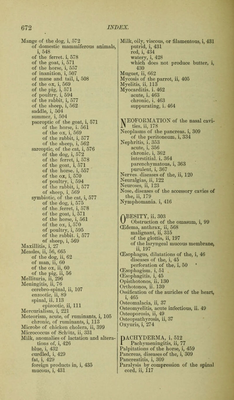 Mange of the dog, i, 572 of domestic mammiferous animals, i, 548 of the ferret, i, 578 of the goat, i, 571 of the horse, i, 557 of inanition, i, 507 of mane and tail, i, 508 of the ox, i, 569 of the pig, i, 571 of poultry, i, 594 of the rabbit, i, 577 of the sheep, i, 562 saddle, i, 504 summer, i, 504 psoroptic of the goat, i, 571 of the horse, i. 561 of the ox, i, 569 of the rabbit, i, 577 of the sheep, i, 562 sarcoptic, of the cat, i, 576 of the dog, i, 572 of the ferret, i, 578 of the goat, i, 571 of the horse, i, 557 of the ox, i, 570 of poultry, i, 594 of the rabbit, i, 577 of sheep, i, 569 symbiotic, of the cat, i, 577 of the dog, i, 575 of the ferret, i, 578 of the goat, i, 571 of the horse, i, 561 of the ox, i, 570 of poultry, i, 595 of the rabbit, i, 577 of sheep, i, 569 Maxillitis, i, 27 Measles, ii, 56, 665 of the dog, ii, 62 of man, ii, 60 of the ox, ii, 60 of the pig, ii, 56 Mellituria, ii, 296 Meningitis, ii, 76 cerebro-spinal, ii, 107 enzootic, ii, 89 spinal, ii, 113 epizootic, ii, 111 Mercurialism, i, 221 Meteorism, acute, of ruminants, i, 105 chronic, of ruminants, i, 113 Microbe of chicken cholera, ii, 399 Micrococcus of Schütz, ii, 331 Milk, anomalies of lactation and altera- tions of, i, 426 blue, i, 432 curdled, i, 429 fat, i, 429 foreign products in, i, 435 mucous, i, 431 Milk, oily, viscous, or filamentous, i, 431 putrid, i, 431 red, i, 434 watery, i, 428 which does not produce butter, i, 430 Muguet, ii, 662 Mycosis of the parrot, ii, 405 Myelitis, ii. 113 Myocarditis, i, 462 acute, i, 463 chronic, i, 463 suppurating, i, 464 Neoformation of the nasal cavi- ties, ii, 178 Neoplasms of the pancreas, i, 309 of the peritoneum, i, 334 Nephritis, i, 353 acute, i, 356 chronic, i, 362 interstitial, i, 364 parenchymatous, i, 363 purulent, i, 367 Nerves, diseases of the, ii, 120 Neuralgias, ii, 122 Neuroses, ii, 123 Nose, diseases of the accessory cavies of the, ii, 179 Nymphomania, i, 416 OBESITY, ii, 303 Obstruction of the omasum, i, 99 Œdema, anthrax, ii, 568 malignant, ii, 315 of the glottis, ii, 197 of the laryngeal mucous membrane, ii, 197 (Esophagus, dilatations of the, i, 46 diseases of the, i, 45 perforation of the, i, 50 * Œsophagism, i, 51 (Esophagitis, i, 45 Opisthotonos, ii, 130 Orthotonos, ii, 130 Ossification of the auricles of the heart, i, 465 Osteomalacia, ii, 37 Osteomyelitis, acute infectious, ii, 49 Osteoporosis, ii, 49 Osteopsathyrosis, ii, 37 Oxyuris, i, 274 DACHYDERMA, i, 512 T Pachymeningitis, ii, 77 Palpitations of the horse, i, 459 Pancreas, diseases of the, i, 309 Pancreatitis, i, 309 Paralysis by compression of the spinal cord, ii, 117