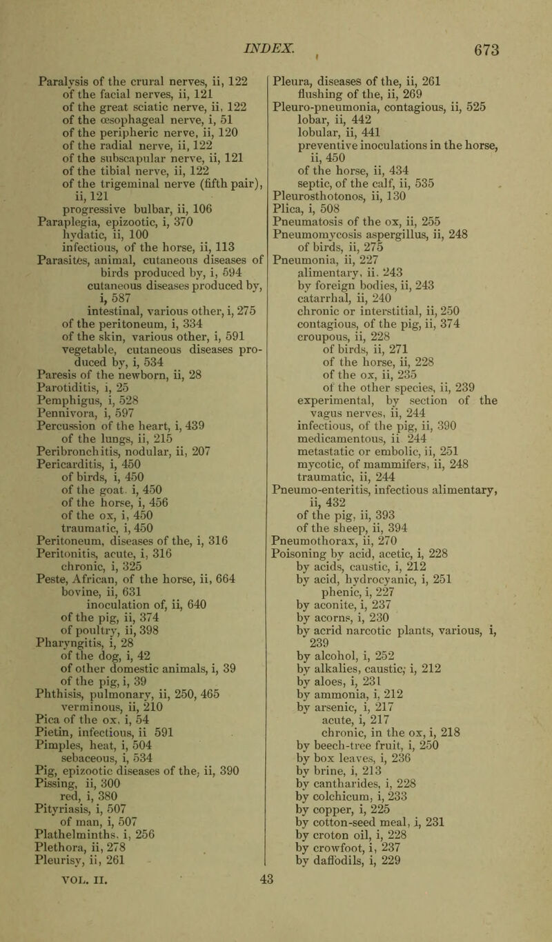 Paralysis of the crural nerves, ii, 122 of the facial nerves, ii, 121 of the great sciatic nerve, ii, 122 of the oesophageal nerve, i, 51 of the peripheric nerve, ii, 120 of the radial nerve, ii, 122 of the subscapular nerve, ii, 121 of the tibial nerve, ii, 122 of the trigeminal nerve (fifth pair), ii, 121 progressive bulbar, ii, 106 Paraplegia, epizootic, i, 370 hydatic, ii, 100 infectious, of the horse, ii, 113 Parasites, animal, cutaneous diseases of birds produced by, i, 594 cutaneous diseases produced by, i, 587 intestinal, various other, i, 275 of the peritoneum, i, 334 of the skin, various other, i, 591 vegetable, cutaneous diseases pro- duced by, i, 534 Paresis of the newborn, ii, 28 Parotiditis, i, 25 Pemphigus, i, 528 Pennivora, i, 597 Percussion of the heart, i, 439 of the lungs, ii, 215 Peribronchitis, nodular, ii, 207 Pericarditis, i, 450 of birds, i, 450 of the goat, i, 450 of the horse, i, 456 of the ox, i, 450 traumatic, i, 450 Peritoneum, diseases of the, i, 316 Peritonitis, acute, i, 316 chronic, i, 325 Peste, African, of the horse, ii, 664 bovine, ii, 631 inoculation of, ii, 640 of the pig, ii, 374 of poultry, ii, 398 Pharyngitis, i, 28 of the dog, i, 42 of other domestic animals, i, 39 of the pig, i, 39 Phthisis, pulmonary, ii, 250, 465 verminous, ii, 210 Pica of the ox, i, 54 Pietin, infectious, ii 591 Pimples, heat, i, 504 sebaceous, i, 534 Pig, epizootic diseases of the. ii, 390 Pissing, ii, 300 red, i, 380 Pityriasis, i, 507 of man, i, 507 Plathelminths. i, 256 Plethora, ii, 278 Pleurisy, ii, 261 VOL. II. Pleura, diseases of the, ii, 261 flushing of the, ii, 269 Pleuro-pneumonia, contagious, ii, 525 lobar, ii, 442 lobular, ii, 441 preventive inoculations in the horse, ii, 450 of the horse, ii, 434 septic, of the calf, ii, 535 Pleurosthotonos, ii, 130 Plica, i, 508 Pneumatosis of the ox, ii, 255 Pneumomycosis aspergillus, ii, 248 of birds, ii, 275 Pneumonia, ii, 227 alimentary, ii. 243 by foreign bodies, ii, 243 catarrhal, ii, 240 chronic or interstitial, ii, 250 contagious, of the pig, ii, 37 4 croupous, ii, 228 of birds, ii, 271 of the horse, ii, 228 of the ox, ii, 235 of the other species, ii, 239 experimental, by section of the vagus nerves, ii, 244 infectious, of the pig, ii, 390 medicamentous, ii 244 metastatic or embolic, ii, 251 mycotic, of mammifers, ii, 248 traumatic, ii, 244 Pneumo-enteritis, infectious alimentary, ii, 432 of the pig, ii, 393 of the sheep, ii, 394 Pneumothorax, ii, 270 Poisoning by acid, acetic, i, 228 by acids, caustic, i, 212 by acid, hydrocyanic, i, 251 phenic, i, 227 by aconite, i, 237 by acorns, i, 230 by acrid narcotic plants, various, i, 239 by alcohol, i, 252 by alkalies, caustic; i, 212 by aloes, i, 231 by ammonia, i, 212 by arsenic, i, 217 acute, i, 217 chronic, in the ox, i, 218 by beech-tree fruit, i, 250 by box leaves, i, 236 by brine, i, 213 by cantharides, i, 228 by colchicum, i, 233 by copper, i, 225 by cotton-seed meal, i, 231 by croton oil, i, 228 by crowfoot, i, 237 by daffodils, i, 229