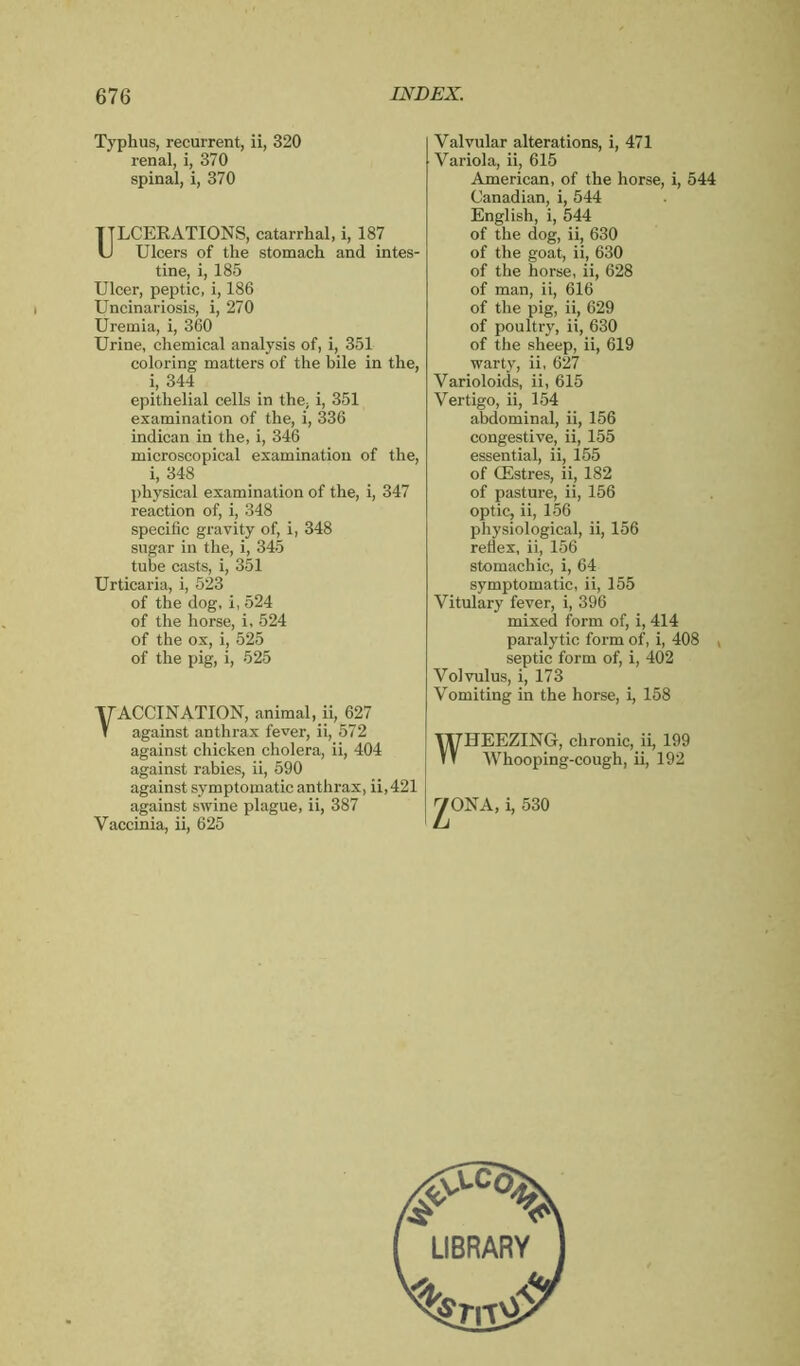 Typhus, recurrent, ii, 320 renal, i, 370 spinal, i, 370 ULCERATIONS, catarrhal, i, 187 Ulcers of the stomach and intes- tine, i, 185 Ulcer, peptic, i, 186 Uncinariosis, i, 270 Uremia, i, 360 Urine, chemical analysis of, i, 351 coloring matters of the bile in the, i, 344 epithelial cells in the, i, 351 examination of the, i, 336 indican in the, i, 346 microscopical examination of the, i, 348 physical examination of the, i, 347 reaction of, i, 348 specific gravity of, i, 348 sugar in the, i, 345 tube casts, i, 351 Urticaria, i, 523 of the dog, i, 524 of the horse, i, 524 of the ox, i, 525 of the pig, i, 525 Valvular alterations, i, 471 Variola, ii, 615 American, of the horse, i, 544 Canadian, i, 544 English, i, 544 of the dog, ii, 630 of the goat, ii, 630 of the horse, ii, 628 of man, ii, 616 of the pig, ii, 629 of poultry, ii, 630 of the sheep, ii, 619 warty, ii, 627 Varioloids, ii, 615 Vertigo, ii, 154 abdominal, ii, 156 congestive, ii, 155 essential, ii, 155 of Œstres, ii, 182 of pasture, ii, 156 optic, ii, 156 physiological, ii, 156 reflex, ii, 156 stomachic, i, 64 symptomatic, ii, 155 Vitulary fever, i, 396 mixed form of, i, 414 paralytic form of, i, 408 v septic form of, i, 402 Volvulus, i, 173 Vomiting in the horse, i, 158 WHEEZING, chronic, ii, 199 Whooping-cough, ii, 192 yONA, i, 530 yACCINATION, animal, ii, 627 T against anthrax fever, ii, 572 against chicken cholera, ii, 404 against rabies, ii, 590 against symptomatic anthrax, ii, 421 against swine plague, ii, 387 Vaccinia, ii, 625