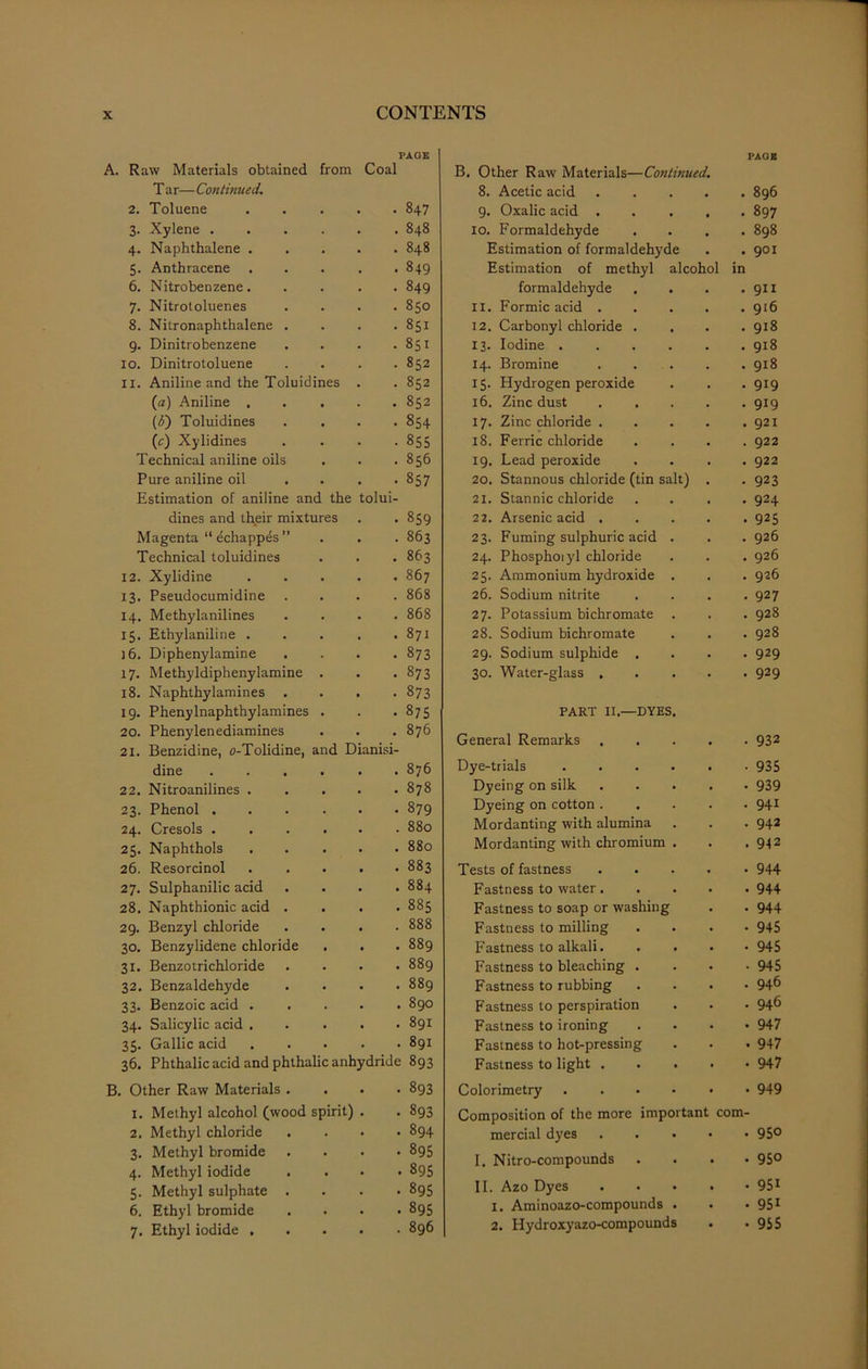 Raw Materials obtained PAGE from Coal B. Other Raw Materials—Continued. PAGE T ar— Continued. 8. Acetic acid . 896 2. Toluene . 847 9. Oxalic acid . . 897 3. Xylene . . 848 IO. Formaldehyde . 898 4. Naphthalene . . 848 Estimation of formaldehyde . 901 5. Anthracene • . • 849 Estimation of methyl alcohol in 6. Nitrobenzene. . 849 formaldehyde . 911 7. Nitrotoluenes . 850 II. Formic acid . . 916 8. Nitronaphthalene . . 851 12. Carbonyl chloride . . 918 9. Dinitrobenzene . 851 13. Iodine .... . 918 10. Dinitrotoluene • 852 14. Bromine . 918 11. Aniline and the Toluidines . 852 IS- Hydrogen peroxide • 919 (a) Aniline . . 852 16. Zinc dust . 919 (3) Toluidines . 854 17. Zinc chloride . . 921 (e) Xylidines . 855 18. Ferric chloride . 922 Technical aniline oils . 856 19. Lead peroxide . 922 Pure aniline oil • 857 20. Stannous chloride (tin salt) . 923 Estimation of aniline and the tolui- 21. Stannic chloride . 924 dines and their mixtures 859 22. Arsenic acid . • 925 Magenta “ echappes ” . 863 23. Fuming sulphuric acid . . 926 Technical toluidines • • • 863 24. Phosphoiyl chloride . 926 12. Xylidine . 867 25. Ammonium hydroxide . . 926 13. Pseudocumidine 868 26. Sodium nitrite . 927 14. Methylanilines . 868 27. Potassium bichromate . . 928 15. Ethylaniline . . 871 28. Sodium bichromate . 928 ]6. Diphenylamine . 873 29. Sodium sulphide . • 929 17. Methyldiphenylamine . 873 30. Water-glass . • 929 18. Naphthylamines . . • 873 19. Phenylnaphthylamines . 875 PART II.—DYES. 20. Phenylenediamines 21. Benzidine, o-Tolidine, and Dianisi- 876 General Remarks • 932 dine • • • 876 Dye-trials .... • 935 22. Nitroanilines . • • • CO r>. CO Dyeing on silk • 939 23. Phenol . 879 Dyeing on cotton . . 941 24. Cresols . • • • 880 Mordanting with alumina . 942 25. Naphthols . 880 Mordanting with chromium . . 942 26. Resorcinol . 883 Tests of fastness • 944 27. Sulphanilic acid . 884 Fastness to water. • 944 28. Naphthionic acid . . 885 Fastness to soap or washing • 944 29. Benzyl chloride . 888 Fastness to milling • 945 30. Benzylidene chloride . 889 Fastness to alkali. • 945 31. Benzotrichloride . 889 Fastness to bleaching . • 945 32. Benzaldehyde . 889 Fastness to rubbing . 946 33. Benzoic acid . . 890 Fastness to perspiration . 946 34. Salicylic acid . . 891 Fastness to ironing • 947 35. Gallic acid . 891 Fastness to hot-pressing . 947 36. Phthalic acid and phthalic anhydride 893 Fastness to light . . . • 947 Other Raw Materials . . 893 Colorimetry .... . 949 1. Methyl alcohol (wood spirit) . 893 Composition of the more important com- 2. Methyl chloride . . 894 mercial dyes • 950 3. Methyl bromide . 895 I. Nitro-compounds • 95° 4. Methyl iodide . • 895 . 951 5. Methyl sulphate . . 895 II. Azo Dyes 6. Ethyl bromide • • • 895 1. Aminoazo-compounds . • 95i 7. Ethyl iodide . . 896 2. Hydroxyazo-compounds • 955