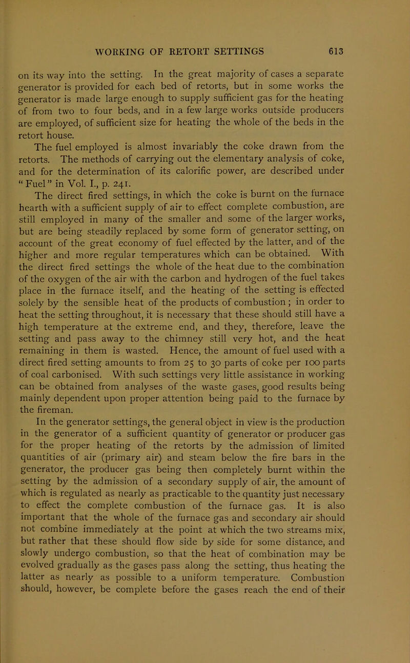 on its way into the setting. In the great majority of cases a separate generator is provided for each bed of retorts, but in some works the generator is made large enough to supply sufficient gas for the heating of from two to four beds, and in a few large works outside producers are employed, of sufficient size for heating the whole of the beds in the retort house. The fuel employed is almost invariably the coke drawn from the retorts. The methods of carrying out the elementary analysis of coke, and for the determination of its calorific power, are described under “ Fuel” in Vol. I., p. 241. The direct fired settings, in which the coke is burnt on the furnace hearth with a sufficient supply of air to effect complete combustion, are still employed in many of the smaller and some of the larger works, but are being steadily replaced by some form of generator setting, on account of the great economy of fuel effected by the latter, and of the higher and more regular temperatures which can be obtained. With the direct fired settings the whole of the heat due to the combination of the oxygen of the air with the carbon and hydrogen of the fuel takes place in the furnace itself, and the heating of the setting is effected solely by the sensible heat of the products of combustion; in order to heat the setting throughout, it is necessary that these should still have a high temperature at the extreme end, and they, therefore, leave the setting and pass away to the chimney still very hot, and the heat remaining in them is wasted. Hence, the amount of fuel used with a direct fired setting amounts to from 25 to 30 parts of coke per 100 parts of coal carbonised. With such settings very little assistance in working can be obtained from analyses of the waste gases, good results being mainly dependent upon proper attention being paid to the furnace by the fireman. In the generator settings, the general object in view is the production in the generator of a sufficient quantity of generator or producer gas for the proper heating of the retorts by the admission of limited quantities of air (primary air) and steam below the fire bars in the generator, the producer gas being then completely burnt within the setting by the admission of a secondary supply of air, the amount of which is regulated as nearly as practicable to the quantity just necessary to effect the complete combustion of the furnace gas. It is also important that the whole of the furnace gas and secondary air should not combine immediately at the point at which the two streams mix, but rather that these should flow side by side for some distance, and slowly undergo combustion, so that the heat of combination may be evolved gradually as the gases pass along the setting, thus heating the latter as nearly as possible to a uniform temperature. Combustion should, however, be complete before the gases reach the end of their