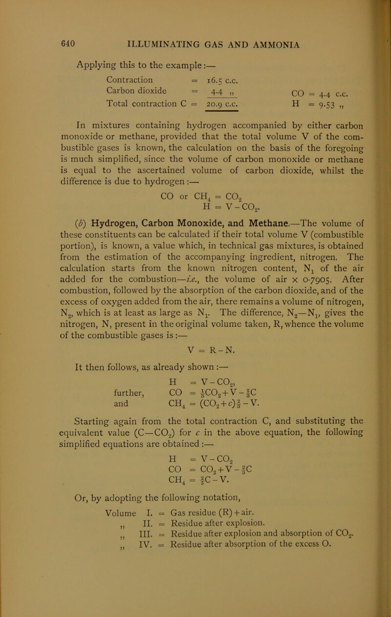 Applying this to the example:— Contraction = 16.5 c.c. Carbon dioxide = 4.4 „ Total contraction C = 20.9 c.c. In mixtures containing hydrogen accompanied by either carbon monoxide or methane, provided that the total volume V of the com- bustible gases is known, the calculation on the basis of the foregoing is much simplified, since the volume of carbon monoxide or methane is equal to the ascertained volume of carbon dioxide, whilst the difference is due to hydrogen :— CO or CH4 = C02 H = V-C02. (6) Hydrogen, Carbon Monoxide, and Methane.—The volume of these constituents can be calculated if their total volume V (combustible portion), is known, a value which, in technical gas mixtures, is obtained from the estimation of the accompanying ingredient, nitrogen. The calculation starts from the known nitrogen content, N4 of the air added for the combustion—i.e., the volume of air x 07905. After combustion, followed by the absorption of the carbon dioxide, and of the excess of oxygen added from the air, there remains a volume of nitrogen, N2, which is at least as large as Nr The difference, N2—N1( gives the nitrogen, N, present in the original volume taken, R, whence the volume of the combustible gases is :— V = R-N. It then follows, as already shown :— H = V-C02, further, CO = ^C02 + V-§C and CH4 = (C02 + c)f- V. Starting again from the total contraction C, and substituting the equivalent value (C—C02) for c in the above equation, the following simplified equations are obtained :— H = V-COo CO = COo + V-fC CH4 = fC-V. Or, by adopting the following notation, Volume I. = Gas residue (R) + air. ,, II. = Residue after explosion. ,, III. = Residue after explosion and absorption of C02. ( IV. = Residue after absorption of the excess O. CO = 4.4 c.c. H = 9-53 „