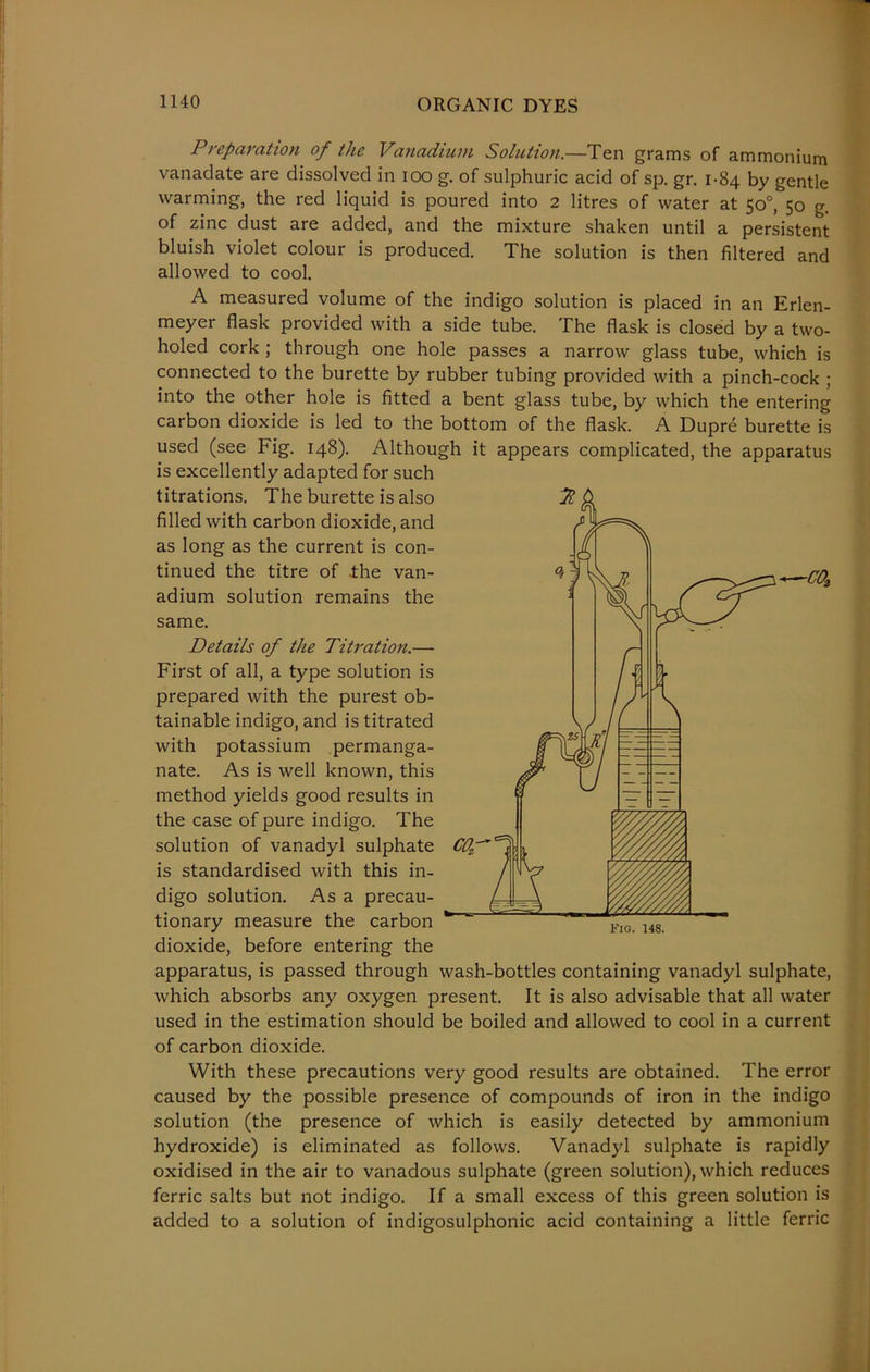 -COt Preparation of the Vanadium Solution.—Ten grams of ammonium vanadate are dissolved in ioo g. of sulphuric acid of sp. gr. 1-84 by gentle warming, the red liquid is poured into 2 litres of water at 50°, 50 g. of zinc dust are added, and the mixture shaken until a persistent bluish violet colour is produced. The solution is then filtered and allowed to cool. A measured volume of the indigo solution is placed in an Erlen- meyer flask provided with a side tube. The flask is closed by a two- holed cork ; through one hole passes a narrow glass tube, which is connected to the burette by rubber tubing provided with a pinch-cock ; into the other hole is fitted a bent glass tube, by which the entering carbon dioxide is led to the bottom of the flask. A Dupre burette is used (see Fig. 148). Although it appears complicated, the apparatus is excellently adapted for such titrations. The burette is also filled with carbon dioxide, and as long as the current is con- tinued the titre of ihe van- adium solution remains the same. Details of the Titration.— First of all, a type solution is prepared with the purest ob- tainable indigo, and is titrated with potassium permanga- nate. As is well known, this method yields good results in the case of pure indigo. The solution of vanadyl sulphate is standardised with this in- digo solution. As a precau- tionary measure the carbon dioxide, before entering the apparatus, is passed through wash-bottles containing vanadyl sulphate, which absorbs any oxygen present. It is also advisable that all water used in the estimation should be boiled and allowed to cool in a current of carbon dioxide. With these precautions very good results are obtained. The error caused by the possible presence of compounds of iron in the indigo solution (the presence of which is easily detected by ammonium hydroxide) is eliminated as follows. Vanadyl sulphate is rapidly oxidised in the air to vanadous sulphate (green solution), which reduces ferric salts but not indigo. If a small excess of this green solution is added to a solution of indigosulphonic acid containing a little ferric Fig. 148.