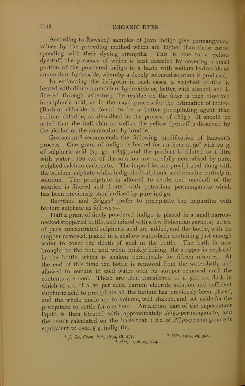 According to Rawson,1 samples of Java indigo give permanganate values by the preceding method which are higher than those corre- sponding with their dyeing strengths. This is due to a yellow dyestuff, the presence of which is best detected by covering a small portion of the powdered indigo in a basin with sodium hydroxide or ammonium hydroxide, whereby a deeply coloured solution is produced. In estimating the indigotin in such cases, a weighed portion is heated with dilute ammonium hydroxide or, better, with alcohol, and is filtered through asbestos; the residue on the filter is then dissolved in sulphuric acid, as in the usual process for the estimation of indigo. (Barium chloride is found to be a better precipitating agent than sodium chloride, as described in the process of 1885.) It should be noted that the indirubin as well as the yellow dyestuff is dissolved by the alcohol or the ammonium hydroxide. Grossmann2 recommends the following modification of Rawson’s process. One gram of indigo is heated for an hour at 90° with 20 g. of sulphuric acid (sp. gr. 1-845), and the product is diluted to 1 litre with water; 100 c.c. of the solution are carefully neutralised by pure, weighed calcium carbonate. The impurities are precipitated along with the calcium sulphate whilst indigotindisulphonic acid remains entirely in solution. The precipitate is allowed to settle, and one-half of the solution is filtered and titrated with potassium permanganate which has been previously standardised by pure indigo. Bergtheil and Briggs3 prefer to precipitate the impurities with barium sulphate as follows :— Half a gram of finely powdered indigo is placed in a small narrow- necked stoppered bottle, and mixed with a few Bohemian garnets; 20 c.c. of pure concentrated sulphuric acid are added, and the bottle, with its stopper removed, placed in a shallow water-bath containing just enough water to cover the depth of acid in the bottle. The bath is now brought to the boil, and when briskly boiling, the stopper is replaced in the bottle, which is shaken periodically for fifteen minutes. At the end of this time the bottle is removed from the water-bath, and allowed to remain in cold water with its stopper removed until the contents are cool. These are then transferred to a 500 c.c. flask in which 10 c.c. of a 20 per cent, barium chloride solution and sufficient sulphuric acid to precipitate all the barium has previously been placed, and the whole made up to volume, well shaken, and set aside for the precipitate to settle for one hour. An aliquot part of the supernatant liquid is then titrated with approximately iV/50-permanganate, and the result calculated on the basis that 1 c.c. of iV/50-permanganate is equivalent to 0-0015 g. indigotin. 1 J Soc. Chem. Ind., 1899, 18, 251. 2 Ibid., 1905, 24, 308.