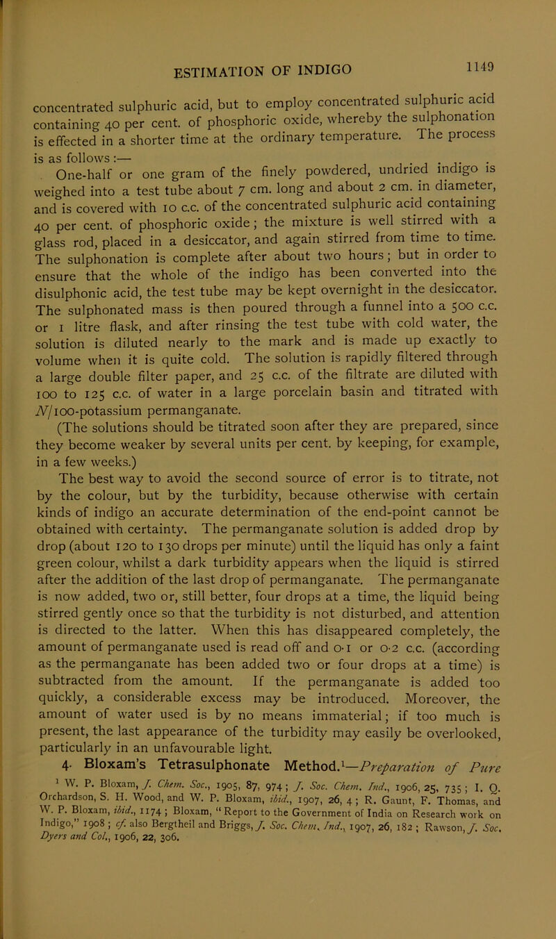 concentrated sulphuric acid, but to employ concentrated sulphuric acid containing 40 per cent, of phosphoric oxide, whereby the sulphonation is effected in a shorter time at the ordinary temperature. The process is as follows :— ..... One-half or one gram of the finely powdered, undried indigo is weighed into a test tube about 7 cm. long and about 2 cm. in diameter, and is covered with 10 c.c. of the concentrated sulphuric acid containing 40 per cent, of phosphoric oxide; the mixture is well stirred with a glass rod, placed in a desiccator, and again stirred from time to time. The sulphonation is complete after about two hours; but in order to ensure that the whole of the indigo has been converted into the disulphonic acid, the test tube may be kept overnight in the desiccator. The sulphonated mass is then poured through a funnel into a 500 c.c. or 1 litre flask, and after rinsing the test tube with cold water, the solution is diluted nearly to the mark and is made up exactly to volume when it is quite cold. The solution is rapidly filtered through a large double filter paper, and 25 c.c. of the filtrate are diluted with 100 to 125 c.c. of water in a large porcelain basin and titrated with iV/ioo-potassium permanganate. (The solutions should be titrated soon after they are prepared, since they become weaker by several units per cent, by keeping, for example, in a few weeks.) The best way to avoid the second source of error is to titrate, not by the colour, but by the turbidity, because otherwise with certain kinds of indigo an accurate determination of the end-point cannot be obtained with certainty. The permanganate solution is added drop by drop (about 120 to 130 drops per minute) until the liquid has only a faint green colour, whilst a dark turbidity appears when the liquid is stirred after the addition of the last drop of permanganate. The permanganate is now added, two or, still better, four drops at a time, the liquid being stirred gently once so that the turbidity is not disturbed, and attention is directed to the latter. When this has disappeared completely, the amount of permanganate used is read off and 01 or 0-2 c.c. (according as the permanganate has been added two or four drops at a time) is subtracted from the amount. If the permanganate is added too quickly, a considerable excess may be introduced. Moreover, the amount of water used is by no means immaterial; if too much is present, the last appearance of the turbidity may easily be overlooked, particularly in an unfavourable light. 4. Bloxam’s Tetrasulphonate Method}—Preparation of Pure 1 W. P. Bloxam, J. Chem. Soc., 1905, 87, 974; J. Soc. Chem. Tnd., 1906,25, 735; I. Q. Orchardson, S. H. Wood, and W. P. Bloxam, ibid., 1907, 26, 4; R. Gaunt, F. Thomas, and W. P. Bloxam, ilnd., 1174 ; Bloxam, “ Report to the Government of India on Research work on Indigo,” 1908 ; cf also Bergtheil and Briggs,/. Soc. Chem. Tnd., 1907, 26, 182 ; Rawson,/. Soc. Dyers and Col,, 1906, 22, 306.