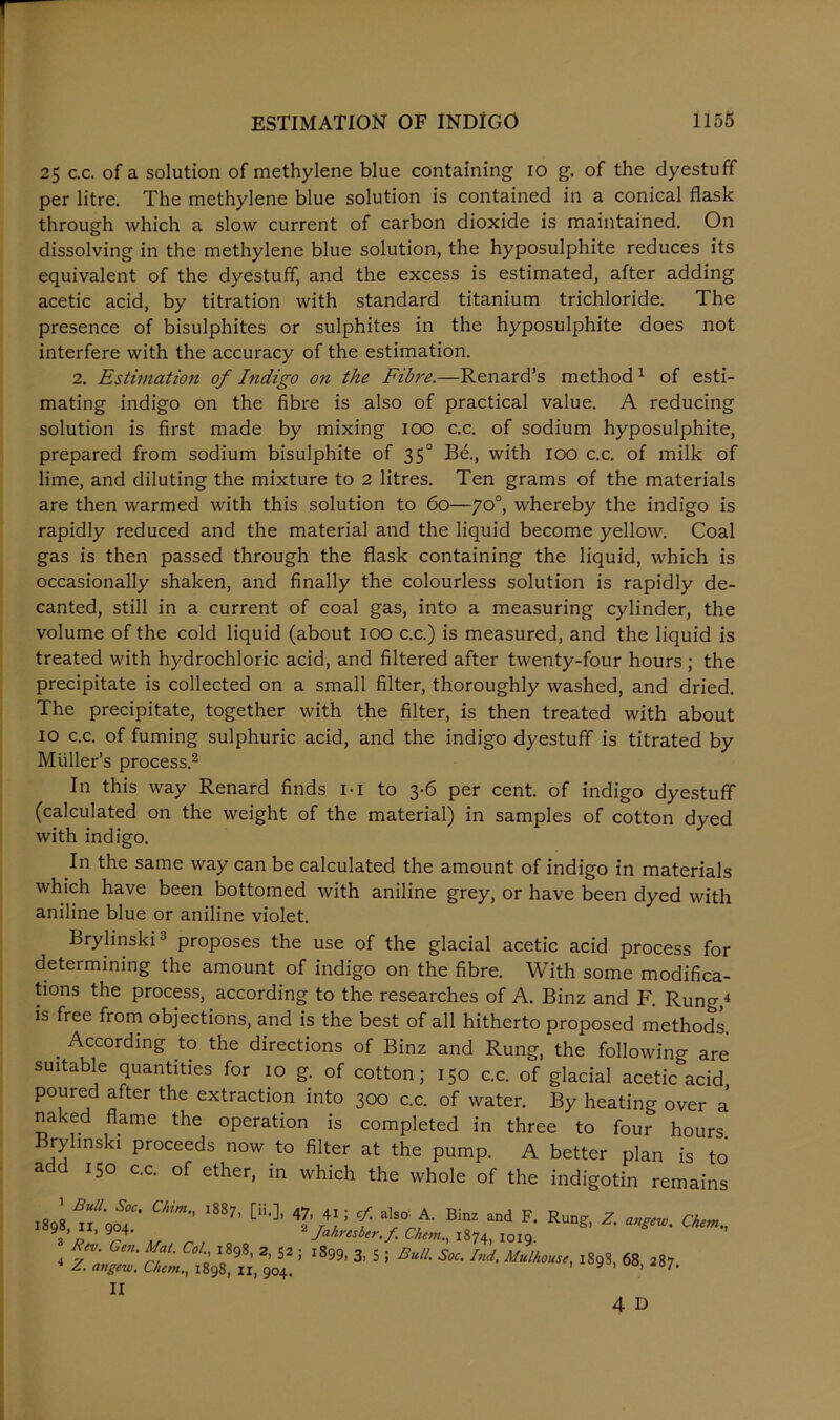 25 c.c. of a solution of methylene blue containing 10 g. of the dyestuff per litre. The methylene blue solution is contained in a conical flask through which a slow current of carbon dioxide is maintained. On dissolving in the methylene blue solution, the hyposulphite reduces its equivalent of the dyestuff, and the excess is estimated, after adding acetic acid, by titration with standard titanium trichloride. The presence of bisulphites or sulphites in the hyposulphite does not interfere with the accuracy of the estimation. 2. Estimation of Indigo on the Fibre.—Renard’s method 1 of esti- mating indigo on the fibre is also of practical value. A reducing solution is first made by mixing 100 c.c. of sodium hyposulphite, prepared from sodium bisulphite of 350 Be., with 100 c.c. of milk of lime, and diluting the mixture to 2 litres. Ten grams of the materials are then warmed with this solution to 60—yo°, whereby the indigo is rapidly reduced and the material and the liquid become yellow. Coal gas is then passed through the flask containing the liquid, which is occasionally shaken, and finally the colourless solution is rapidly de- canted, still in a current of coal gas, into a measuring cylinder, the volume of the cold liquid (about 100 c.c.) is measured, and the liquid is treated with hydrochloric acid, and filtered after twenty-four hours; the precipitate is collected on a small filter, thoroughly washed, and dried. The precipitate, together with the filter, is then treated with about 10 c.c. of fuming sulphuric acid, and the indigo dyestuff is titrated by Muller’s process.2 In this way Renard finds 1 • 1 to 3-6 per cent, of indigo dyestuff (calculated on the weight of the material) in samples of cotton dyed with indigo. In the same way can be calculated the amount of indigo in materials which have been bottomed with aniline grey, or have been dyed with aniline blue or aniline violet. Brylinski3 proposes the use of the glacial acetic acid process for determining the amount of indigo on the fibre. With some modifica- tions the process, according to the researches of A. Binz and F. Rung,4 is free from objections, and is the best of all hitherto proposed methods. . According to the directions of Binz and Rung, the following are suitable quantities for 10 g. of cotton; 150 c.c. of glacial acetic acid poured after the extraction into 300 c.c. of water. By heating over a naked flame the operation is completed in three to four hours. ry mski proceeds now to filter at the pump. A better plan is to add 150 c.c. of ether, in which the whole of the indigotin remains Z. angew. Chem., 1898, n, 904. angew, Chem II 4 D