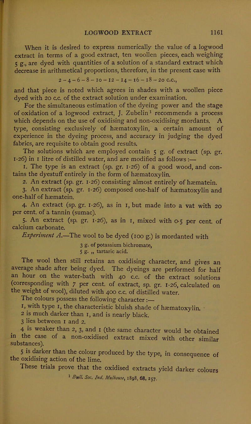 When it is desired to express numerically the value of a logwood extract in terms of a good extract, ten woollen pieces, each weighing 5 g., are dyed with quantities of a solution of a standard extract which decrease in arithmetical proportions, therefore, in the present case with 2-4-6-8-10-12-14-16-18-20 c.c., and that piece is noted which agrees in shades with a woollen piece dyed with 20 c.c. of the extract solution under examination. For the simultaneous estimation of the dyeing power and the stage of oxidation of a logwood extract, J. Zubelin1 recommends a process which depends on the use of oxidising and non-oxidising mordants. A type, consisting exclusively of haematoxylin, a certain amount of experience in the dyeing process, and accuracy in judging the dyed fabrics, are requisite to obtain good results. The solutions which are employed contain 5 g. of extract (sp. gr. 1-26) in 1 litre of distilled water, and are modified as follows :— 1. The type is an extract (sp. gr. 1-26) of a good wood, and con- tains the dyestuff entirely in the form of haematoxylin. 2. An extract (sp. gr. 1-26) consisting almost entirely of haematein. 3. An extract (sp. gr. 1-26) composed one-half of haematoxylin and one-half of haematein. 4. An extract (sp. gr. 1-26), as in r, but made into a vat with 20 per cent, of a tannin (sumac). 5. An extract (sp. gr. 1-26), as in 1, mixed with 0-5 per cent, of calcium carbonate. Experiment A.—The wool to be dyed (100 g.) is mordanted with 3 g. of potassium bichromate, 5 g. „ tartaric acid. The wool then still retains an oxidising character, and gives an average shade after being dyed. The dyeings are performed for half an hour on the water-bath with 40 c.c. of the extract solutions (corresponding with 7 per cent, of extract, sp. gr. 1-26, calculated on the weight of wool), diluted with 400 c.c. of distilled water. The colours possess the following character:— 1, with type 1, the characteristic bluish shade of haematoxylin. 2 is much darker than 1, and is nearly black. 3 lies between 1 and 2. 4 is weaker than 2, 3, and 1 (the same character would be obtained in the case of a non-oxidised extract mixed with other similar substances). 5 is darker than the colour produced by the type, in consequence of the oxidising action of the lime. These trials prove that the oxidised extracts yield darker colours 1 Bull. Soc. Ind. Mu!housex 1898, 68, 257.